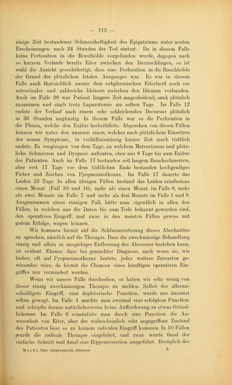 einige Zeit bestandener Schmerzhaftigkeit des Epigatriums unter acuten Erscheinungen nach 24 Stunden der Tod eintrat. Da in diesem Falle keine Perforation in die Brusthöhle vorgefunden wurde, dagegen nach so kurzem Verlaufe bereits Eiter zwischen den Darmschlingen, so ist wohl die Ansicht gerechtfertigt, dass eine Perforation in die Bauchhöhle der Grund des plötzlichen letalen Ausganges war. Es war in diesem Falle auch thatsächlich ausser dem subphrenischen Eiterherd noch ein retrocöcaler und zahlreiche kleinere zwischen den Därmen vorhanden. Auch im Falle 28 war Patient längere Zeit magenleidend, sank plötzlich zusammen und starb trotz Laparotomie am selben Tage. Im Falle 12 endete der Verlauf nach einem sehr schleichenden Decursus plötzlich in 36 Stunden ungünstig. In diesem Falle war es die Perforation in die Pleura, welche den Exitus herbeiführte. Abgesehen von diesen Fällen kennen wir unter den unseren einen, welcher nach plötzlichem Einsetzen der neuen Symptome, in verhältnismässig kurzer Zeit rasch tödtlich endete. Es vergiengen von dem Tage, an welchem Meteorismus und plötz- liche Schmerzen und Dyspnoe auftraten, eben nur 8 Tage bis zum Exitus des Patienten. Auch im Falle 17 bestanden seit langem Bauchschmerzen, aber erst 17 Tage vor dem tödtlichen Ende bestanden hochgradiges Fieber und Zeichen von Pyopneumothorax. Im Falle 17 dauerte das Leiden 23 Tage. In allen übrigen Fällen bestand das Leiden mindestens einen Monat (Fall 10 und 16), mehr als einen Monat im Falle 8, mehr als zwei Monate im Falle 7 und mehr als drei Monate im Falle 1 und 9. Ausgenommen einen einzigen Fall, hätte man eigentlich in allen den Fällen, in welchen uns die Daten bis zum Tode bekannt geworden sind, den operativen Eingriff, und zwar in den meisten Fällen gewiss mit gutem Erfolge, wagen können. Wir kommen hiemit auf die Schlusserörterung dieses Abschnittes zu sprechen, nämlich auf die Therapie. Dass die zweckmässige Behandlung einzig und allein in ausgiebiger Entleerung des Abscesses bestehen kann, ist evident. Ebenso dass bei gemachter Diagnose, auch wenn sie, wie bisher, oft auf Pyopneumothorax lautete, jedes weitere Zuwarten ge- wissenlos wäre, da hiemit die Chancen eines künftigen operativen Ein- griffes nur vermindert werden. Wenn wir unsere Fälle durchsehen, so haben wir sehr wenig von dieser einzig zweckmässigen Therapie zu melden. Selbst der allerun- schuldigste Eingriff, eine depletorische Function, wurde nur äusserst selten gewagt. Im Falle 1 machte man zweimal eine erfolglose Function und schöpfte daraus natürlicherweise keine Aufforderung zu etwas Gründ- licherem. Im Falle 6 constatirte man durch eine Function die An- wesenheit von Eiter, aber der wahrscheinlich sehr angegriffene Zustand des Patienten Hess es zu keinem radicalen Eingriff kommen. In 10 Fällen wurde die radicale Therapie eingeleitet, und zwar wurde 6mal der einfache Schnitt und 4mal eine Kippenresection ausgeführt. Bezüglich des M ay d 1, Über subphrenisclie Abscesse. ^