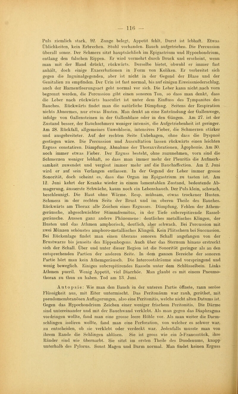 Puls ziemlich stark, 92. Zunge belegt, Appetit fehlt, Durst ist lebhaft. Etwas Üblichkeiten, kein Erbrechen. Stuhl vorhanden. Bauch aufgetrieben. Die Percussion überall sonor. Der Schmerz sitzt hauptsächlich im Epigastrium und Hypochondrium, entlang den falschen Rippen. Er wird vermehrt durch Druck und erscheint, wenn man mit der Hand drückt, rückwärts. Derselbe bietet, obwohl er immer fast anhält, doch einige Exacerbationen in Form von Koliken. Er verbreitet sich gegen die Inguinalgegenden, aber ist nicht in der Gegend der Blase und der Genitalien zu empfinden. Der üi'in ist fast normal, bis auf einigen Eiweissniederschlag, auch der Harnentleerungsact geht normal vor sich. Die Leber kann nicht nach vorn begrenzt werden, die Percussion gibt einen sonoren Ton, so dass man denkt, dass die Leber nach rückwärts basculirt ist unter dem Einfluss des Tympanites des Bauches. Rückwärts findet man die natürliche Dämpfung. Seitens der Respiration nichts Abnormes, mir etwas Husten. Man denkt an eine Entzündung der Gallenwege, infolge von Gallensteinen in der Gallenblase oder in den Gängen. Am 27. ist der Zustand besser, der Bauchschmerz weniger intensiv, die Aufgetriebenheit ist geringer. Am 28. Rückfall, allgemeines Unwohlsein, intensives Fieber, die Schmerzen stärker und ausgebreiteter. Auf der rechten Seite Unbehagen, ohne dass die Dyspnoe gestiegen wäre. Die Percussion und Auscultation lassen rückwärts einen leichten Erguss constatiren. Dämpfung, Abnahme der Thoraxvibrationen, Ägophonie. Am 30. noch immer etwas Fieber. Der Erguss besteht, ohne zuzunehmen, vorn sind die Schmerzen weniger lebhaft, so dass man immer mehr der Pleuritis die Aufmerk- samkeit zuwendet und vergisst immer mehr auf die Bauchaffection. Am 2. Juni wird er auf sein Verlangen entlassen. In der Gegend der Leber immer grosse Sonorität, doch scheint es, dass das Organ im Epigastrium zu tasten ist. Am 12. Juni kehrt der Kranke wieder in einem lamentablen Zustand, bedeutende Ab- magerung, äusserste Schwäche, kaum noch ein Lebenshauch. Der Puls klein, schwach, beschleunigt. Die Haut ohne Wärme. Resp. mühsam, etwas trockener Husten. Schmerz in der rechten Seite der Brust und im oberen Theile des Bauches. Rückwärts am Thorax alle Zeichen eines Ergusses. Dämpfung, Fehlen der Athem- geräusche, abgeschwächter Stimmfremitus, in der Tiefe subcrepitirende Rassel- geräusche. Aussen ganz andere Phänomene: deutliches metallisches Klingen, der Husten und das Athmen amphorisch, deutlich, aber schwach. Bei Percussion mit zwei Münzen schönstes amphoro-metallisches Klingen. Kein Plätschern bei Succussion. Bei Rückenlage findet man einen überaus sonoren Schall angefangen von der Brustwarze bis jenseits des Rippenbogens. Auch über das Sternum hinaus erstreckt sich der Schall. Über und unter dieser Region ist die Sonorität geringer als an den entsprechenden Pai'tien der anderen Seite. In dem ganzen Bereiche der sonoren Partie hört man kein Athemgeräusch. Die Intercostalräume sind vorspringend und wenig beweglich. Einiges subcrepitii-endes Rasseln unter dem Schlüsselbein. Links Athmen pueril. Wenig Appetit, viel Diarrhöe. Man glaubt es mit einem Pneumo- thorax zu thun zu haben. Tod am 13. Juni. Autopsie: Wie man den Bauch in der unteren Partie öffnete, rann seröse Flüssigkeit aus, mit Eiter untermischt. Das Peritonäum war rauh, geröthet, mit pseudomembranösen Auflagerungen, also eine Peritonitis, welche nicht alten Datums ist. Gegen das Hypochondrium Zeichen einer weniger frischem Peritonitis. Die Därme sind untereinander und mit der Bauchwand verklebt. Als man gegen das Diaphragma vordringen wollte, fand man eine grosse leere Höhle vor. Als man weiter die Darm- schlingen isoliren wollte, fand man eine Perforation, von welcher es schwer war, zu entscheiden, ob sie verklebt oder verdeckt war. Jedenfalls musste man von ihrem Rande die Schlingen ablösen. Sie ist gross wie ein 5-Francsstück, ihre Ränder sind wie übernarbt. Sie sitzt im ersten Theile des Duodenums, knapp unterhalb des Pylorus. Sonst Magen und Darm normal. Man findet keinen Erguss