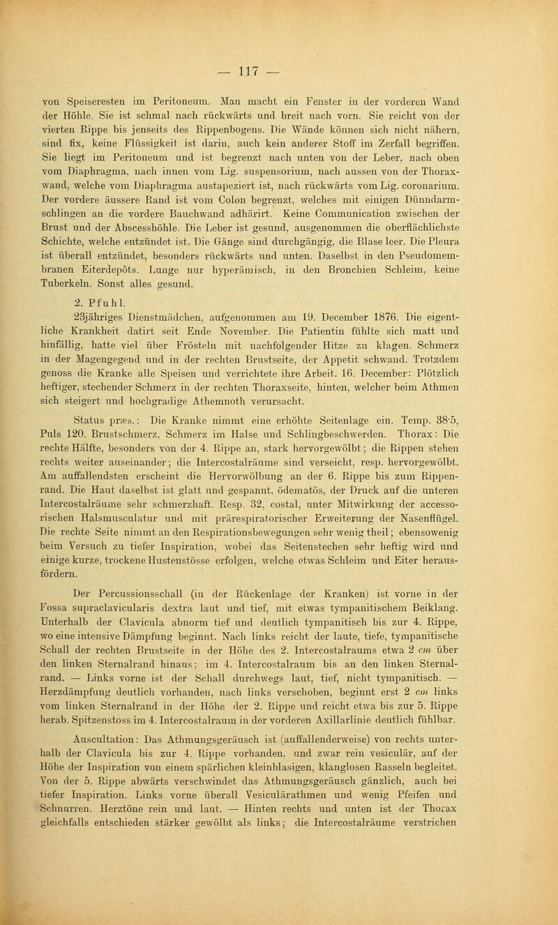 von Speiseresten im Peritoneum, Man macht ein Fenster in der vorderen Wand der Höhle. Sie ist schmal nach rückwärts und breit nach vorn. Sie reicht von der vierten Rippe bis jenseits des Rippenbogens. Die Wände können sich nicht nähern, sind fix, keine Flüssigkeit ist darin, auch kein anderer Stoff im Zerfall begriffen. Sie liegt im Peritoneum und ist begrenzt nach unten von der Leber, nach oben vom Diaphragma, nach innen vom Lig. Suspensorium, nach aussen von der Thorax- wand, welche vom Diaphragma austapeziert ist, nach rückwärts vom Lig. coronarium. Der vordere äussere Rand ist vom Colon begrenzt, welches mit einigen Dünndarm- schlingen an die vordere Bauchwand adhärirt. Keine Communication zwischen der Brust und der Abscesshöhle. Die Leber ist gesund, ausgenommen die oberflächlichste Schichte, welche entzündet ist. Die Gänge sind durchgängig, die Blase leer. Die Pleura ist überall entzündet, besonders rückwärts und unten. Daselbst in den Pseudomem- branen Eiterdepots. Lunge nur hyperämisch, in den Bronchien Schleim, keine Tuberkeln. Sonst alles gesund. 2. Pfuhl. 23jähriges Dienstmädchen, aufgenommen am 19. December 1876. Die eigent- liche Krankheit datirt seit Ende November. Die Patientin fühlte sich matt und hinfällig, hatte viel über Frösteln mit nachfolgender Hitze zu klagen. Schmerz in der Magengegend und in der rechten Brustseite, der Appetit schwand. Trotzdem genoss die Kranke alle Speisen und verrichtete ihre Arbeit. 16. December: Plötzlich heftiger, stechender Schmerz in der rechten Thoraxseite, hinten, welcher beim Athmen sich steigert und hochgradige Athemnoth verursacht. Status prses.: Die Kranke nimmt eine erhöhte Seitenlage ein. Temp. 385, Puls 120. Brustschmerz, Schmerz im Halse und Schlingbeschwerden. Thorax: Die rechte Hälfte, besonders von der 4. Rippe an, stark hei'vorgewölbt; die Rippen stehen rechts weiter auseinander; die Intercostalräume sind verseicht, resp. hervoi'gewölbt. Am auffallendsten erscheint die Hervorwölbung an der 6. Rippe bis zum Rippen- rand. Die Haut daselbst ist glatt und gespannt, ödematös, der Druck auf die unteren Intercostalräume sehr schmerzhaft. Resp. 32, costal, unter Mitwirkung der accesso- rischen Halsmusculatur und mit prärespiratorischer Erweiterung der Nasenflügel. Die rechte Seite nimmt an den Respii'ationsbewegungen sehr wenig theil; ebensowenig beim Versuch zu tiefer Inspiration, wobei das Seitenstechen sehr heftig wird und einige kurze, trockene Hustenstösse erfolgen, welche etwas Schleim und Eiter heraus- fördern. Der Percussionsschall (in der Rückenlage der Kranken) ist vorne in der Fossa supraclavicularis dextra laut und tief, mit etwas tympanitischem Beiklang. Unterhalb der Clavicula abnorm tief und deutlich tympanitisch bis zur 4. Rippe, wo eine intensive Dämpfung beginnt. Nach links reicht der laute, tiefe, tympanitische Schall der rechten Brustseite in der Höhe des 2. Intercostalraums etwa 2 cm über den linken Sternalrand hinaus; im 4. Intercostalraum bis an den linken Sternal- rand. — Links vorne ist der Schall durchwegs laut, tief, nicht tympanitisch. — Herzdämpfung deutlich vorhanden, nach links verschoben, beginnt erst 2 cm links vom linken Sternalrand in der Höhe der 2. Rippe und reicht etwa bis zur 5. Rippe herab. Spitzenstoss im 4. Intercostalraum in der vorderen Axillarlinie deutlich fühlbar. Auscultation: Das Athmungsgeräusch ist (auffallenderweise) von rechts unter- halb der Clavicula bis zur 4. Rippe vorhanden, und zwar rein vesiculär, auf der Höhe der Inspiration von einem spärlichen kleinblasigen, klanglosen Rasseln begleitet. Von der 5. Rippe abwärts verschwindet das Athmungsgeräusch gänzlich, auch bei tiefer Inspiration. Links vorne überall Vesiculärathmen und wenig Pfeifen und Schnurren. Herztöne rein und laut. — Hinten rechts und unten ist der Thorax gleichfalls entschieden stärker gewölbt als links; die Intercostalräume verstrichen