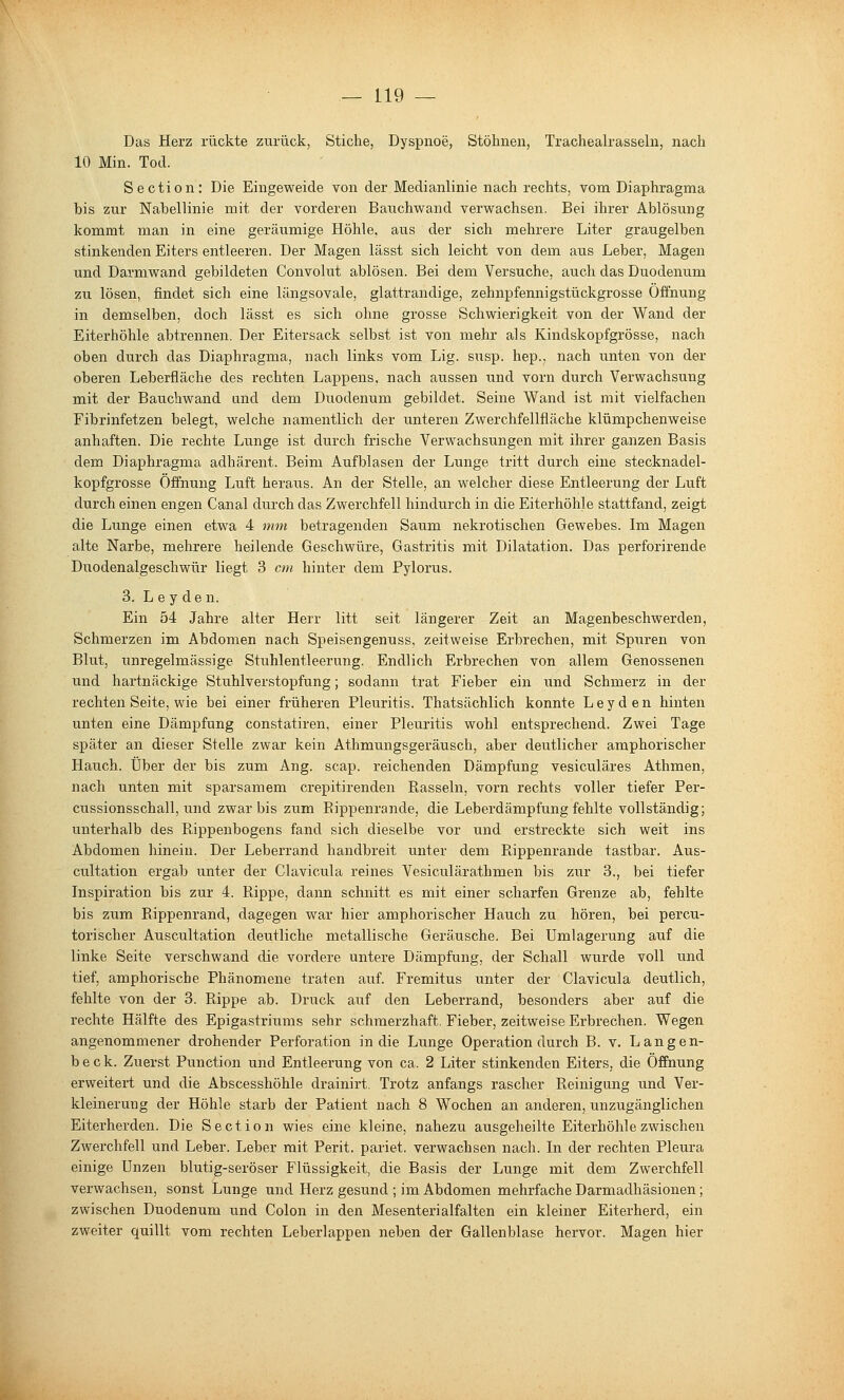 Das Herz rückte zurück, Stiche, Dyspnoe, Stöhnen, Trachealrasseln, nach 10 Min. Tod. Section: Die Eingeweide von der Medianlinie nach rechts, vom Diaphragma bis zur Nabellinie mit der vorderen Bauchwand verwachsen. Bei ihrer Ablösung kommt man in eine geräumige Höhle, aus der sich mehrere Liter graugelben stinkenden Eiters entleeren. Der Magen lässt sich leicht von dem aus Leber, Magen und Darmwand gebildeten Convolut ablösen. Bei dem Versuche, auch das Duodenum zu lösen, findet sich eine längsovale, glattrandige, zehnpfennigstückgrosse Öffnung in demselben, doch lässt es sich ohne grosse Schwierigkeit von der Wand der Eiterhöhle abtrennen. Der Eitersack selbst ist von mehr als Kindskopfgrösse, nach oben durch das Diaphragma, nach links vom Lig. siisp. hep., nach unten von der oberen Leberfläche des rechten Lappens, nach aussen und vorn durch Verwachsung mit der Bauchwand and dem Duodenum gebildet. Seine Wand ist mit vielfachen Fibrinfetzen belegt, welche namentlich der unteren Zwerchfellfläche klümpchenweise anhaften. Die rechte Lunge ist durch frische Verwachsungen mit ihrer ganzen Basis dem Diaphragma adhärent. Beim Aufblasen der Lunge tritt durch eine stecknadel- kopfgrosse Öffnung Luft heraus. An der Stelle, an welcher diese Entleerung der Luft durch einen engen Canal durch das Zwerchfell hindurch in die Eiterhöhle stattfand, zeigt die Lunge einen etwa 4 mm betragenden Saum nekrotischen Gewebes. Im Magen alte Narbe, mehrere heilende Geschwüre, Gastritis mit Dilatation. Das perforirende Duodenalgeschwür liegt 3 cm hinter dem Pylorus. 3. L e y den. Ein 54 Jahre alter Herr litt seit längerer Zeit an Magenbeschwerden, Schmerzen im Abdomen nach Speisengenuss, zeitweise Erbrechen, mit Spuren von Blut, unregelmässige Stuhlentleerung. Endlich Erbrechen von allem Genossenen und hartnäckige Stuhlverstopfung; sodann trat Fieber ein und Schmerz in der rechten Seite, wie bei einer früheren Pleuritis. Thatsächlich konnte Leyden hinten unten eine Dämpfung constatiren, einer Pleuritis wohl entsprechend. Zwei Tage später an dieser Stelle zwar kein Athmungsgeräusch, aber deutlicher amphorischer Hauch. Über der bis zum Ang. scap. reichenden Dämpfung vesiculäres Athmen, nach unten mit sparsamem crepitirenden Rasseln, vorn rechts voller tiefer Per- cussionsschall, und zwar bis zum Eippenrande, die Leberdämpfung fehlte vollständig; unterhalb des Rippenbogens fand sich dieselbe vor und erstreckte sich weit ins Abdomen hinein. Der Leberrand handbreit unter dem Rippenrande tastbar. Aus- cultation ergab unter der Clavicula reines Vesiculärathmen bis zur 3., bei tiefer Inspiration bis zur 4. Rippe, dann schnitt es mit einer scharfen Grenze ab, fehlte bis zum Rippenrand, dagegen war hier amphorischer Hauch zu hören, bei percu- torischer Auscultation deutliche metallische Geräusche. Bei Umlagerung auf die linke Seite verschwand die vordere untere Dämpfung, der Schall wurde voll und tief, amphorische Phänomene traten auf. Fremitus unter der Clavicula deutlich, fehlte von der 3. Rippe ab. Druck auf den Leberrand, besonders aber auf die rechte Hälfte des Epigastriums sehr schmerzhaft. Fieber, zeitweise Erbrechen. Wegen angenommener drohender Perforation in die Lunge Operation durch B. v. L an gen- ta e c k. Zuerst Function und Entleerung von ca. 2 Liter stinkenden Eiters, die Öffnung erweitert und die Abscesshöhle drainirt. Trotz anfangs rascher Reinigung und Ver- kleinerung der Höhle starb der Patient nach 8 Wochen an anderen, unzugänglichen Eiterherden. Die Section wies eine kleine, nahezu ausgeheilte Eiterhöhle zwischen Zwerchfell und Leber. Leber mit Perit. pariet. verwachsen nach. In der rechten Pleura einige Unzen blutig-seröser Flüssigkeit, die Basis der Lunge mit dem Zwerchfell verwachsen, sonst Lunge und Herz gesund ; im Abdomen mehrfache Darmadhäsionen; zwischen Duodenum und Colon in den Mesenterialfalten ein kleiner Eiterherd, ein zweiter quillt vom rechten Leberlappen neben der Gallenblase hervor. Magen hier