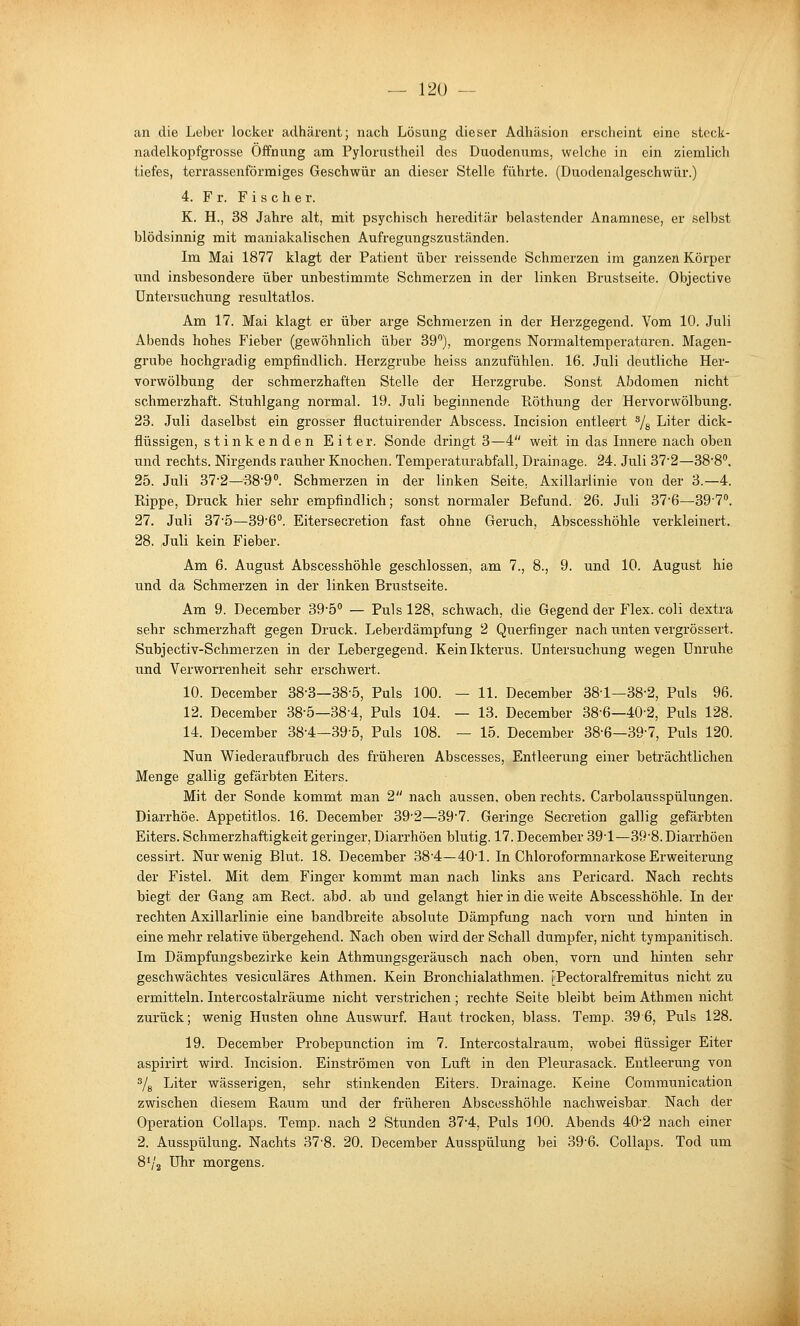 an die Leber locker adhärent; nach Lösung dieser Adhäsion erscheint eine stcck- nadelkopfgrosse Öffnung am Pylorustheil des Duodenums, welche in ein ziemlich tiefes, terrassenförmiges Geschwür an dieser Stelle führte. (Duodenalgeschwür.) 4. Fr. Fischer. K. H., 38 Jahre alt, mit psychisch hereditär belastender Anamnese, er selbst blödsinnig mit maniakalischen Aufregungszuständen. Im Mai 1877 klagt der Patient über reissende Schmerzen im ganzen Körper und insbesondere über unbestimmte Schmerzen in der linken Brustseite. Objective Untersuchung resultatlos. Am 17. Mai klagt er über arge Schmerzen in der Herzgegend. Vom 10. Juli Abends hohes Fieber (gewöhnlich über 39'), morgens Normaltemperaturen. Magen- grube hochgradig empfindlich. Herzgrube heiss anzufühlen. 16. Juli deutliche Her- vorwölbung der schmerzhaften Stelle der Herzgrube. Sonst Abdomen nicht schmerzhaft. Stuhlgang normal. 19. Juli beginnende E,öthung der Hervorwölbung. 23. Juli daselbst ein grosser fluctuirender Abscess. Incision entleert ^g Liter dick- flüssigen, stinkenden Eiter. Sonde dringt 3—4 weit in das Innere nach oben und rechts. Nirgends rauher Knochen. Temperaturabfall, Drainage. 24. Juli 37'2—38'8''. 25. Juli 37'2—389°. Schmerzen in der linken Seite. Axillarlinie von der 3.—4. Eippe, Druck hier sehr empfindlich; sonst normaler Befund. 26. Juli 37'6—39'7. 27. Juli 37'5—39'6°. Eitersecretion fast ohne Geruch, Abscesshöhle verkleinert. 28. Juli kein Fieber. Am 6. August Abscesshöhle geschlossen, am 7., 8., 9. und 10. August hie und da Schmerzen in der linken Brustseite. Am 9. December 39'5*' — Puls 128, schwach, die Gegend der Flex. coli dextra sehr schmerzhaft gegen Druck. Leberdämpfung 2 Querfinger nach unten vergrössert. Subjectiv-Schmerzen in der Lebergegend. Kein Ikterus. Untersuchung wegen Unruhe und Verworrenheit sehr erschwert. 10. December 38-3—38-5, Puls 100. — 11. December 38-1—38-2, Puls 96. 12. December 38-5—38-4, Puls 104. — 13. December 38-6—40-2, Puls 128. 14. December 38-4—39-5, Puls 108. — 15. December 38-6—39'7, Puls 120. Nun Wiederaufbruch des früheren Abscesses, Entleerung einer beträchtlichen Menge gallig gefärbten Eiters. Mit der Sonde kommt man 2 nach aussen, oben rechts. Cai'bolausspülungen. Diarrhöe. Appetitlos. 16. December 39'2—397. Geringe Secretion gallig gefärbten Eiters. Schmerzhaftigkeit geringer, Diarrhöen blutig. 17. December 39'1—39•8. Diarrhöen cessirt. Nur wenig Blut. 18. December 38'4—401. In Chloroformnarkose Erweiterung der Fistel. Mit dem Finger kommt man nach links ans Pericard. Nach rechts biegt der Gang am Rect. abd. ab und gelangt hier in die weite Abscesshöhle. In der rechten Axillarlinie eine handbreite absolute Dämpfung nach vorn und hinten in eine mehr relative übergehend. Nach oben wird der Schall dumpfer, nicht tympanitisch. Im Dämpfungsbezirke kein Athmungsgeräusch nach oben, vorn und hinten sehr geschwächtes vesiculäres Athmen. Kein Bronchialathmen. [Pectoralfremitus nicht zu ermitteln. Intercostalräume nicht verstrichen; rechte Seite bleibt beim Athmen nicht zurück; wenig Husten ohne Auswurf. Haut trocken, blass. Temp. 396, Puls 128. aspirirt wird. Incision. Einströmen von Luft in den Pleurasack. Entleerung von 3/g Liter wässerigen, sehr stinkenden Eiters. Drainage. Keine Communication zwischen diesem Raum und der früheren Abscesshöhle nachweisbar. Nach der Operation Collaps. Temp. nach 2 Stunden 37-4, Puls 100. Abends 40-2 nach einer 2. Ausspülung. Nachts 37-8. 20. December Ausspülung bei 39-6. Collaps. Tod um 8'/2 Uhr morgens.