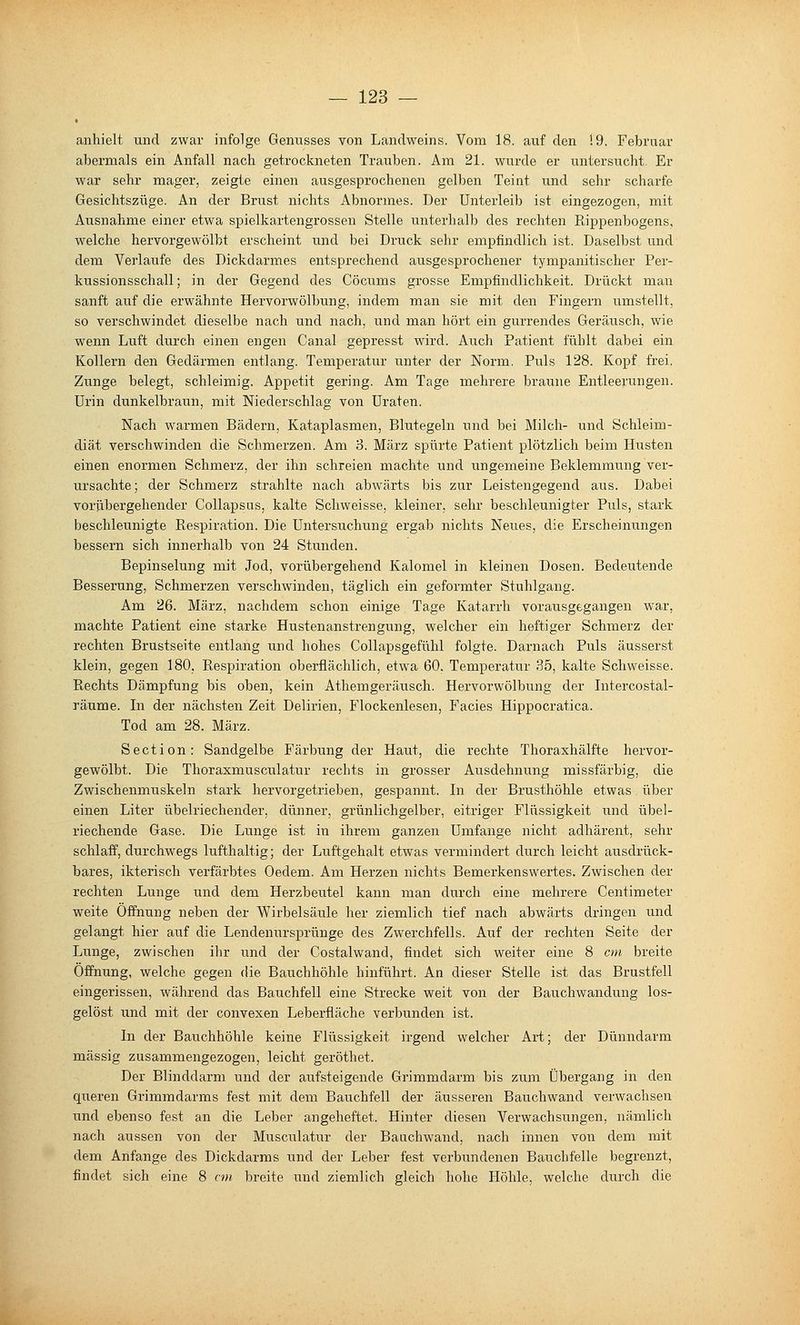 anhielt und zwar infolge Genusses von Landweins. Vom 18. auf den 19. Februar abermals ein Anfall nach getrockneten Trauben. Am 21. wurde er untersucht. Er war sehr mager, zeigte einen ausgesprochenen gelben Teint und sehr scharfe Gesichtszüge. An der Brust nichts Abnormes. Der Unterleib ist eingezogen, mit Ausnahme einer etwa spielkartengrossen Stelle unterhalb des rechten Rippenbogens, welche hervorgewölbt erscheint und bei Druck sehr empfindlich ist. Daselbst und dem Verlaufe des Dickdarmes entsprechend ausgesprochener tympanitischer Per- kussionsschall; in der Gegend des Cöcums grosse Empfindlichkeit. Drückt man sanft auf die erwähnte Hervorwölbung, indem man sie mit den Fingern umstellt, so verschwindet dieselbe nach und nach, und man hört ein gurrendes Geräusch, wie wenn Luft durch einen engen Canal gepresst wird. Auch Patient fühlt dabei ein Kollern den Gedärmen entlang. Temperatur unter der Norm. Puls 128. Kopf frei. Zunge belegt, schleimig. Appetit gering. Am Tage mehrere braune Entleerungen. Urin dunkelbraun, mit Niederschlag von Uraten. Nach warmen Bädern, Kataplasmen, Blutegeln und bei Milch- und Schleim- diät verschwinden die Schmerzen. Am 3. März spürte Patient plötzlich beim Husten einen enormen Schmerz, der ihn schreien machte und ungerneine Beklemmung ver- ursachte; der Schmerz strahlte nach abwärts bis zur Leistengegend aus. Dabei vorübergehender Collapsus, kalte Schweisse, kleiner, sehr beschleunigter Puls, stark beschleunigte Respiration. Die Untersuchung ergab nichts Neues, die Erscheinungen bessern sich innerhalb von 24 Stunden. Bepinselung mit Jod, vorübergehend Kalomel in kleinen Dosen. Bedeutende Besserung, Schmerzen verschwinden, täglich ein geformter Stuhlgang. Am 26. März, nachdem schon einige Tage Katarrh vorausgegangen war, machte Patient eine starke Hustenanstrengung, welcher ein heftiger Schmerz der rechten Brustseite entlang und hohes Collapsgefühl folgte. Darnach Puls äusserst klein, gegen 180, Respiration oberflächlich, etwa 60. Temperatur 35, kalte Schweisse. Rechts Dämpfung bis oben, kein Athemgeräusch. Hervorwölbung der Intercostal- räume. In der nächsten Zeit Delirien, Flockenlesen, Facies Hippocratica. Tod am 28. März. Section: Sandgelbe Färbung der Haut, die rechte Thoraxhälfte hervor- gewölbt. Die Thoraxmusculatur rechts in grosser Ausdehnung missfärbig, die Zwischenmuskeln stark hervorgetrieben, gespannt. In der Brusthöhle etwas über einen Liter übelriechender, dünner, grünlichgelber, eitriger Flüssigkeit und übel- riechende Gase. Die Lunge ist in ihrem ganzen Umfange nicht adhärent, sehr schlaff, durchwegs lufthaltig; der Luftgehalt etwas vermindert durch leicht ausdrück- bares, ikterisch verfärbtes Oedem. Am Herzen nichts Bemerkenswertes. Zwischen der rechten Lunge und dem Herzbeutel kann man durch eine mehrere Centimeter weite Öffnung neben der Wirbelsäule her ziemlich tief nach abwärts dringen und gelangt hier auf die Lendenursprünge des Zwerchfells. Auf der rechten Seite der Lunge, zwischen ihr und der Costalwand, findet sich weiter eine 8 cm breite Öffnung, welche gegen die Bauchhöhle hinführt. An dieser Stelle ist das Brustfell eingerissen, während das Bauchfell eine Strecke weit von der Bauchwandung los- gelöst und mit der convexen Leberfläche verbunden ist. In der Bauchhöhle keine Flüssigkeit irgend welcher Ai-t; der Dünndarm massig zusammengezogen, leicht geröthet. Der Blinddarm und der aufsteigende Grimmdarm bis zum Übergang in den queren Grimmdarms fest mit dem Bauchfell der äusseren Bauchwand verwachsen und ebenso fest an die Leber angeheftet. Hinter diesen Verwachsungen, nämlich nach aussen von der Musculatur der Bauchwand, nach innen von dem mit dem Anfange des Dickdarms und der Leber fest verbundenen Bauchfelle begrenzt, findet sich eine 8 nn breite und ziemlich gleich hohe Höhle, welche durch die