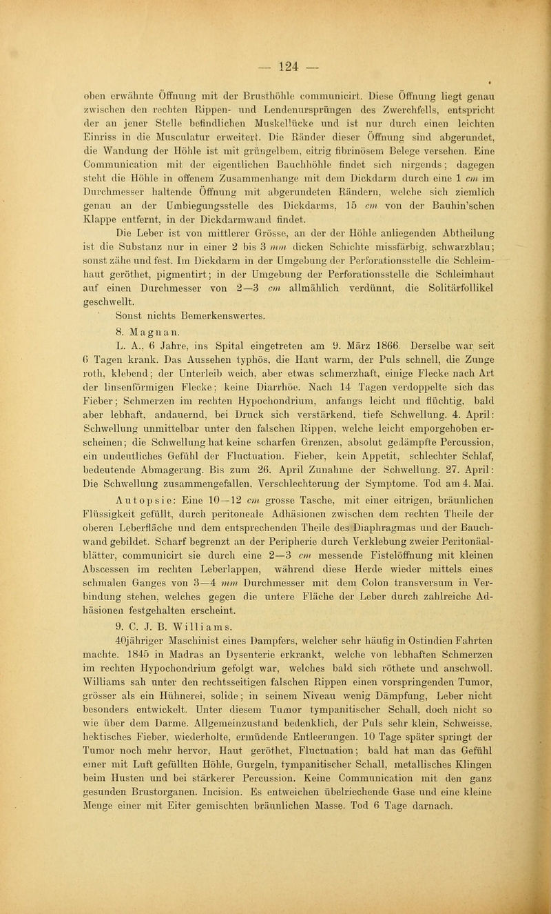 oben erwähnte Öffnung mit der Brusthöhle communicirt. Diese Öffnung liegt genau zwischen den rechten Rippen- land Lendenursprüngen des Zwerchfells, entspricht der an jener Stelle befindlichen Muskellücke und ist nur durch einen leichten Einriss in die Musculatur erweitert Die Ränder dieser Öffnung sind abgerundet, die Wandung der Höhle ist mit grüngelbem, eitrig fibrinösem Belege versehen. Eine Communication mit der eigentlichen Bauchhöhle findet sich nirgends; dagegen steht die Höhle in offenem Zusammenhange mit dem Dickdarm durch eine 1 cm im Durchmesser haltende Öffnung mit abgerundeten Rändern, welche sich ziemlich genau an der ümbiegungsstelle des Dickdarms, 15 cm von der Bauhin'schen Klappe entfernt, in der Dickdarmwand findet. Die Leber ist von mittlerer Grösse, an der der Höhle anliegenden Abtheilung ist die Substanz nur in einer 2 bis 3 rum dicken Schichte missfärbig, schwarzblau; sonst zähe und fest. Im Dickdarm in der Umgebung der Perforationsstelle die Schleim- haut geröthet, pigmentii't; in der Umgebung der Perforationsstelle die Schleimhaut auf einen Durchmesser von 2—3 cm allmählich verdünnt, die Solitärfollikel geschwellt. Sonst iiichts Bemerkenswertes. 8. Magnan. L. A., 6 Jahre, ins Spital eingetreten am 9. März 1866. Derselbe war seit 6 Tagen krank. Das Aussehen typhös, die Haut warm, der Puls schnell, die Zunge roth, klebend; der Unterleib weich, aber etwas schmerzhaft, einige Flecke nach Art der linsenförmigen Flecke; keine Diarrhöe. Nach 14 Tagen verdoppelte sich das Fieber; Schmerzen im rechten Hypochondrium, anfangs leicht und flüchtig, bald aber lebhaft, andauernd, bei Druck sich verstärkend, tiefe Schwellung. 4. April: Schwellung unmittelbar unter den falschen Rippen, welche leicht emporgehoben er- scheinen; die Schwellung hat keine scharfen Grenzen, absolut gedämpfte Percussion, ein undeutliches Gefühl der Fluctuation. Fieber, kein Appetit, schlechter Schlaf, bedeutende Abmagerung. Bis zum 26. April Zunahme der Schwellung. 27. April: Die Schwellung zusammengefallen, Verschlechterung der Symptome. Tod am 4. Mai. Autopsie: Eine 10—12 cm grosse Tasche, mit einer eitrigen, bräunlichen Flüssigkeit gefüllt, durch peritoneale Adhäsionen zwischen dem rechten Theile der oberen Leberfläclie und dem entsprechenden Theile des Diaphragmas und der Bauch- wand gebildet. Scharf begrenzt an der Peripherie durch Verklebung zweier Peritonäal- blätter, communicirt sie durch eine 2—3 cm messende Fistelöffnung mit kleinen Abscessen im rechten Leberlappen, während diese Herde wieder mittels eines schmalen Ganges von 3—4 mm Durchmesser mit dem Colon transversum in Ver- bindung stehen, welches gegen die untere Fläche der Leber durch zahlreiche Ad- häsionen festgehalten erscheint. 9. C. J. B. Williams. 40jähriger Maschinist eines Dampfers, welcher sehr häufig in Ostindien Fahrten machte. 1845 in Madras an Dysenterie erkrankt, welche von lebhaften Schmerzen im rechten Hypochondrium gefolgt war, welches bald sich röthete und anschwoll. Williams sah unter den rechtsseitigen falschen Rippen einen vorspringenden Tumor, grösser als ein Hühnerei, solide; in seinem Niveau wenig Dämpfung, Leber nicht besonders entwickelt. Unter diesem Tumor tympanitischer Schall, doch nicht so wie über dem Darme. Allgemeinzustand bedenklich, der Puls sehr klein, Schweisse, hektisches Fieber, wiederholte, ermüdende Entleerungen. 10 Tage später springt der Tumor noch mehr hervor. Haut geröthet, Fluctuation; bald hat man das Gefühl einer mit Luft gefüllten Höhle, Gurgeln, tympanitischer Schall, metallisches Klingen beim Husten und bei stärkerer Percussion. Keine Communication mit den ganz gesunden Brustorganen. Incision. Es entweichen übelriechende Gase und eine kleine Menge einer mit Eiter gemischten bräunlichen Masse. Tod 6 Tage darnach.