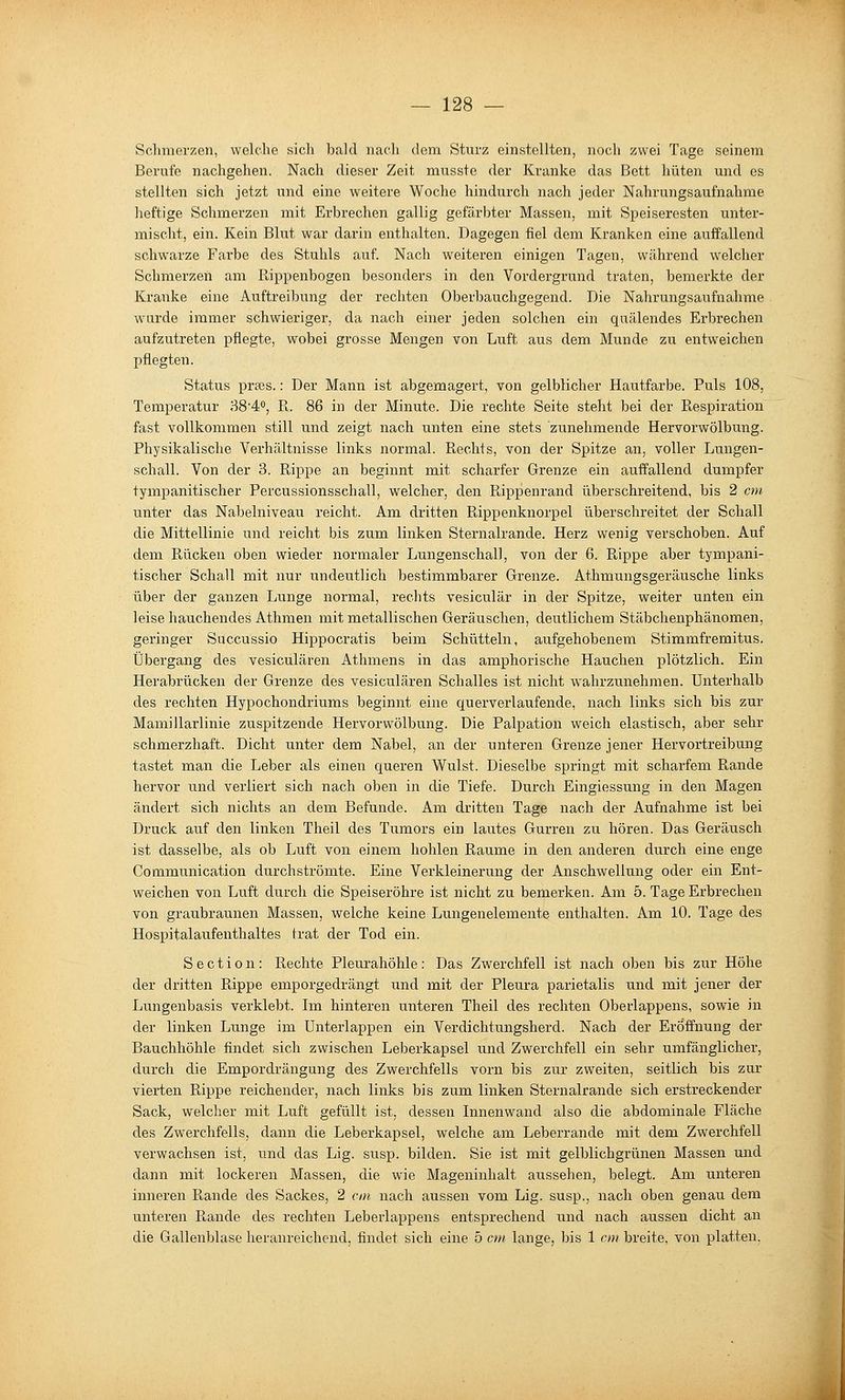 Schmerzen, welche sich bald nach dem Sturz einstellten, noch zwei Tage seinem Berufe nachgehen. Nach dieser Zeit musste der Kranke das Bett hüten und es stellten sich jetzt und eine weitere Woche hindurch nach jeder Nahrungsaufnahme lieftige Schmerzen mit Erbrechen gallig gefärbter Massen, mit Speiseresten unter- mischt, ein. Kein Blut war darin enthalten. Dagegen fiel dem Kranken eine auffallend schwarze Fai'be des Stuhls auf. Nach weiteren einigen Tagen, während welcher Schmerzen am Rippenbogen besonders in den Vordergrund traten, bemerkte der Kranke eine Auftreibung der rechten Oberbauchgegend. Die Nahrungsaufnahme wurde immer schwieriger, da nach einer jeden solchen ein quälendes Erbrechen aufzutreten pflegte, wobei grosse Mengen von Luft aus dem Munde zu entweichen pflegten. Status prajs.: Der Mann ist abgemagert, von gelblicher Hautfarbe. Puls 108, Temperatur 38'4<', R. 86 in der Minute. Die rechte Seite steht bei der Respiration fast vollkommen still und zeigt nach unten eine stets zunehmende Hervorwölbung. Physikalische Verhältnisse links normal. Rechts, von der Spitze an, voller Lungen- schall. Von der 3. Rippe an beginnt mit scharfer Grenze ein auffallend dumpfer tympanitischer Percussionssehall, welcher, den Rippenrand überschreitend, bis 2 cm unter das Nabelniveau reicht. Am dritten Rippenknorpel überschreitet der Schall die Mittellinie und reicht bis zum linken Sternalrande. Herz wenig verschoben. Auf dem Rücken oben wieder normaler Lungenschal], von der 6. Rippe aber tympani- tischer Schall mit nur undeutlich bestimmbarer Grenze. Athmungsgeräusche links über der ganzen Lunge normal, rechts vesiculär in der Spitze, weiter unten ein leise hauchendes Athmen mit metallischen Geräuschen, deutlichem Stäbchenphänomen, geringer Succussio Hippocratis beim Schütteln, aufgehobenem Stimmfremitus. Übergang des vesiculären Athmens in das amphorische Hauchen plötzlich. Ein Herabrücken der Grenze des vesiculären Schalles ist nicht wahrzunehmen. Unterhalb des rechten Hypochondriums beginnt eine querverlaufende, nach links sich bis zur Mamillarlinie zuspitzende Hervorwölbung. Die Palpation weich elastisch, aber sehr schmerzhaft. Dicht unter dem Nabel, an der unteren Grenze jener Hervortreibung tastet man die Leber als einen queren Wulst. Dieselbe springt mit scharfem Rande hervor und verliert sich nach oben in die Tiefe. Durch Eingiessung in den Magen ändert sich nichts an dem Befunde. Am dritten Tage nach der Aufnahme ist bei Druck auf den linken Theil des Tumors ein lautes Gurren zu hören. Das Geräusch ist dasselbe, als ob Luft von einem hohlen Räume in den anderen durch eine enge Communication durchströmte. Eine Verkleinerung der Anschwellung oder ein Ent- weichen von Luft durch die Speiseröhre ist nicht zu bemerken. Am 5. Tage Erbrechen von graubraunen Massen, welche keine Lungenelemente enthalten. Am 10. Tage des Hospitalaufenthaltes trat der Tod ein. S e c t i 0 n: Rechte Pleurahöhle : Das Zwerchfell ist nach oben bis zur Höhe der dritten Rippe emporgedrängt und mit der Pleura parietalis und mit jener der Lungenbasis verklebt. Iva. hinteren unteren Theil des rechten Oberlappens, sowie in der linken Lunge im ünterlappen ein Verdichtungsherd. Nach der Eröffnung der Bauchhöhle findet sich zwischen Leberkapsel und Zwerchfell ein sehr umfänglicher, durch die Empordrängung des Zwerchfells vorn bis zur zweiten, seitlich bis zur vierten Rippe reichender, nach links bis zum linken Sternalrande sich erstreckender Sack, welcher mit Luft gefüllt ist, dessen Innenwand also die abdominale Fläche des Zwerchfells, dann die Leberkapsel, welche am Leberrande mit dem Zwerchfell verwachsen ist, und das Lig. susp. bilden. Sie ist mit gelblichgrünen Massen und dann mit lockeren Massen, die wie Mageninhalt aussehen, belegt. Am unteren inneren Rande des Sackes, 2 cm nach aussen vom Lig. susp., nach oben genau dem unteren Rande des rechten Leberlappens entsprechend und nach aussen dicht an die Gallenblase heranreichend, findet sich eine 5 cm lange, bis 1 cm breite, von platten.