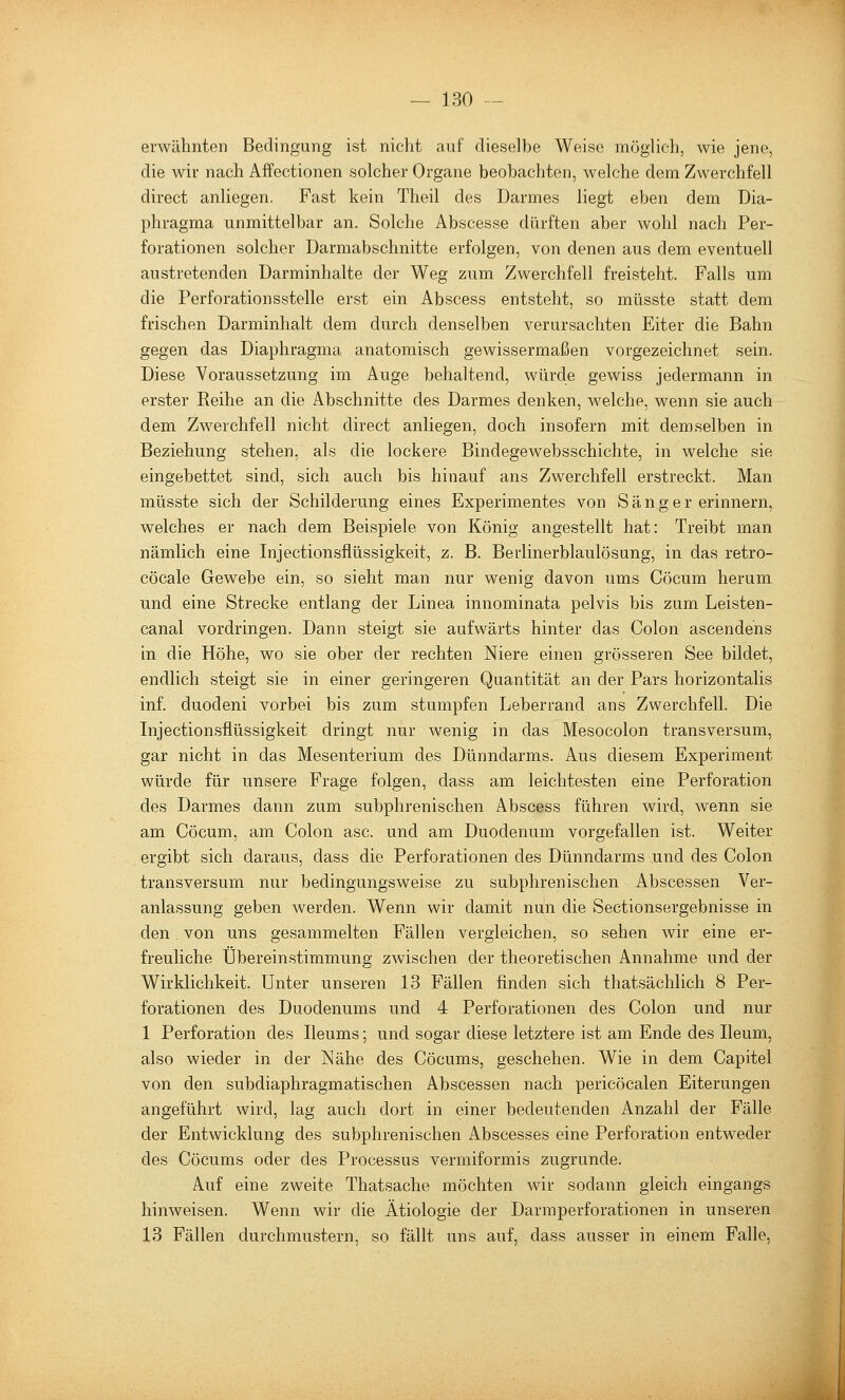 erwähnten Bedingung ist niclit auf dieselbe Weise möglich, wie jene, die wir nach Affectionen solcher Organe beobachten, welche dem Zwerchfell direct anliegen. Fast kein Theil des Darmes liegt eben dem Dia- phragma unmittelbar an. Solche Abscesse dürften aber wohl nach Per- forationen solcher Darmabschnitte erfolgen, von denen aus dem eventuell austretenden Darminhalte der Weg zum Zwerchfell freisteht. Falls um die Perforationsstelle erst ein Abscess entsteht, so müsste statt dem frischen Darminhalt dem durch denselben verursachten Eiter die Bahn gegen das Diaphragma anatomisch gewissermaßen vorgezeichnet sein. Diese Voraussetzung im Auge behaltend, würde gewiss jedermann in erster Reihe an die Abschnitte des Darmes denken, welche, wenn sie auch dem Zwerchfell nicht direct anliegen, doch insofern mit demselben in Beziehung stehen, als die lockere Bindegewebsschichte, in welche sie eingebettet sind, sich auch bis hinauf ans Zwerchfell erstreckt. Man müsste sich der Schilderung eines Experimentes von Sänger erinnern, welches er nach dem Beispiele von König angestellt hat: Treibt man nämlich eine Injectionsflüssigkeit, z. B. Berlinerblaulösung, in das retro- cöcale Gewebe ein, so sieht man nur wenig davon ums Cöcum herum und eine Strecke entlang der Linea innominata pelvis bis zum Leisten- canal vordringen. Dann steigt sie aufwärts hinter das Colon ascendens in die Höhe, wo sie ober der rechten Niere einen grösseren See bildet, endlich steigt sie in einer geringeren Quantität an der Pars horizontalis inf. duodeni vorbei bis zum stumpfen Leberrand ans Zwerchfell. Die Injectionsflüssigkeit dringt nur wenig in das Mesocolon transversum, gar nicht in das Mesenterium des Dünndarms. Aus diesem Experiment würde für unsere Frage folgen, dass am leichtesten eine Perforation des Darmes dann zum subphrenischen Abscess führen wird, wenn sie am Cöcum, am Colon asc. und am Duodenum vorgefallen ist. Weiter ergibt sich daraus, dass die Perforationen des Dünndarms und des Colon transversum nur bedingungsweise zu subphrenischen Abscessen Ver- anlassung geben werden. Wenn wir damit nun die Sectionsergebnisse in den, von uns gesammelten Fällen vergleichen, so sehen wir eine er- freuliche Übereinstimmung zwischen der theoretischen Annahme und der Wirklichkeit. Unter unseren 13 Fällen finden sich thatsächlich 8 Per- forationen des Duodenums und 4 Perforationen des Colon und nur 1 Perforation des Ileums; und sogar diese letztere ist am Ende des Ileum, also wieder in der Nähe des Cöcums, geschehen. Wie in dem Capitel von den subdiaphragmatischen Abscessen nach pericöcalen Eiterungen angeführt wird, lag auch dort in einer bedeutenden Anzahl der Fälle der Entwicklung des subphrenischen Abscesses eine Perforation entweder des Cöcums oder des Processus vermiformis zugrunde. Auf eine zweite Thatsache möchten wir sodann gleich eingangs hinweisen. Wenn wir die Ätiologie der Darraperforationen in unseren 13 Fällen durchmustern, so fällt uns auf, dass ausser in einem Falle,
