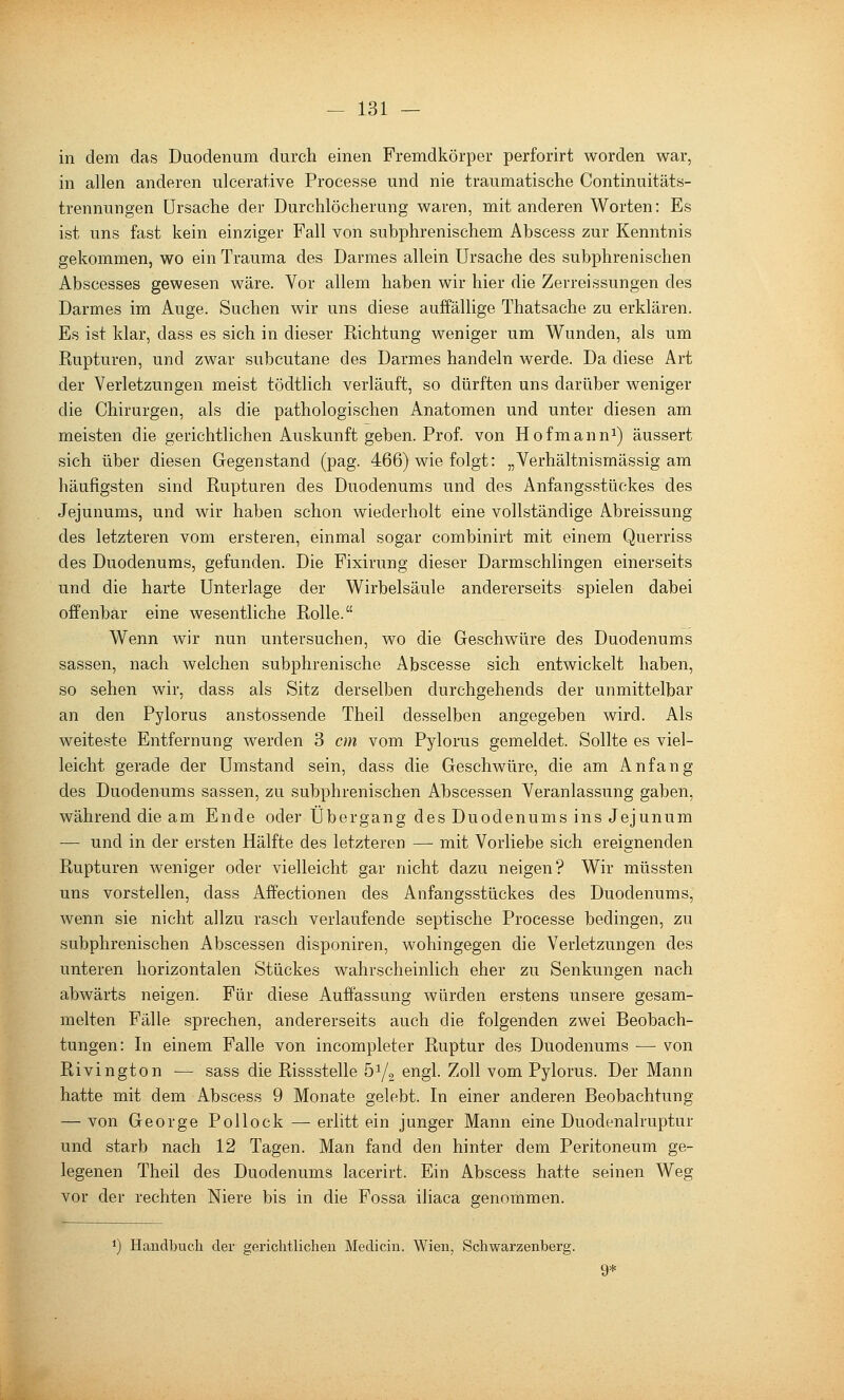 in dem das Duodenum durch einen Fremdkörper perforirt worden war, in allen anderen ulcerative Processe und nie traumatische Continuitäts- trennungen Ursache der Durchlöcherung waren, mit anderen Worten: Es ist uns fast kein einziger Fall von subphrenischem Abscess zur Kenntnis gekommen, wo ein Trauma des Darmes allein Ursache des subphrenischen Abscesses gewesen wäre. Vor allem haben wir hier die Zerreissungen des Darmes im Auge. Suchen wir uns diese auffällige Thatsache zu erklären. Es ist klar, dass es sich in dieser Richtung weniger um Wunden, als um Rupturen, und zwar subcutane des Darmes handeln werde. Da diese Art der Verletzungen meist tödtlich verläuft, so dürften uns darüber weniger die Chirurgen, als die pathologischen Anatomen und unter diesen am meisten die gerichtlichen Auskunft geben. Prof. von Hofmann^) äussert sich über diesen Gegenstand (pag. 466) wie folgt: „Verhältnismässig am häufigsten sind Rupturen des Duodenums und des Anfangsstückes des Jejunums, und wir haben schon wiederholt eine vollständige Abreissung des letzteren vom ersteren, einmal sogar combinirt mit einem Querriss des Duodenums, gefunden. Die Fixirung dieser Darmschlingen einerseits und die harte Unterlage der Wirbelsäule andererseits spielen dabei offenbar eine wesentliche Rolle. Wenn wir nun untersuchen, wo die Geschwüre des Duodenums sassen, nach welchen subphrenische Abscesse sich entwickelt haben, so sehen wir, dass als Sitz derselben durchgehends der unmittelbar an den Pylorus anstossende Theil desselben angegeben wird. Als weiteste Entfernung werden 3 cm vom Pylorus gemeldet. Sollte es viel- leicht gerade der Umstand sein, dass die Geschwüre, die am Anfang des Duodenums sassen, zu subphrenischen Abscessen Veranlassung gaben, während die am Ende oder Übergang des Duodenums ins Jejunum — und in der ersten Hälfte des letzteren — mit Vorliebe sich ereignenden Rupturen weniger oder vielleicht gar nicht dazu neigen? Wir müssten uns vorstellen, dass Affectionen des Anfangsstückes des Duodenums, wenn sie nicht allzu rasch verlaufende septische Processe bedingen, zu subphrenischen Abscessen disponiren, wohingegen die Verletzungen des unteren horizontalen Stückes wahrscheinlich eher zu Senkungen nach abwärts neigen. Für diese Auffassung würden erstens unsere gesam- melten Fälle sprechen, andererseits auch die folgenden zwei Beobach- tungen: In einem Falle von incompleter Ruptur des Duodenums — von Rivington — sass die Rissstelle 5^/2 engl. Zoll vom Pylorus. Der Mann hatte mit dem Abscess 9 Monate gelebt. In einer anderen Beobachtung — von George Pollock — erlitt ein junger Mann eine Duodenalruptur und starb nach 12 Tagen. Man fand den hinter dem Peritoneum ge- legenen Theil des Duodenums lacerirt. Ein Abscess hatte seinen Weg vor der rechten Niere bis in die Fossa iliaca genommen. 1) Handbuch der gerichtlichen Medicin. Wien, Schwarzenberg. 9*