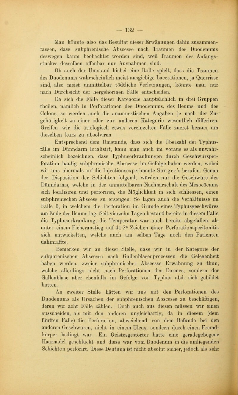 — 182 — Man könnte also das Resultat dieser Erwägungen dahin zusammen- fassen, dass subphrenisclie Abscesse nach Traumen des Duodenums deswegen kaum beobachtet worden sind, weil Traumen des Anfangs- stückes desselben offenbar nur Ausnahmen sind. Ob auch der Umstand hiebei eine Rolle spielt, dass die Traumen des Duodenums wahrscheinlich meist ausgiebige Lacerationen, ja Querrisse sind, also meist unmittelbar tödtliche Verletzungen, könnte man nur nach Durchsicht der hergehörigen Fälle entscheiden. Da sich die Fälle dieser Kategorie hauptsächlich in drei Gruppen theilen, nämlich in Perforationen des Duodenums, des Ileums und des Colons, so werden auch die anamnestischen Angaben je nach der Zu- gehörigkeit zu einer oder zur anderen Kategorie wesentlich differiren. Greifen wir die ätiologisch etwas vereinzelten Fälle zuerst heraus, um dieselben kurz zu absolviren. Entsprechend dem Umstände, dass sich die Überzahl der Typhus- fälle im Dünndarm localisirt, kann man auch im voraus es als unwahr- scheinlich bezeichnen, dass Typhuserkrankungen durch Geschwürsper- foration häufig subphrenische Abscesse im Gefolge haben werden, wobei wir uns abermals auf die Injectionsexperimente Sänger's berufen. Genau der Disposition der Schichten folgend, würden nur die Geschwüre des Dünndarms, welche in der unmittelbaren Nachbarschaft des Mesocöcums sich localisiren und perforiren, die Möglichkeit in sich schliessen, einen subphrenischen Abscess zu erzeugen. So lagen auch die Verhältnisse im Falle 6, in welchem die Perforation im Grunde eines Typhusgeschwüres am Ende des Ileums lag. Seit vierzehn Tagen bestand bereits in diesem Falle die Typhuserkrankung, die Temperatur war auch bereits abgefallen, als unter einem Fieberanstieg auf 41-20 Zeichen einer Perforationsperitonitis sich entwickelten, welche auch am selben Tage noch den Patienten dahinraffte. Bemerken wir an dieser Stelle, dass wir in der Kategorie der subphrenischen Abscesse nach Gallenblasenprocessen die Gelegenheit haben werden, zweier subphrenischer Abscesse Erwähnung zu thun, welche allerdings nicht nach Perforationen des Darmes, sondern der Gallenblase aber ebenfalls im Gefolge von Typhus abd. sich gebildet hatten. An zweiter Stelle hätten wir uns mit den Perforationen des Duodenums als Ursachen der subphrenischen Abscesse zu beschäftigen, deren wir acht Fälle zählen. Doch auch aus diesen müssen wir einen ausscheiden, als mit den anderen ungleichartig, da in diesem (dem fünften Falle) die Perforation, abweichend von dem Befunde bei den anderen Geschwüren, nicht in einem Ulcus, sondern durch einen Fremd- körper bedingt war. Ein Geistesgestörter hatte eine geradegebogene Haarnadel geschluckt und diese war vom Duodenum in die umliegenden Schichten perforirt. Diese Deutung ist nicht absolut sicher, jedoch als sehr I