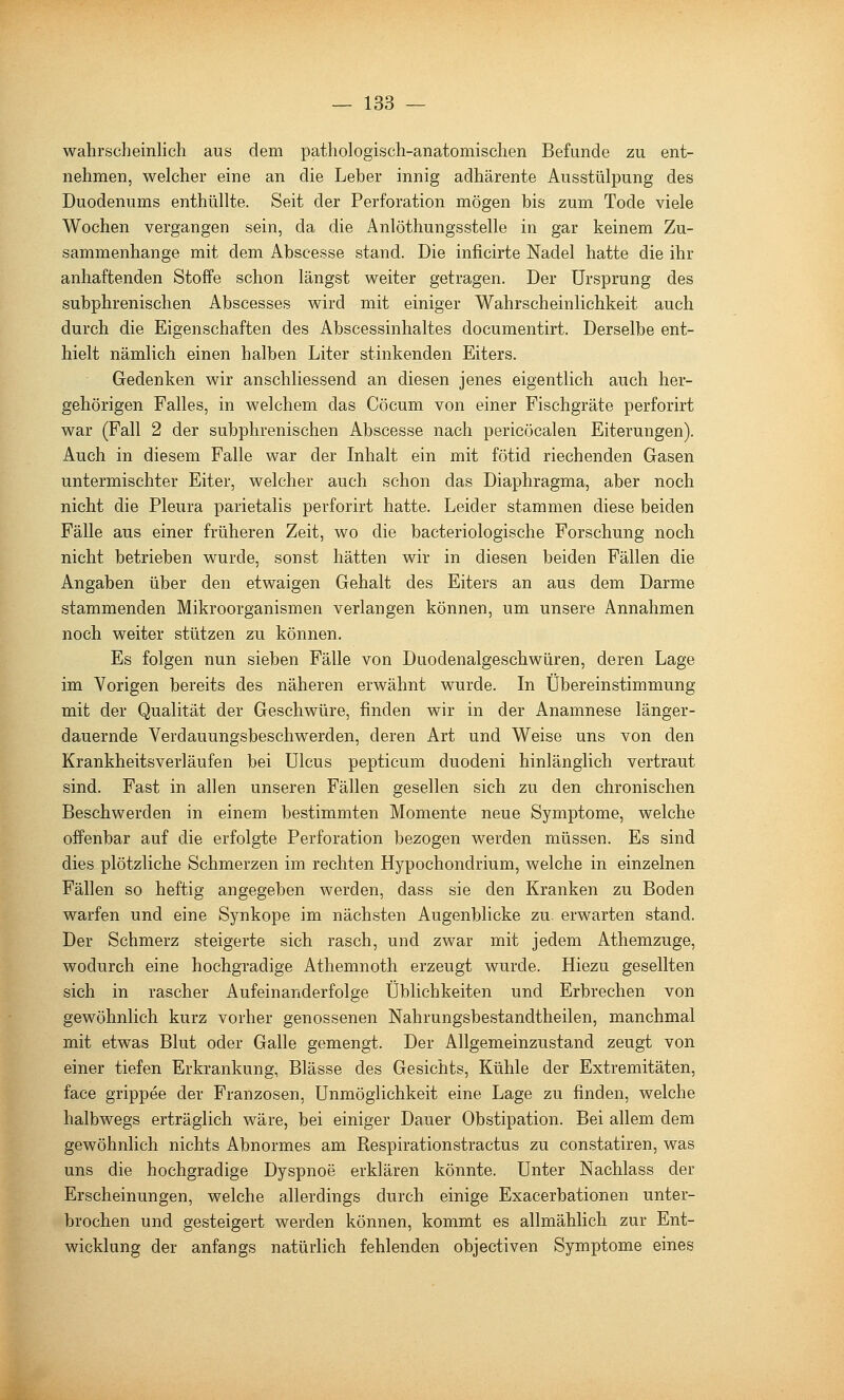 wahrscheinlich aus dem pathologisch-anatomischen Befunde zu ent- nehmen, welcher eine an die Leber innig adhärente Ausstülpung des Duodenums enthüllte. Seit der Perforation mögen bis zum Tode viele Wochen vergangen sein, da die Anlöthungsstelle in gar keinem Zu- sammenhange mit dem Abseesse stand. Die inficirte Nadel hatte die ihr anhaftenden Stoffe schon längst weiter getragen. Der Ursprung des subphrenischen Abscesses wird mit einiger Wahrscheinlichkeit auch durch die Eigenschaften des Abscessinhaltes documentirt. Derselbe ent- hielt nämlich einen halben Liter stinkenden Eiters. Gedenken wir anschliessend an diesen jenes eigentlich auch her- gehörigen Falles, in welchem das Cöcum von einer Fischgräte perforirt war (Fall 2 der subphrenischen Abseesse nach pericöcalen Eiterungen). Auch in diesem Falle war der Inhalt ein mit fötid riechenden Gasen untermischter Eiter, welcher auch schon das Diaphragma, aber noch nicht die Pleura parietalis perforirt hatte. Leider stammen diese beiden Fälle aus einer früheren Zeit, wo die bacteriologische Forschung noch nicht betrieben wurde, sonst hätten wir in diesen beiden Fällen die Angaben über den etwaigen Gehalt des Eiters an aus dem Darme stammenden Mikroorganismen verlangen können, um unsere Annahmen noch weiter stützen zu können. Es folgen nun sieben Fälle von Duodenalgeschwüren, deren Lage im Vorigen bereits des näheren erwähnt wurde. In Übereinstimmung mit der Qualität der Geschwüre, finden wir in der Anamnese länger- dauernde Verdauungsbeschwerden, deren Art und Weise uns von den Krankheitsverläufen bei Ulcus pepticum duodeni hinlänglich vertraut sind. Fast in allen unseren Fällen gesellen sich zu den chronischen Beschwerden in einem bestimmten Momente neue Symptome, welche offenbar auf die erfolgte Perforation bezogen werden müssen. Es sind dies plötzliche Schmerzen im rechten Hypochondrium, welche in einzelnen Fällen so heftig angegeben werden, dass sie den Kranken zu Boden warfen und eine Synkope im nächsten Augenblicke zu. erwarten stand. Der Schmerz steigerte sich rasch, und zwar mit jedem Athemzuge, wodurch eine hochgradige Athemnoth erzeugt wurde. Hiezu gesellten sich in rascher Aufeinanderfolge Üblichkeiten und Erbrechen von gewöhnlich kurz vorher genossenen Nahrungsbestandtheilen, manchmal mit etwas Blut oder Galle gemengt. Der Allgemeinzustand zeugt von einer tiefen Erkrankung, Blässe des Gesichts, Kühle der Extremitäten, face grippee der Franzosen, Unmöglichkeit eine Lage zu finden, welche halbwegs erträglich wäre, bei einiger Dauer Obstipation. Bei allem dem gewöhnlich nichts Abnormes am Respirationstractus zu constatiren, was uns die hochgradige Dyspnoe erklären könnte. Unter Nachlass der Erscheinungen, welche allerdings durch einige Exacerbationen unter- brochen und gesteigert werden können, kommt es allmählich zur Ent- wicklung der anfangs natürlich fehlenden objectiven Symptome eines