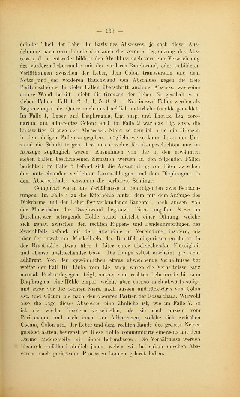 delinter Theil der Leber die Basis des Abscesses, je nach dieser Aus- dehnung nach vorn richtete sich auch die vordere Begrenzung des Abs- cesses, d. h. entweder bildete den Abschhiss nach vorn eine Verwachsung des vorderen Leberrandes mit der vorderen Bauchwand, oder es bildeten Verlöthungen zwischen der Leber, dem Colon transversum und dem Netze Jund ^ der vorderen Bauchwand den Abschluss gegen die freie Peritonealhöhle. Li vielen Fällen überschritt auch der Abscess, was seine untere Wand betrifft, nicht die Grenzen der Leber. So geschah es in sieben Fällen: Fall 1, 2, 3, 4, 5, 8, 9. — Nur in zwei Fällen werden als Begrenzungen der Quere nach ausdrücklich natürliche Gebilde gemeldet: Im Falle 1, Leber und Diaphragma, Lig. susp. und Thorax, Lig. coro- narium und adhärentes Colon; auch im Falle 2 war das Lig. susp. die linksseitige Grenze des Abscesses. Nicht so deutlich sind die Grenzen in den übrigen Fällen angegeben, möglicherweise kann daran der Um- stand die Schuld tragen, dass uns einzelne Krankengeschichten nur im Auszuge zugänglich waren. Ausnahmen von der in den erwähnten sieben Fällen beschriebenen Situation werden in den folgenden Fällen berichtet: Ln Falle 5 befand sich die Ansammlung von Eiter zwischen den untereinander verklebten Darraschlingen und dem Diaphragma. In dem Abscessinhalte schwamm die perforirte Schlinge. Complicirt waren die Verhältnisse in den folgenden zwei Beobach- tungen: Im Falle 7 lag die Eiterhöhle hinter dem mit dem Anfange des Dickdarms und der Leber fest verbundenen Bauchfell, nach aussen von der Musculatur der Bauchwand begrenzt. Diese ungefähr 8 cm im Durchmesser betragende Höhle stand mittelst einer Öffnung, welche sich genau zwischen den rechten Rippen- und Lendenursprüngen des Zwerchfells befand, mit der Brusthöhle in Verbindung, insofern, als über der erwähnten Muskellücke das Brustfell eingerissen erscheint. In der Brusthöhle etwas über 1 Liter einer übelriechenden Flüssigkeit und ebenso übelriechender Gase. Die Lunge selbst erscheint gar nicht adhärent. Von den gewöhnlichen etwas abweichende Verhältnisse bot weiter der Fall 10: Links vom Lig. susp. waren die Verhältnisse ganz normal. Rechts dagegen steigt, aussen vom rechten Leberrande bis zum Diaphragma, eine Höhle empor, welche aber ebenso nach abwärts steigt, und zwar vor der rechten Niere, nach aussen und rückwärts vom Colon asc. und Cöcum bis nach den obersten Partien der Fossa iliaca. Wiewohl also die Lage dieses Abscesses eine ähnliche ist, wie im Falle 7, so ist sie wieder insofern verschieden, als sie nach aussen vom Peritoneum, und nach innen von Adhärenzen, welche sich zwischen Cöcum, Colon asc, der Leber und dem rechten Rande des grossen Netzes gebildet hatten, begrenzt ist. Diese Höhle communicirte einerseits mit dem Darme, andererseits mit einem Leberabscess. Die Verhältnisse werden hiedurch auffallend ähnlich jenen, welche wir bei subphrenischen Abs- cessen nach pericöcalen Processen kennen gelernt haben.