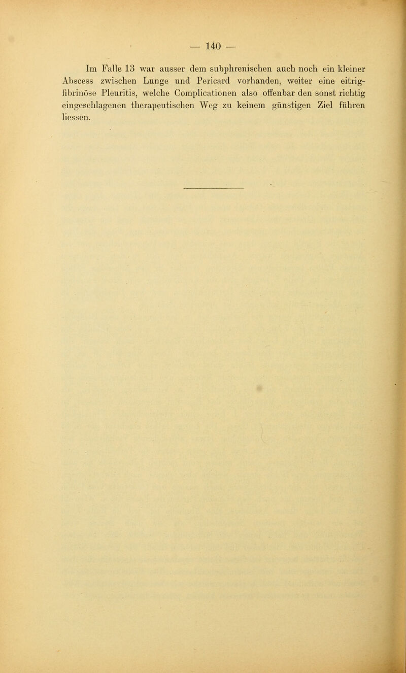 Im Falle 13 war ausser dem subphuenischen auch noch ein kleiner Abscess zwischen Lunge und Pericard vorhanden, weiter eine eitrig- fibrinöse Pleuritis, welche Complicationen also offenbar den sonst richtig eingeschlagenen therapeutischen Weg zu keinem günstigen Ziel führen Hessen.