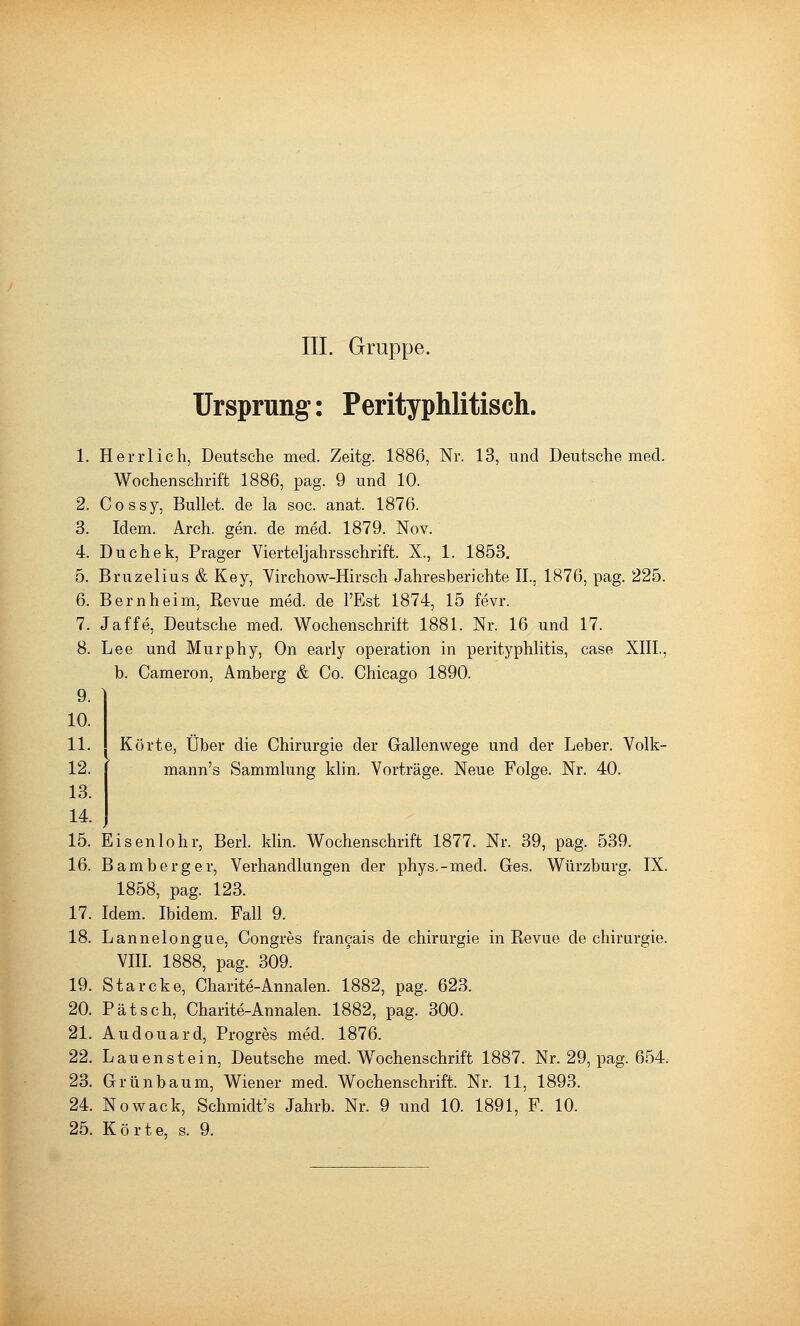 III. Gruppe. Ursprung: Perityphlitisch. 1. Herrlich, Deutsche med. Zeitg. 1886, Nr. 13, und Deutsche med. Wochenschrift 1886, pag. 9 und 10. 2. Cossy, Bullet, de la soc. anat. 1876. 3. Idem. Arch. gen. de med. 1879. Nov. 4. Duchek, Prager Vierteljahrsschrift. X., 1. 1853. 5. Bruzelius & Key, Virchow-Hirsch Jahresberichte II., 1876, pag. 225. 6. Bern heim, Kevue med. de l'Est 1874, 15 fevr. 7. Jaffe, Deutsche med. Wochenschrift 1881. Nr. 16 und 17. 8. Lee und Murphy, On early Operation in Perityphlitis, case XIII., b. Cameron, Amberg & Co. Chicago 1890. 9. 10. 11. 12. 13. 14. 15. Eisenlohr, Berl. klin. Wochenschrift 1877. Nr. 39, pag. 539. 16. Bamberg er, Verhandlungen der phys.-med. Ges. Würzburg. IX. 1858, pag. 123. 17. Idem. Ibidem. Fall 9. 18. Lannelongue, Congres francais de Chirurgie in Revue de Chirurgie. VIII. 1888, pag. 309. 19. Starcke, Charite-Annalen. 1882, pag. 623. 20. Pätsch, Charite-Annalen. 1882, pag. 300. 21. Audouard, Progres med. 1876. 22. Lauen st ein, Deutsche med. Wochenschrift 1887. Nr. 29, pag. 654. 23. Grünbaum, Wiener med. Wochenschrift. Nr. 11, 1893, 24. Nowack, Schmidt's Jahrb. Nr. 9 und 10. 1891, F. 10. 25. Körte, s. 9. Körte, über die Chirurgie der Gallenwege und der Leber. Volk- mann's Sammlung klin. Vorträge. Neue Folge. Nr. 40.