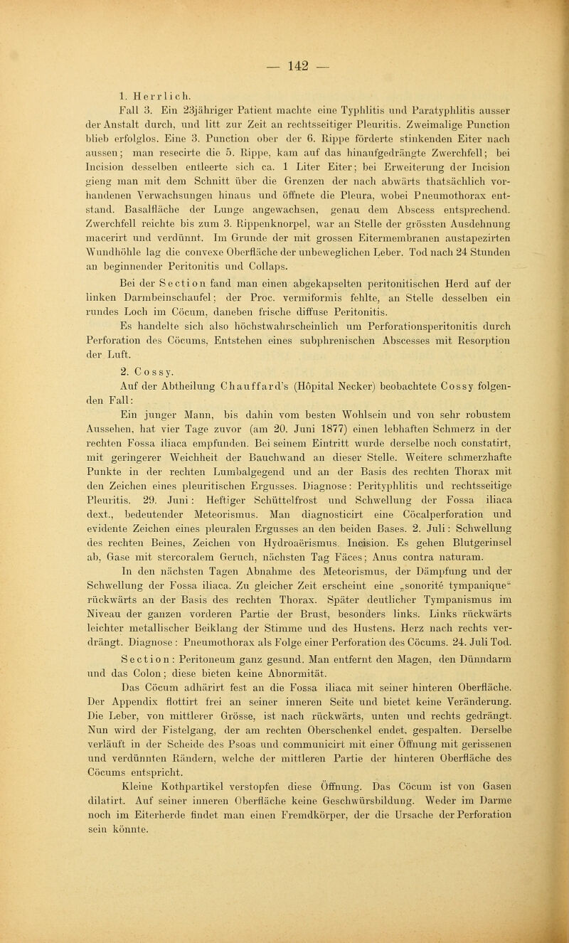 1. Herrlich. Fall 3. Ein 23jähriger Patient maclite eine Typlilitis und Paratyplilitis ausser der Anstalt durch, und litt zur Zeit an rechtsseitiger Pleuritis. Zweimalige Punction blieb erfolglos. Eine 3. Punction ober der 6. Rippe förderte stinkenden Eiter nach aussen; man resecirte die 5. Rippe, kam auf das hinaufgedrängte Zwerchfell; bei Incision desselben entleerte sich ca. 1 Liter Eiter; bei Erweiterung der Incision gieng man mit dem Schnitt über die Grenzen der nach abwärts thatsächlich vor- handenen Verwachsungen hinaus und öffnete die Pleura, wobei Pneumothorax ent- stand. Basalfläche der Lunge angewachsen, genau dem Abscess entsprechend. Zwerchfell reichte bis zum 3. Rippenknorpel, war an Stelle der grössten Ausdehnung macerirt und verdünnt. Ln Grunde der mit grossen Eitermembranen austapeziiien Wnndhöhle lag die convexe Oberfläche der unbeweglichen Leber. Tod nach 24 Stunden an beginnender Peritonitis und Collaps. Bei der Section fand man einen abgekapselten peritonitischen Herd auf der linken Darmbein schaufei; der Proc. vermiformis fehlte, an Stelle desselben ein rundes Loch im Cöcum, daneben frische diffuse Peritonitis. Es handelte sich also höchstwahrscheinlich um Perforationsperitonitis durch Perforation des Cöcums, Entstehen eines subphrenisehen Abscesses mit Resorption der Lnft. 2. C 0 s sy. Auf der Abtheilung Chatiffard's (Hopital Neck er) beobachtete Cossy folgen- den Fall: Ein junger Mann, bis dahin vom besten Wohlsein und von sehr robustem Aussehen, hat vier Tage zuvor (am 20. Juni 1877) einen lebhaften Schmerz in der rechten Fossa iliaca empfunden. Bei seinem Eintritt w^urde derselbe noch constatirt, mit geringerer Weichheit der Bauchwand an dieser Stelle. Weitere schmerzhafte Punkte in der rechten Lumbaigegend und an der Basis des rechten Thorax mit den Zeichen eines pleuritischen Ergusses. Diagnose: Perityphlitis und rechtsseitige Pleuritis. 29. Juni: Heftiger Schüttelfrost und Schwellung der Fossa iliaca dext., bedeutender Meteorismus. Man diagnosticirt eine Cöcalperforation nnd evidente Zeichen eines pleuralen Ergusses an den beiden Bases. 2. Juli: Schwellung des rechten Beines, Zeichen von Hydroaerismus. Licision. Es gehen Blutgerinsel ab. Gase mit stercoralem Geruch, nächsten Tag Fäces; Anus contra naturam. In den nächsten Tagen Abnahme des Meteorismus, der Dämpfung und der Schw^ellung der Fossa iliaca. Zu gleicher Zeit erscheint eine „sonorite tympanique rückwärts an der Basis des rechten Thorax. Später deutlicher Tympanismus im Niveau der ganzen vorderen Partie der Brust, besonders links. Links rückwärts leichter metallischer Beiklang der Stimme und des Hustens. Herz nach rechts ver- drängt. Diagnose : Pneumothorax als Folge einer Perforation des Cöcums. 24. Juli Tod- Section : Peritoneum ganz gesund. Man entfernt den Magen, den Dünndarm und das Colon; diese bieten keine Abnormität. Das Cöcum adhärirt fest an die Fossa iliaca mit seiner hinteren Oberfläche. Der Appendix flottirt frei an seiner inneren Seite und bietet keine Veränderung. Die Leber, von mittlerer Grösse, ist nach rückwärts, unten und rechts gedrängt. Nun wird der Fistelgang, der am rechten Oberschenkel endet, gespalten. Derselbe verläuft in der Scheide des Psoas und communicirt mit einer Öffnung mit gerissenen und verdünnten Rändern, welche der mittleren Partie der hinteren Oberfläche des Cöcums entspricht. Kleine Kothpartikel verstopfen diese Öffnung. Das Cöcum ist von Gasen dilatirt. Auf seiner inneren Oberfläche keine Geschwürsbildung. Weder im Darme noch im Eiterherde findet man einen Fremdkörper, der die Ursache der Perforation sein könnte.