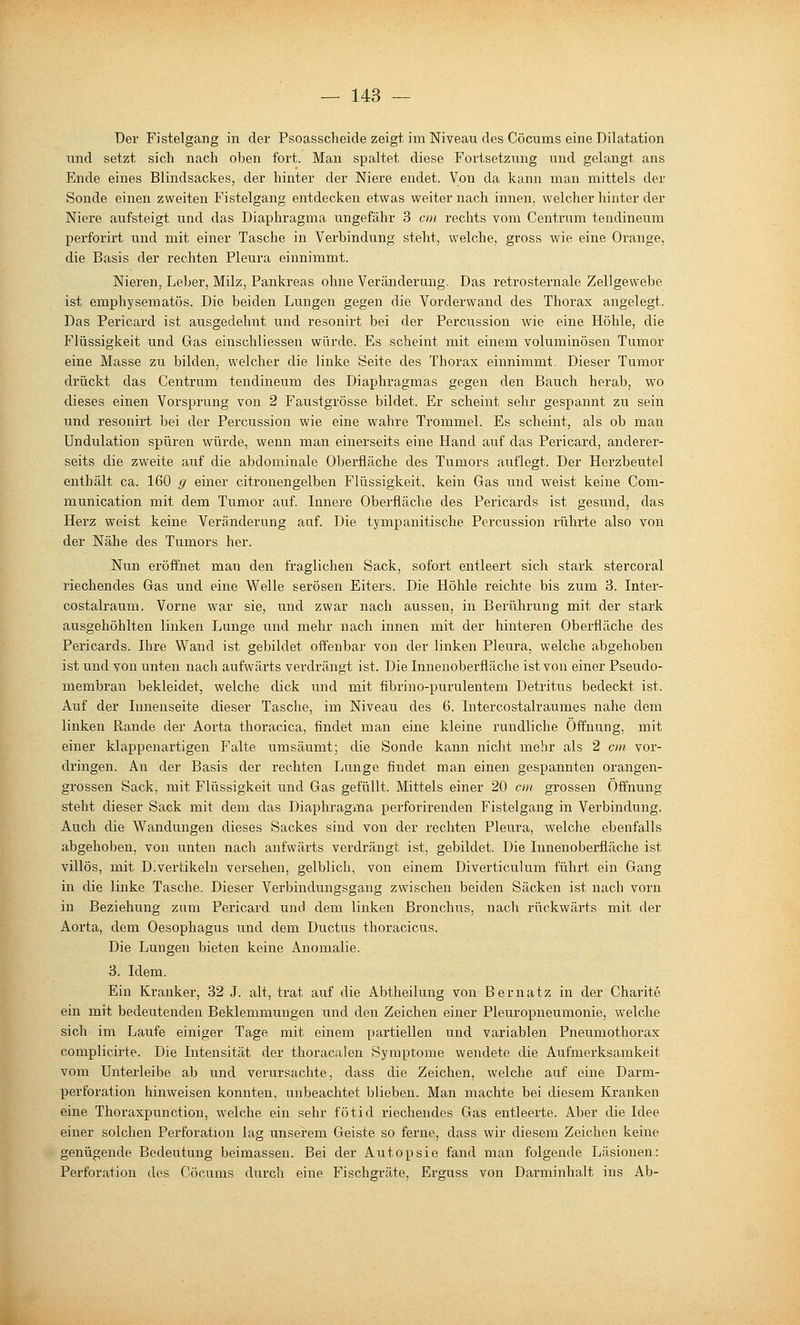 Der Fistelgang in der Psoassclieide zeigt, im Niveau des Cöcums eine Dilatation nnd setzt sich nach oben fort. Man spaltet diese Fortsetzung und gelangt ans Ende eines Blindsackes, der hinter der Niere endet. Von da kann man mittels der Sonde einen zweiten Fistelgang entdecken etwas weiter nach innen, welcher hinter der Niere aufsteigt und das Diaphragma ungefähr 3 cm rechts vom Centrum tendineum perforirt und mit einer Tasche in Verbindung steht, welche, gross wie eine Orange, die Basis der rechten Pleura einnimmt. Nieren, Leber, Milz, Pankreas ohne Veränderung. Das retrosternale Zellgewebe ist emphysematös. Die beiden Lungen gegen die Vorderwand des Thorax angelegt. Das Pericard ist ausgedehnt und resonirt bei der Pei'cussion wie eine Höhle, die Flüssigkeit und Gas einschliessen würde. Es scheint mit einem voluminösen Tumor eine Masse zu bilden, welcher die linke Seite des Thorax einnimmt. Dieser Tumor drückt das Centram tendineum des Diaphragmas gegen den Bauch herab, wo dieses einen Vorsprung von 2 Faustgrösse bildet. Er scheint sehr gespannt zu sein und resonirt bei der Percussion wie eine wahre Trommel. Es scheint, als ob man Undulation spüren würde, wenn man einerseits eine Hand auf das Pericard, anderer- seits die zweite auf die abdominale Oberfläche des Tumors auflegt. Der Herzbeutel enthält ca. 160 g einer citronengelben Flüssigkeit, kein Gas und weist keine Com- munication mit dem Tumor auf. Innere Oberfläche des Pericards ist gesund, das Herz weist keine Veränderung auf. Die tympanitische Percussion rührte also von der Nähe des Tumors her. Nun eröffnet man den fraglichen Sack, sofort entleert sich stark stercoral riechendes Gas und eine Welle serösen Eiters. Die Höhle reichte bis zum 3. Inter- costalraum. Vorne war sie, und zwar nach aussen, in Berührung mit der stark ausgehöhlten linken Lunge und mehr nach innen mit der hinteren Oberfläche des Pericards. Ihre Wand ist gebildet offenbar von der linken Pleura, welche abgehoben ist und von unten nach aufwärts verdrängt ist. Die Innenoberfläche ist von einer Pseudo- membran bekleidet, welche dick und mit fibrino-purulentem Detritus bedeckt ist. Auf der Innenseite dieser Tasche, im Niveau des 6. Intercostalraumes nahe dem linken Rande der Aorta thoracica, findet man eine kleine rundliche Öffnung, mit einer klappenartigen Falte umsäumt; die Sonde kann nicht mebr als 2 cm vor- dringen. An der Basis der rechten Lunge findet man einen gespannten orangen- grossen Sack, mit Flüssigkeit und Gas gefüllt. Mittels einer 20 cm grossen Öffnung steht dieser Sack mit dem das Diaphragma perforirenden Fistelgang in Verbindung. Auch die Wandungen dieses Sackes sind von der rechten Pleura, welche ebenfalls abgehoben, von unten nach aufwärts verdrängt ist, gebildet. Die Innenoberfläche ist villös, mit Divertikeln versehen, gelblich, von einem Diverticulum führt ein Gang in die linke Tasche. Dieser Verbindungsgang zwischen beiden Säcken ist nach vorn in Beziehung zum Pericard und dem linken Bronchus, nach rückwärts mit der Aorta, dem Oesophagus und dem Ductus thoracicus. Die Lungen bieten keine Anomalie. 3. Idem. Ein Kranker, 32 J. alt, ti'at auf die Abtheilung von Bernatz in der Charite ein mit bedeutenden Beklemmungen und den Zeichen einer Pleuropneumonie, welche sich im Laufe einiger Tage mit einem partiellen und variablen Pneumothorax complicirte. Die Intensität der thoracalen Symptome wendete die Aufmerksamkeit vom Unterleibe ab und verursachte, dass die Zeichen, welche auf eine Darm- perforation hinweisen konnten, unbeachtet blieben. Man machte bei diesem Kranken eine Thoraxpunction, welche ein sehr fötid riechendes Gas entleerte. Aber die Idee einer solchen Perforation lag unserem Geiste so ferne, dass wir diesem Zeichen keine genügende Bedeutung beimassen. Bei der Autopsie fand man folgende Läsionen: Perforation des Cöcums durch eine Fischgräte, Erguss von Darminhalt ins Ab-