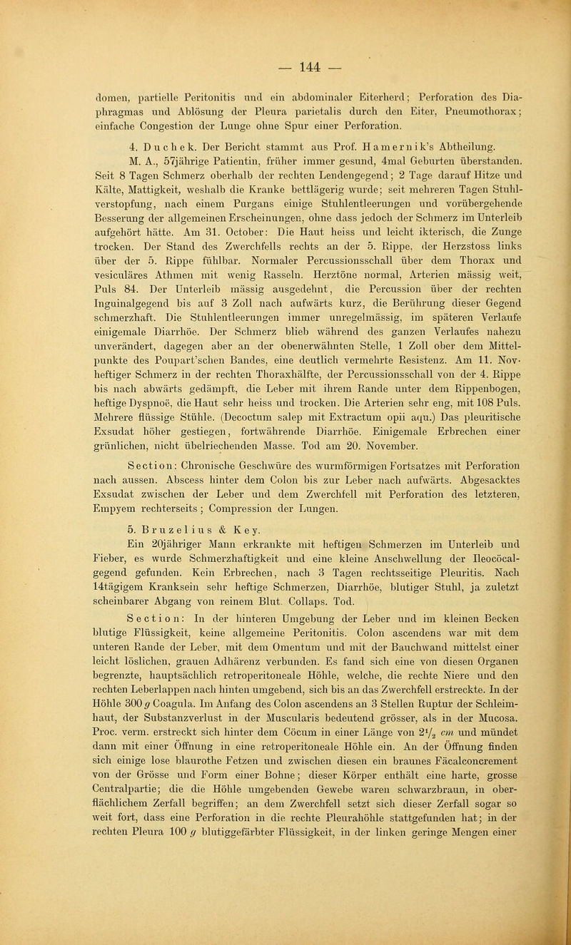 dornen, partielle Peritonitis und ein abdominaler Eiterherd; Perforation des Dia- phragmas und Ablösung der Pleu.ra parietalis durch den Eiter, Pneumothorax; einfache Congestion der Lunge ohne Spur einer Perforation. 4. D u c h e k. Der Bericht stammt aus Prof. Hamernik's Abtheilung. M. A., 57jährige Patientin, früher immer gesimd, 4mal Geburten überstanden. Seit 8 Tagen Schmerz oberhalb der rechten Lendengegend; 2 Tage darauf Hitze und Kälte, Mattigkeit, weshalb die Kranke bettlägerig wurde; seit mehreren Tagen Stuhl- verstopfung, nach einem Purgans einige Stuhlentleerungen und vorübergehende Besserung der allgemeinen Erscheinungen, ohne dass jedoch der Schmerz im Unterleib aufgehört hätte. Am 31. October: Die Haut heiss und leicht ikterisch, die Zunge trocken. Der Stand des Zwerchfells rechts an der 5. Rippe, der Herzstoss links über der 5. Rippe fühlbar. Normaler Percussionsschall über dem Thorax und vesiculäres Athmen mit wenig Rasseln. Herztöne normal, Arterien massig weit. Puls 84. Der Unterleib massig ausgedehnt, die Percussion über der rechten Inguinalgegend bis auf 3 Zoll nach aufwärts kurz, die Berührung dieser Gegend schmerzhaft. Die Stuhlentleerungen immer unregelmässig, im späteren Verlaufe einigemale Diarrhöe. Der Schmerz blieb während des ganzen Verlaufes nahezu unverändert, dagegen aber an der obenerwähnten Stelle, 1 Zoll ober dem Mittel- punkte des Poupart'schen Bandes, eine deutlich vermehrte Resistenz. Am 11. Nov- heftiger Schmerz in der rechten Thoraxhälfte, der Percussionsschall von der 4. Rippe bis nach abwärts gedämpft, die Leber mit ihrem Rande unter dem Rippenbogen, heftige Dyspnoe, die Haut sehr heiss und trocken. Die Arterien sehr eng, mit 108 Puls. Mehrere flüssige Stühle. (Decoctum salep mit Extractum opii aqu.) Das pleuritische Exsudat höher gestiegen, fortwährende Diarrhöe. Einigemale Erbrechen einer grünlichen, nicht übelriechenden Masse. Tod am 20. November. Section: Chronische Geschwüre des wurmförmigenFortsatzes mit Perforation nach aussen. Abscess hinter dem Colon bis zur Leber nach aufwärts. Abgesacktes Exsudat zwischen der Leber und dem Zwerchfell mit Perforation des letzteren, Empyem rechterseits ; Compression der Lungen. 5. B r u z e 1 i u s & Key. Ein 20jähriger Mann erkrankte mit heftigen Schmerzen im Unterleib und Fieber, es wurde Schmerzhaftigkeit und eine kleine Anschwellung der Ileocöcal- gegend gefunden. Kein Erbrechen, nach 3 Tagen rechtsseitige Pleuritis. Nach 14tägigem Kranksein sehr heftige Schmerzen, Diarrhöe, blutiger Stuhl, ja zuletzt scheinbarer Abgang von reinem Blut. Collaps. Tod. Section: In der hinteren Umgebung der Leber und im kleinen Becken blutige Flüssigkeit, keine allgemeine Peritonitis. Colon ascendens war mit dem unteren Rande der Leber, mit dem Omentum und mit der Bauchwand mittelst einer leicht löslichen, grauen Adhärenz verbunden. Es fand sich eine von diesen Organen begrenzte, hauptsächlich retroperitoneale Höhle, welche, die rechte Niere und den rechten Leberlappen nach hinten umgebend, sich bis an das Zwerchfell erstreckte. In der Höhle 300 g Coagula. Im Anfang des Colon ascendens an 3 Stellen Ruptur der Schleim- haut, der Substanzverlust in der Muscularis bedeutend grösser, als in der Mucosa. Proc. verm. erstreckt sich hinter dem Cöcum in einer Länge von 2^/^ cm imd mündet dann mit einer Öffnung in eine retroperitoneale Höhle ein. An der Öffnung finden sich einige lose blaurothe Fetzen und zwischen diesen ein braunes Fäcalconcrement von der Grösse und Form einer Bohne; dieser Körper enthält eine harte, grosse Centralpartie; die die Höhle umgebenden Gewebe waren schwarzbraun, in ober- flächlichem Zerfall begriffen; an dem Zwerchfell setzt sich dieser Zerfall sogar so weit fort, dass eine Perforation in die rechte Pleurahöhle stattgefunden hat; in der rechten Pleura 100 g blutiggefärbter Flüssigkeit, in der linken geringe Mengen einer