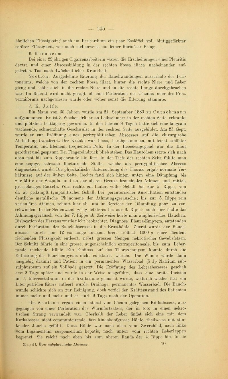 ähnlichen Flüssigkeit;' auch im Pericardium ein paar Esslöffel voll blutiggefärbter seröser Flüssigkeit, wie auch stellenweise ein feiner fibrinöser Belag. 6. B e r n h e i m. Bei einer 22]ährigen Cigarrenarbeiterin waren die Erscheinungen einer Pleuritis dextra und einer Abscessbildung in der rechten Fossa iliaca nacheinander auf- getreten. Tod nach 4wöchentlicher Krankheit. Section: Ausgedehnte Eiterung der Bauchwandungen ausserhalb des Peri- toneums, welche von der rechten Fossa iliaca hinter die rechte Niere und Leber gieng und schliesslich in die rechte Niere und in die rechte Lunge durchgebrochen war. Im Referat wird nicht gesagt, ob eine Perforation des Cöcums oder des Proc. vermiformis nachgewiesen wurde oder woher sonst die Eiterung stammte. 7. K. Jaffe. Ein Mann von 30 Jahren wurde am 21. September 1880 zu Curschmann aufgenommen. Er ist 3 Wochen früher an Leibschmerz in der rechten Seite erkrankt und plötzlich bettlägerig geworden. In den letzten 8 Tagen hatte sich eine langsam wachsende, schmerzhafte Geschwulst in der rechten Seite ausgebildet. Am 23. Sept. wurde er zur Eröffnung eines perityphlitischen Abscesses auf die chirurgische Abtheilung transferirt. Der Kranke war blass, herabgekommen, mit leicht erhöhter Temperatur und kleinem, frequentem Puls. In der Ileocöcalgegend war die Haut geröthet und gespannt. Der Fingereindruck blieb stehen. Das Hautödem setzte sich nach oben fast bis zum Rippenrande hin fort. In der Tiefe der rechten Seite fühlte man eine teigige, schwach fluctuirende Stelle, welche als perityphlitischer Abscess diagnosticirt wurde. Die physikalische Untersuchung des Thorax ergab normale Ver- hältnisse auf der linken Seite. Rechts fand sich hinten unten eine Dämpfung bis zur Mitte der Scapula, und an der oberen Grenze bronchiales Athmen und mittel- grossblasiges Rasseln. Vorn rechts ein lauter, voller Schall bis zur 5. Rippe, von da ab gedämpft tympanitischer Schall. Bei percutorischer Auscultation entstanden deutliche metallische Phänomene der Athmungsgeräusche; bis zur 5. Rippe rein vesiculäres Athmen, schnitt hier ab, um im Bereiche der Dämpfung ganz zu ver- schwinden. In der Seitenwand gieng letzteres bis zur 6. Rippe; auch hier fehlte das Athmungsgeräusch von der 7. Rippe ab. Zeitweise hörte man amphorisches Hauchen. Dislocation des Herzens wurde nicht beobachtet. Diagnose: Pleura-Empyem, entstanden durch Perforation des Bauchabscesses in die Brusthöhle. Zuerst wurde der Bauch- abscess durch eine 12 cm lange Incision breit eröffnet, 1000 g einer fäculent riechenden Flüssigkeit entleert, nebst grossen Mengen nekrotischer Gewebsfetzen. Der Schnitt führte in eine grosse, augenscheinlich extraperitoneale, bis zum Leber- rande reichende Höhle. Ein Einfluss auf das Thoraxempyem konnte durch die Entleerung des Bauchempyems nicht constatirt werden. Die Wunde wurde dann ausgiebig drainirt und Patient in ein permanentes Wasserbad (5 leg Natrium sub- sulphurosum auf ein Vollbad) gesetzt. Die Eröffnung des Leberabscesses geschah erst 2 Tage später und wurde in der Weise ausgeführt, dass eine breite Incision im 7. Intercostalraum in der Axillarlinie gemacht wurde, wodurch wieder fast ein Liter putriden Eiters entleert wurde. Drainage, permanentes Wasserbad. Die Bauch- wunde schickte sich an zur Reinigung, doch verfiel der Kräftezustand des Patienten immer mehr und mehr und er starb 9 Tage nach der Operation. Die Section ergab einen lateral vom Cöcum gelegenen Kothabscess, aus- gegangen von einer Perforation des Wurmfortsatzes, der in toto in einen nekro- tischen Strang verwandelt war. Oberhalb der Leber findet sich eine mit dem Kothabscess nicht communicirende, fast kindskopfgrosse Höhle, theilweise mit stin- kender Jauche gefüllt. Diese Höhle war nach oben vom Zwerchfell, nach links vom Ligamentum Suspensorium hepatis, nach unten vom rechten Leberlappen begrenzt. Sie reicht nach oben bis zum oberen Rande der 4. Rippe hin. In sie M a y d ], Über subphrenische Abscesse. 10