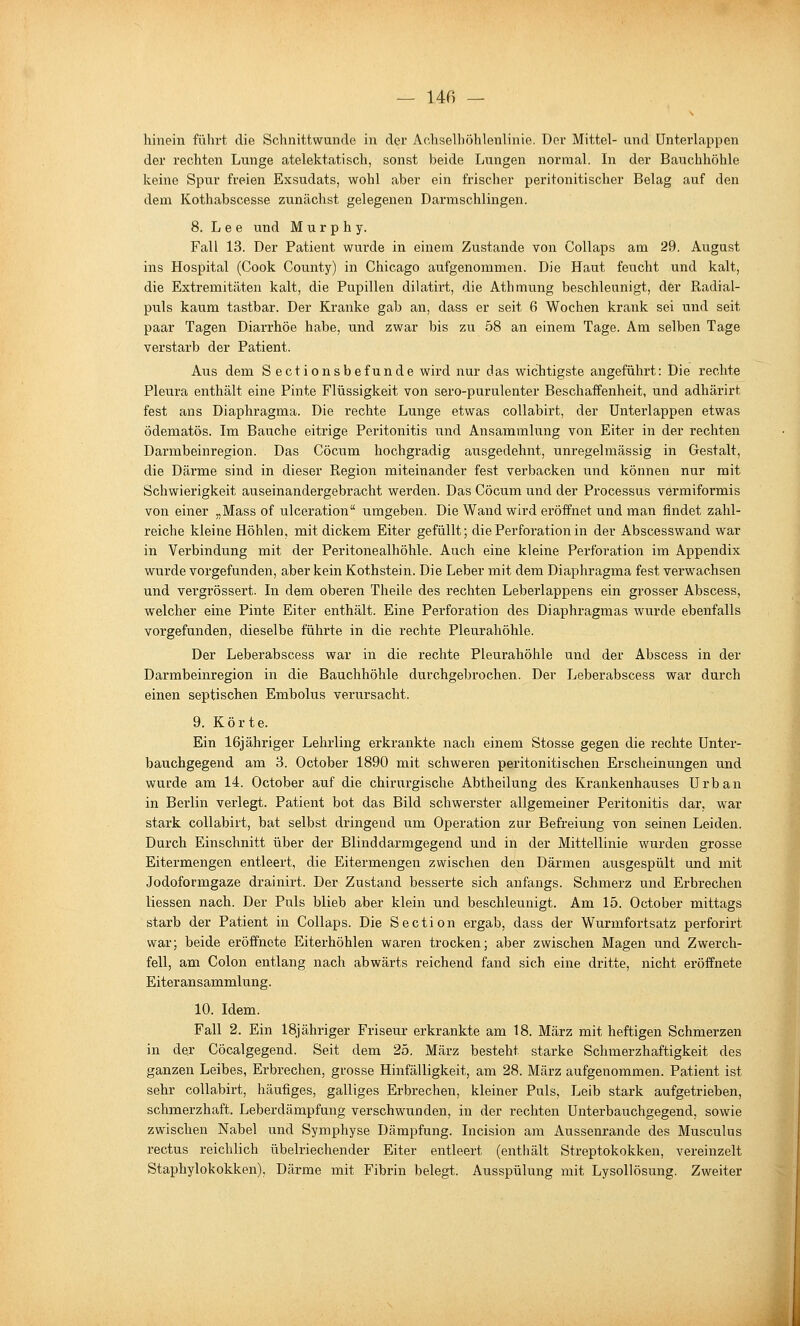 hinein fnlirt die Schnittwunde in der Achselliöhlenlinie. Der Mittel- und ünterlappen der rechten Lunge atelektatisch, sonst beide Lungen normal. In der Bauchhöhle keine Spur freien Exsudats, wohl aber ein frischer peritonitischer Belag auf den dem Kothabscesse zunächst gelegenen Darmschlingen. 8. L e e und Murphy. Fall 13. Der Patient wurde in einem Zustande von Collaps am 29. August ins Hospital (Cook County) in Chicago aufgenommen. Die Haut feucht und kalt, die Extremitäten kalt, die Pupillen dilatirt, die Athmung beschleunigt, der Radial- puls kaum tastbar. Der Kranke gab an, dass er seit 6 Wochen krank sei und seit paar Tagen Diarrhöe habe, und zwar bis zu 58 an einem Tage. Am selben Tage verstarb der Patient. Aus dem Sectionsbefunde wird nur das wichtigste angeführt: Die rechte Pleura enthält eine Pinte Flüssigkeit von sero-purulenter Beschaffenheit, und adhärirt fest ans Diaphragma. Die rechte Lunge etwas coUabirt, der Unterlappen etwas ödematös. Im Bauche eitrige Peritonitis und Ansammlung von Eiter in der rechten Darmbeinregion. Das Cöcum hochgradig ausgedehnt, unregelmässig in Gestalt, die Därme sind in dieser Region miteinander fest verbacken und können nur mit Schwierigkeit auseinandergebracht werden. Das Cöcum und der Processus vermiformis von einer „Mass of ulceration umgeben. Die Wand wird ei'öffnet und man findet zahl- reiche kleine Höhlen, mit dickem Eiter gefüllt; die Perforation in der Abscesswand war in Verbindung mit der Peritonealhöhle. Auch eine kleine Perforation im Appendix wurde vorgefunden, aber kein Kothstein. Die Leber mit dem Diaphragma fest verwachsen und vergrössert. In dem oberen Theile des rechten Leberlappens ein grosser Abscess, welcher eine Pinte Eiter enthält. Eine Perforation des Diaphragmas wurde ebenfalls vorgefunden, dieselbe führte in die rechte Pleurahöhle. Der Leberabscess war in die rechte Pleurahöhle und der Abscess in der Darmbeinregion in die Bauchhöhle durchgebrochen. Der Leberabscess war durch einen septischen Embolus verursacht. 9. Körte. Ein 16jähriger Lehrling erkrankte nach einem Stosse gegen die rechte Unter- bauchgegend am 3. October 1890 mit schweren peritonitischen Erscheinungen und wurde am 14. October auf die chirurgische Abtheilung des Krankenhauses Urban in Berlin verlegt. Patient bot das Bild schwerster allgemeiner Peritonitis dar, war stark collabirt, bat selbst dringend um Operation zur Befreiung von seinen Leiden. Durch Einschnitt über der Blinddarmgegend und in der Mittellinie wurden grosse Eitermengen entleert, die Eitermengen zwischen den Därmen ausgespült und mit Jodoformgaze drainirt. Der Zustand besserte sich anfangs. Schmerz und Erbrechen Hessen nach. Der Puls blieb aber klein und beschleunigt. Am 15. October mittags starb der Patient in Collaps. Die Section ergab, dass der Wurmfortsatz perforirt war; beide eröffnete Eiterhöhlen waren trocken; aber zwischen Magen und Zwerch- fell, am Colon entlang nach abwärts reichend fand sich eine dritte, nicht eröffnete Eiteransammlung. 10. Idem. Fall 2. Ein 18jähriger Friseur erkrankte am 18. März mit heftigen Schmerzen in der Cöcalgegend. Seit dem 25. März besteht starke Schmerzhaftigkeit des ganzen Leibes, Erbrechen, grosse Hinfälligkeit, am 28. März aufgenommen. Patient ist sehr collabirt, häufiges, galliges Erbrechen, kleiner Puls, Leib stark aufgetrieben, schmerzhaft. Leberdämpfung verschwunden, in der rechten Unterbauchgegend, sowie zwischen Nabel und Symphyse Dämpfung. Incision am Aussenrande des Musculus rectus reichlich übelriechender Eiter entleert (enthält Streptokokken, vereinzelt Staphylokokken), Därme mit Fibrin belegt. Ausspülung mit Lysollösung, Zweiter