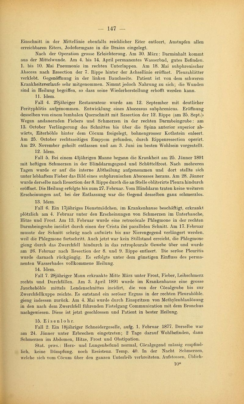 Einschnitt in der Mittellinie ebenfalls reichlicher Eiter entleert, Austupfen allen erreichbaren Eiters, Jodoformgaze in die Drains eingelegt. Nach der Operation grosse Erleichterung. Am 30. März: Darminhalt kommt aus der Mittelwunde. Am 4. bis 14. April permanentes Wasserbad, gutes Befinden. 1. bis 10. Mai Pneumonie im rechten ünterlappen. Am 18. Mai subphrenischer Abscess nach Resection der 7. Rippe hinter der Achsellinie eröffnet. Pleurablätter verklebt. Gegenöffnung in der linken Bauchseite. Patient ist von dem schweren Krankheitsverlaufe sehr mitgenommen. Nimmt jedoch Nahrung zu sich; die Wunden sind in Heilung begriffen, so dass seine Wiederherstellung erhofft werden kann. 11. Idem. Fall 4. 29jähriger Restaurateur wurde am 12. September mit deutlicher Perityphlitis aufgenommen. Entwicklung eines Abscessus subphrenicus. Eröffnung desselben von einem lumbalen Querschnitt mit Resection der 12. Rippe (am 25. Sept.); Wegen andauernden Fiebers und Schmerzen in der rechten Darmbeingrube: am 13. October Verlängerung des Schnittes bis über die Spina anterior superior ab- wärts, Eiterhöhle hinter dem Cöcum freigelegt, bohnengrosser Kothstein enleert. Am 25. October rechtsseitiges Empyem gefunden, durch Rippenresection operirt. Am 29. November geheilt entlassen und am 3. Juni im besten Wohlsein vorgestellt. 12. Idem. Fall 5. Bei einem 43jährigen Manne begann die Krankheit am 25. Jänner 1891 mit heftigen Schmerzen in der Blinddarmgegend und Schüttelfrost. Nach mehreren Tagen wurde er auf die interne Abtheilung aufgenommen und dort stellte sich unter lebhaftem Fieber das Bild eines subphrenischen Abscesses heraus. Am 28. Jänner wurde derselbe nach Resection der 8. Rippe durch die an Stelle obliterirte Pleura hindurch eröffnet. Die Heilung erfolgte bis zum 27. Februar. Vom Blinddarm traten keine weiteren Erscheinungen auf, bei der Entlassung war die Gegend desselben ganz schmerzlos. 13. Idem. Fall 6. Ein 17jähriges Dienstmädchen, im Krankenhause beschäftigt, erkrankt plötzlich am 4. Februar unter den Erscheinungen von Schmerzen im Unterbauche, Hitze und Frost. Am 13. Februar wurde eine retrocöcale Phlegmone in der rechten Darrabeingrube incidirt durch einen der Crista ilei parallelen Schnitt. Am 17. Februar musste der Schnitt schräg nach aufwärts bis zur Nierengegend verlängert werden, weil die Phlegmone fortschritt. Auch jetzt war kein Stillstand erreicht, die Phlegmone gieng durch das Zwerchfell hindurch in das retropleurale Gewebe über und wurde am 26. Februar nach Resection der 8. und 9. Rippe entleert. Die seröse Pleuritis wurde darnach rückgängig. Es erfolgte unter dem günstigen Einfluss des perma- nenten Wasserbades vollkommene Heilung. 14. Idem. Fall 7. 28jähriger Mann erkrankte Mitte März unter Frost, Fieber, Leibschmerz rechts und Durchfällen. Am 3. April 1891 wurde im Krankenhause eine grosse Jauchehöhle mittels Lendenschnittes incidirt, die von der Cöcalgrube bis zur Zwerchfellkuppe reichte. Es entstand ein seröser Erguss in der rechten Pleurahöhle, gieng indessen zurück. Am 4. Mai wurde durch Einspritzen von Methylenblaulösung in den nach dem Zwerchfell führenden Fistelgang Communication mit dem Bronchus nachgewiesen. Diese ist jetzt geschlossen und Patient in bester Heilung. 15. Ei s enl o hr. Fall 2. Ein 18jähriger Schneidergeselle, aufg. 1. Februar 1877. Derselbe war am 24. Jänner unter Erbrechen eingetreten; 2 Tage darauf Wohlbefinden, dann Schmerzen im Abdomen, Hitze, Frost und Obstipation. Stat. prEes.: Herz- und Lungenbefund normal, Cöcalgegend massig empfind- lich, keine Dämpfung, noch Resistenz. Temp. 40. In der Nacht Schmerzen, welche sich vom Cöcum über den ganzen Unterleib verbreiteten. Aufstossen, Üblich- 10*