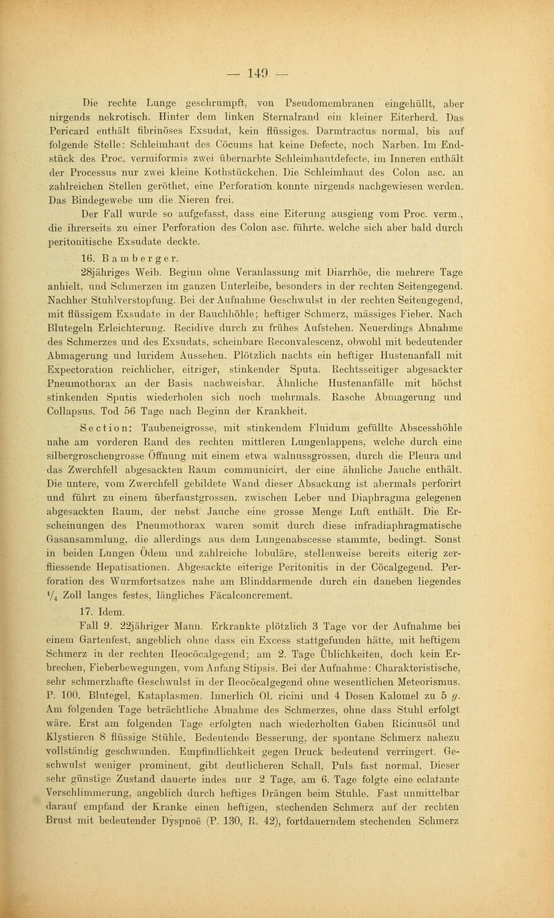 Die rechte Lunge geschrumpft, von Pseudomembranen eingehüllt, aber nirgends nekrotisch. Hinter dem linken Sternalrand ein kleiner Eiterherd. Das Pericard enthält fibrinöses Exsudat, kein flüssiges. Darmtractus normal, bis aiif folgende Stelle: Schleimhaut des Cöcums hat keine Defecte, noch Narben. Im End- stück des Proc. vermiformis zwei übernarbte Schleimhautdefecte, im Inneren enthält der Pi'ocessus nur zwei kleine KothStückchen. Die Schleimhaut des Colon asc. an zahlreichen Stellen geröthet, eine Perforation konnte nirgends nachgewiesen werden. Das Bindegewebe um die Nieren frei. Der Fall wurde so aufgefasst, dass eine Eiterung ausgieng vom Proc. verm., die ihrerseits zu einer Perforation des Colon asc. führte, welche sich aber bald durch peritonitische Exsudate deckte. 16. B a m b e r g e r. 28jähriges Weib. Beginn ohne Veranlassung mit Diarrhöe, die mehrere Tage anhielt, und Schmerzen im ganzen ünterleibe, besonders in der rechten Seitengegend. Nachher Stuhlverstopfung. Bei der Aufnahme Geschwulst in der rechten Seitengegend, mit flüssigem Exsudate in der Bauchhöhle; heftiger Schmerz, massiges Fieber. Nach Blutegeln Erleichterung. Recidive durch zu frühes Aufstehen. Neuerdings Abnahme des Schmerzes und des Exsudats, scheinbare Reconvalescenz, obwohl mit bedeutender Abmagerung und luridem Aussehen. Plötzlich nachts ein heftiger Hustenanfall mit Expectoration reichlicher, eitriger, stinkender Sputa. Rechtsseitiger abgesackter Pneiimothorax an der Basis nachweisbar. Ähnliche Hustenanfälle mit höchst stinkenden Sputis wiederholen sich noch mehrmals. Rasche Abmagerung und Collapsus. Tod 56 Tage nach Beginn der Krankheit. Section: Taubeneigrosse, mit stinkendem Fluidum gefüllte Abscesshöhle nahe am vorderen Rand des rechten mittleren Lungenlappens, welche durch eine silbergroschengrosse Öffnung mit einem etwa walnussgrossen, durch die Pleura und das Zwerchfell abgesackten Raum communicirt. der eine ähnliche Jauche enthält. Die untere, vom Zwerchfell gebildete Wand dieser Absackung ist abermals perforirt und führt zu einem überfaustgrossen, zwischen Leber und Diaphragma gelegenen abgesackten Raum, der nebst Jauche eine grosse Menge Luft enthält. Die Er- scheinungen des Pneumothorax waren somit durch diese infradiaphragmatische Gasansammlung, die allerdings aus dem Lungenabscesse stammte, bedingt. Sonst in beiden Lungen Odem und zahlreiche lobuläre, stellenweise bereits eiterig zei'- fliessende Hepatisationen. Abgesackte eiterige Peritonitis in der Cöcalgegend. Per- foration des Wurmfortsatzes nahe am Blinddarmende durch ein daneben liegendes V4 Zoll langes festes, längliches Fäcalconcrement. 17. Idem. Fall 9. 22jähriger Mann. Erkrankte plötzlich 3 Tage vor der Aufnahme bei einem Gartenfest, angeblich ohne dass ein Excess stattgefunden hätte, mit heftigem Schmerz in der rechten Ileocöcalgegend; am 2. Tage Üblichkeiten, doch kein Er- brechen, Fieberbewegungen, vom Anfang Stipsis. Bei der Aufnahme: Charakteristische, sehr schmerzhafte Geschwulst in der Ileocöcalgegend ohne wesentlichen Meteorismus. P. 100. Blutegel, Kataplasmen. Innerlich Ol. ricini und 4 Dosen Kalomel zu 5 g. Am folgenden Tage beträchtliche Abnahme des Schmerzes, ohne dass Stuhl erfolgt wäre. Erst am folgenden Tage erfolgten nach wiederholten Gaben Ricinusöl und Klystieren 8 flüssige Stühle. Bedeutende Besserung, der spontane Schmerz nahezu vollständig geschwmiden. Empfindlichkeit gegen Druck bedeutend verringert. Ge- schwulst weniger prominent, gibt deutlicheren Schall, Puls fast normal. Dieser sehr günstige Zustand dauerte indes nur 2 Tage, am 6. Tage folgte eine eclatante Verschlimmerung, angeblich durch heftiges Drängen beim Stuhle. Fast unmittelbar darauf empfand der Kranke einen heftigen, stechenden Schmerz auf der rechten Brust mit bedeutender Dyspnoe (P. 130, R. 42), fortdauerndem stechenden Schmerz