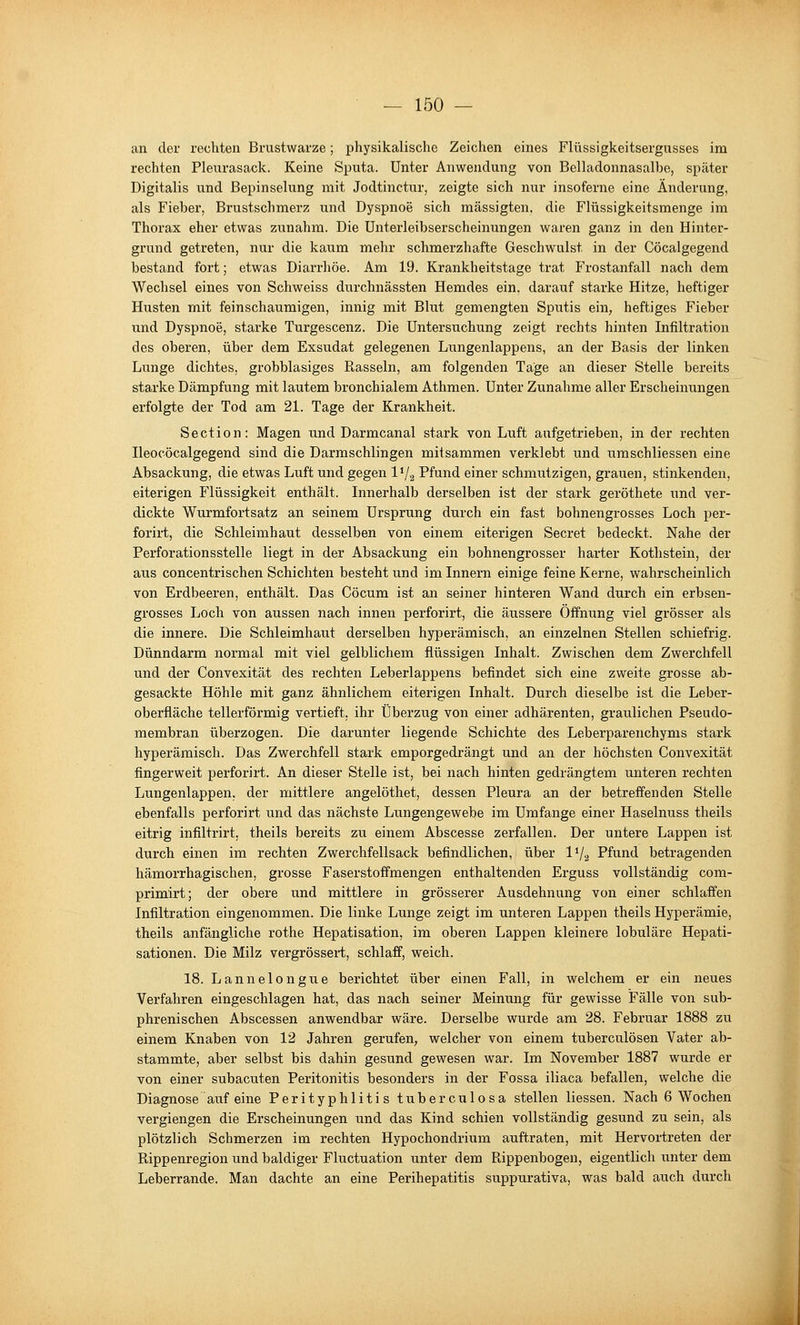 an der rechten Brustwarze; physikalische Zeichen eines Flüssigkeitsergusses im rechten Plexirasack. Keine Sputa. Unter Anwendung von Belladonnasalbe, später Digitalis und Bepinselung mit Jodtinctur, zeigte sich nur insoferne eine Änderung, als Fieber, Brustschmerz und Dyspnoe sich mässigten, die Flüssigkeitsmenge im Thorax eher etwas zunahm. Die Unterleibserscheinungen waren ganz in den Hinter- grund getreten, nur die kaum mehr schmerzhafte Geschwulst in der Cöcalgegend bestand fort; etwas Diarrhöe. Am 19. Krankheitstage trat P'rostanfall nach dem Wechsel eines von Schweiss durchnässten Hemdes ein. darauf starke Hitze, heftiger Husten mit feinschaumigen, innig mit Blut gemengten Sputis ein, heftiges Fieber und Dyspnoe, starke Turgescenz. Die Untersuchung zeigt rechts hinten Infiltration des oberen, über dem Exsudat gelegenen Lungenlappens, an der Basis der linken Lunge dichtes, grobblasiges Rasseln, am folgenden Tage an dieser Stelle bereits starke Dämpfung mit lautem bronchialem Athmen. Unter Zunahme aller Erscheinungen erfolgte der Tod am 21. Tage der Krankheit. Section: Magen und Darmcanal stark von Luft aufgetrieben, in der rechten Ileocöcalgegend sind die Darmschlingen mitsammen verklebt und umschliessen eine Absackung, die etwas Luft und gegen 1V2 Pfund einer schmutzigen, grauen, stinkenden, eiterigen Flüssigkeit enthält. Innerhalb derselben ist der stark geröthete und ver- dickte Wurmfortsatz an seinem Ursprung durch ein fast bohnengrosses Loch per- forirt, die Schleimhaut desselben von einem eiterigen Secret bedeckt. Nahe der Perforationsstelle liegt in der Absackung ein bohnengrosser harter Kothstein, der aus concentrischen Schichten besteht und im Innern einige feine Kerne, wahrscheinlich von Erdbeeren, enthält. Das Cöcum ist an seiner hinteren Wand durch ein erbsen- grosses Loch von aussen nach innen perforirt, die äussere Öffnung viel grösser als die innere. Die Schleimhaut derselben hyperämisch, an einzelnen Stellen schiefrig. Dünndarm normal mit viel gelblichem flüssigen Inhalt. Zwischen dem Zwerchfell und der Convexität des rechten Leberlappens befindet sich eine zweite grosse ab- gesackte Höhle mit ganz ähnlichem eiterigen Inhalt. Durch dieselbe ist die Leber- oberfläche tellerförmig vertieft, ihr Überzug von einer adhärenten, graulichen Pseudo- membran überzogen. Die darunter liegende Schichte des Leberparenchyms stark hyperämisch. Das Zwerchfell stark emporgedrängt und an der höchsten Convexität fingerweit perforirt. An dieser Stelle ist, bei nach hinten gedrängtem unteren rechten Lungenlappen, der mittlere angelöthet, dessen Pleura an der betreffenden Stelle ebenfalls perforirt und das nächste Lungengewebe im Umfange einer Haselnuss theils eitrig infiltrirt, theils bereits zu einem Abscesse zerfallen. Der untere Lappen ist durch einen im rechten Zwerchfellsack befindlichen, über IV.2 Pfund betragenden hämorrhagischen, grosse Faserstoffmengen enthaltenden Erguss vollständig com- primirt; der obere und mittlere in grösserer Ausdehnung von einer schlaffen Infiltration eingenommen. Die linke Lunge zeigt im unteren Lappen theils Hyperämie, theils anfängliche rothe Hepatisation, im oberen Lappen kleinere lobuläre Hepati- sationen. Die Milz vergrössert, schlaff, weich. 18. Lannelongue berichtet über einen Fall, in welchem er ein neues Verfahren eingeschlagen hat, das nach seiner Meinung für gewisse Fälle von sub- phrenischen Abscessen anwendbar wäre. Derselbe wurde am 28. Februar 1888 zu einem Knaben von 12 Jahren gerufen, welcher von einem tuberculösen Vater ab- stammte, aber selbst bis dahin gesund gewesen war. Im November 1887 wurde er von einer subacuten Peritonitis besonders in der Fossa iliaca befallen, welche die Diagnose auf eine Perityphlitis tuberculosa stellen Hessen. Nach 6 Wochen vergiengen die Erscheinungen und das Kind schien vollständig gesund zu sein, als plötzlich Schmerzen im rechten Hypochondrium auftraten, mit Hervortreten der Rippenregion und baldiger Fluctuation unter dem Rippenbogen, eigentlich unter dem Leberrande. Man dachte an eine Perihepatitis suppurativa, was bald auch durch
