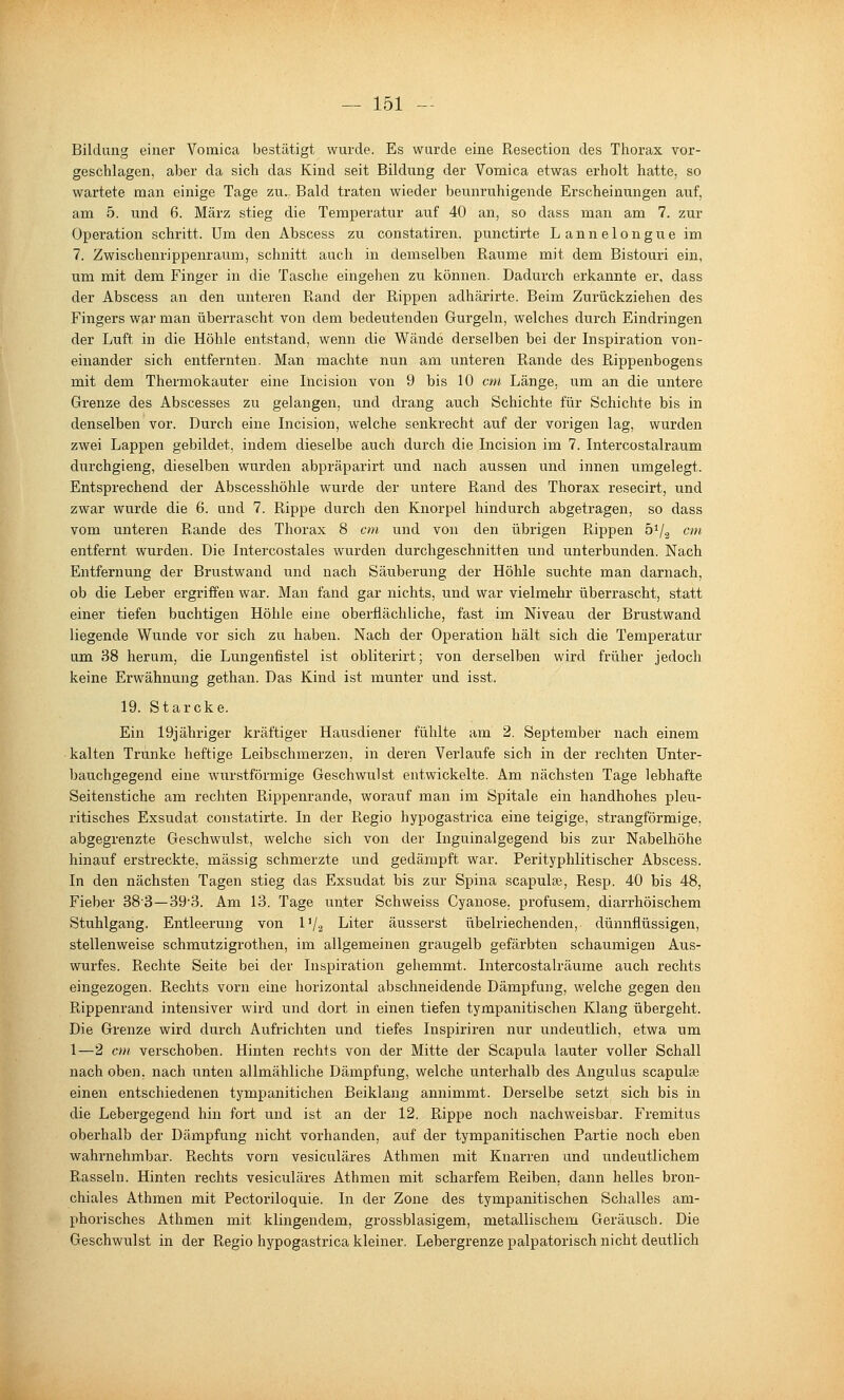 Bildung einer Vomica bestätigt wurde. Es wurde eine Resection des Thorax vor- geschlagen, aber da sich das Kind seit Bildung der Vomica etwas erholt hatte, so wartete man einige Tage zu... Bald traten wieder beunruhigende Erscheinungen auf, am 5. und 6. März stieg die Temperatur auf 40 an, so dass man am 7. zur Operation schritt. Um den Abscess zu constatiren. punctirte Lannelongue im 7. Zwischenrippenraum, schnitt auch in demselben Räume mit dem Bistouri ein, um mit dem Finger in die Tasche eingehen zu können. Dadurch erkannte er, dass der Abscess an den unteren Rand der Rippen adhärirte. Beim Zurückziehen des Fingers war man überrascht von dem bedeutenden Gurgeln, welches durch Eindringen der Luft in die Höhle entstand, wenn die Wände derselben bei der Inspiration von- einander sich entfernten. Man machte nun am unteren Rande des Rippenbogens mit dem Thermokauter eine Incision von 9 bis 10 cm Länge, um an die untere Grenze des Abscesses zu gelangen, und drang auch Schichte für Schichte bis in denselben vor. Durch eine Incision, welche senkrecht auf der vorigen lag, wurden zwei Lappen gebildet, indem dieselbe auch durch die Incision im 7. Intercostalraum durchgieng, dieselben wurden abpräparirt und nach aussen und innen umgelegt. Entsprechend der Abscesshöhle wurde der untere Rand des Thorax resecirt, und zwar wurde die 6. und 7. Rippe durch den Knorpel hindurch abgetragen, so dass vom unteren Rande des Thorax 8 cm und von den übrigen Rippen öVa cm entfernt wurden. Die Intercostales wurden durchgeschnitten und unterbunden. Nach Entfernung der Brustwand und nach Säuberung der Höhle suchte man darnach, ob die Leber ergriffen war. Man fand gar nichts, und war vielmehr überrascht, statt einer tiefen buchtigen Höhle eine oberflächliche, fast im Niveau der Brustwand liegende Wunde vor sich zu haben. Nach der Operation hält sich die Temperatur um 38 herum, die Lungenfistel ist obliterirt; von derselben wird früher jedoch keine Erwähnung gethan. Das Kind ist munter und isst. 19. Starcke. Ein 19jähriger kräftiger Hausdiener fühlte am 2. September nach einem kalten Trünke heftige Leibschmerzen, in deren Verlaufe sich in der rechten Unter- bauchgegend eine wurstförmige Geschwulst entwickelte. Am nächsten Tage lebhafte Seitenstiche am rechten Rippenrande, worauf man im Spitale ein handhohes pleu- ritisches Exsudat constatirte. In der Regio hypogastrica eine teigige, strangförmige, abgegrenzte Geschwulst, welche sich von der Inguinalgegend bis zur Nabelhöhe hinauf erstreckte, massig schmerzte und gedämpft war. Perityphlitischer Abscess. In den nächsten Tagen stieg das Exsudat bis zur Spina scapulce, Resp. 40 bis 48, Fieber 38-3—39-3. Am 13. Tage unter Schweiss Cyanose. profusem, diarrhöischem Stuhlgang. Entleerung von IV2 Liter äusserst übelriechenden, dünnflüssigen, stellenweise schmutzigrothen, im allgemeinen graugelb gefärbten schaumigen Aus- wurfes. Rechte Seite bei der Inspiration gehemmt. Intercostalräume auch rechts eingezogen. Rechts vorn eine horizontal abschneidende Dämpfung, welche gegen den Rippenrand intensiver wird und dort in einen tiefen tympanitischen Klang übergeht. Die Grenze wird durch Aufrichten und tiefes Inspiriren nur undeutlich, etwa um 1—2 cm verschoben. Hinten rechts von der Mitte der Scapula lauter voller Schall nach oben, nach unten allmähliche Dämpfung, welche unterhalb des Angulus scapulse einen entschiedenen tympanitichen Beiklang annimmt. Derselbe setzt sich bis in die Lebergegend hin fort und ist an der 12. Rippe noch nachweisbar. Fremitus oberhalb der Dämpfung nicht vorhanden, auf der tympanitischen Partie noch eben wahrnehmbar. Rechts vorn vesiculäres Athmen mit Knarren und undeutlichem Rasseln. Hinten rechts vesiculäres Athmen mit scharfem Reiben, dann helles bron- chiales Athmen mit Pectoriloquie. In der Zone des tympanitischen Schalles am- phorisches Athmen mit klingendem, grossblasigem, metallischem Geräusch. Die Geschwulst in der Regio hypogastrica kleiner. Lebergrenze palpatorisch nicht deutlich