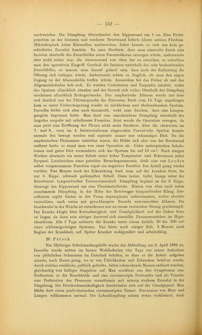 nachweisbar. Die Dämpfung überschreitet den Rippenrand um 1 cm. Eine Probe- punction an der hinteren und vorderen Brustwand lieferte klares seröses Fluidum. Mikroskopisch keine Eiterzellen nachweisbar, daher konnte es sich um kein ge- schichtetes Exsudat handeln. Da man fürchtete, dass man einerseits durch eine Incision oberhalb des Zwerchfelles einen Pneumothorax erzeugen würde, andererseits aber nicht sicher war, die Abscesswand von oben her zu erreichen, so unterliess man den operativen Eingriff. Geschah die Incision unterhalb des sehr hochstehenden Zwerchfelles, so musste man darauf gefasst sein, dass nach der Entlastung die Öffnung sich verlegen würde. Andererseits schien es fraglich, ob . man den engen Zugang zu der Abscesshöhle treffen würde. Ausserdem fiel das Fieber ab und das Allgemeinbefinden hob sich. Es wurden Carbolsäiire und Terpentin inhalirt, wobei das Sputum allmählich abnahm und der Geruch sich verlor. Oberhalb der Dämpfung erschienen allmählich Reibegeräusche. Das amphorische Athmen wurde nur leise und deutlich nur bei Flüstersprache des Patienten. Doch vom 15. Tage angefangen kam es unter Fiebersteigerung wieder zu reichlichem und übelriechendem Sputum. Dasselbe färbte sich aber auch braunroth, wohl zum Zeichen, dass eine Lungen- gangrän begonnen hatte. Man fand eine umschriebene Dämpfung unterhalb des Angulus scapulee mit erhaltenem Fremitus. Jetzt wurde die Operation erwogen, da man jetzt eine Eröffnung der Pleura nicht mehr fürchtete. Aber die rückwärts im 7. und 8., vorn im 4. Intercostalraum eingesenkte Pravaz'sche Spritze konnte niemals frei bewegt werden und aspirirte immer nur schaumiges Blut. Da die amphorischen Phänomene unhörbar waren, die Höhle sich also von der Brustwand entfernt hatte, so stand man von einer Operation ab. Unter antiseptischen Inhala- tionen und guter Diät verminderte sich das Sputum bis auf 15 cm^. Nach einigen Wochen abermals ein neuer Schub unter hoher Temperatur und Schweissen nebst Dyspnoe. Localzeichen einer putriden Bronchopneumonie, doch eine vonLeyden selbst vorgenommene Punction ergab ein negatives Resultat. Der Anfall gieng wieder vorüber. Vier Monate nach der Erkrankung fand man auf der kranken Seite, bis zur 3. Rippe, schwach gedämpften Schall. Dann lauter, tiefer, knapp unter der Brustwarze tympanitischer Percussionsschall. Dämpfung beginnt an der 6. Rippe, überragt den Rippenrand um eine Plessimeterbreite. Hinten von oben nach unten zunehmende Dämpfung, in der Höhe der Brustwarze tympanitischer Klang. Aus- cultation ergibt hinten in der Fossa su^sraspinata unbestimmtes, weiter abwärts vesiculäres, nach unten mit grossblasigem Rasseln untermischtes Athmen. Die Geschwulst in der Weiche ist unterdessen nur zu einem resistenten Strang geschrumpft. Der Kranke klagte über Kurzathmigkeit und Unmöglichkeit auf der linken Seite zu liegen, da dann rein eitriger Auswurf sich einstellte. Zusammenziehen im Hypo- chondrium. Alle 2 Tage entleerte der Kranke unter einem Anfalle 50 bis 100 cm^ eines schleimig-eitrigen Sputums. Das hörte nach einiger Zeit, 5 Monate nach Beginn der Krankheit, auf. Später Kranker wohlgenährt und arbeitsfähig. 20. Patsch. Ein 18jähriger Schuhmachergehilfe wuchs der Abtheilung am 8. April 1882 zu. Derselbe wurde mitten im besten Wohlbefinden vier Tage vor seiner Aufnahme von plötzlichen Schmerzen im Unterleib befallen, so dass er die Arbeit aufgeben musste, nach Hause gieng, wo er von Üblichkeiten und Erbrechen befallen wurde, durch welches reichliche, gelblich gefärbte, bitter schmeckende Massen entleert wurden; gleichzeitig trat heftiger Singultus auf. Man erschloss aus den Symptomen eine Perforation in die Bauchhöhle und eine circumscripte Peritonitis und als Ursache eine Perforation des Processus vermiformis mit massig starkem Exsudat in der Umgebung. Die Druckschmerzhaftigkeit beschränkte sich auf die Göcalgegend. Man fühlte dort einen prall-elastischen circumscripten Tumor. Percussion von Herz und Lungen vollkommen normal. Die Leberdämpfung schien etwas verkleinert, doch