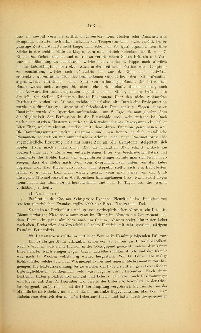 war sie sowohl vorn als seitlich nachweisbar. Kein Husten oder Auswurf. Alle Symptome besserten sich allmählich, nur die Temperatur blieb etwas erhöht. Dieser günstige Zustand dauerte nicht lange, denn schon am 25. April begann Patient über Stiche in der rechten Seite zu klagen, vorn und seitlich zwischen der 6. und 7. Rippe. Das Fieber stieg an und es trat zu verschiedenen Zeiten Frösteln auf. Vorn war eine Dämpfung zu constatiren, welche sich von der 4. R,ippe nach abwärts in die Leberdämpfung erstreckte. Auch in den seitlichen Partien war Dämpfung zu constatiren, welche sich rückwärts bis zur 8. Rippe nach aufwärts erstreckte. Auscultation über der beschriebenen Gegend liess den Stimmfremitus abgeschwächt vernehmen, keine Spur von Athmungsgeräusch. Die Intercostal- räume waren nicht ausgewölbt, aber sehr schmerzhaft. Husten keiner, auch kein Auswurf. Bei tiefer Inspiration eigentlich keine Stiche, sondern Drücken an den afficirten Stellen. Keine metallischen Phänomene. Über den nicht gedämpften Partien rein vesiculäres Athmen, welches scharf abschnitt. Durch eine Probepunction wurde ein dünnflüssiger, äusserst übelriechender Eiter aspirirt. Wegen äusserer Umstände wurde die Operation aufgeschoben um 2 Tage, da man glaubte, dass die Möglichkeit der Perforation in die Brusthöhle noch weit entfernt ist. Doch nach einem stai'ken Hustenreiz entleerte sich während eines Paroxysmus ein halber Liter Eiter, welcher absolut identisch mit dem durch Punction gewonnenen war. Die Dämpfungsgrenzen rückten zusammen und man konnte deutlich metallische Phänomene constatiren mit amphorischem Athmen, also einen Pneumothorax. Die augenblickliche Besserung hielt nur kurze Zeit an, alle Symptome steigerten sich wieder. Daher machte man am 3. Mai die O]peration. Man schnitt einfach am oberen Ptande der 7. Puppe ein, entleerte einen Liter des beschriebenen Eiters iind desinficirte die Höhle. Durch den eingeführten Finger konnte man sich leicht über- zeugen, dass die Höhle nach oben vom Zwerchfell, nach unten von der Leber begrenzt war. Das Fieber verschwand, der Appetit stellte sich ein. Der Husten, früher so quälend, kam nicht wieder, ausser wenn man etwas von der Spül- fiüssigkeit (Thymolwasser) in die Bronchien hineingelangen liess. Nach zwölf Tagen konnte man das dünne Drain herausnehmen und nach 16 Tagen war die Wunde vollständig verheilt. 21. Au do u ar d. e Perforation des Cöcums. Sehr grosse Dyspnoe, Pleuritis links. Punction von rechtem pleuritischen Exsudat ergibt 3000 cm^ Eiter, Fäcalgeruch. Tod. Section: Perityphlitis und grosser perinephritischer Abscess; ein Ulcus im Cöcum perforirt; Niere schwimmt ganz im Eiter ; im Abscess ein Concrement aus dem Darm, ein ganz ähnliches noch im Cöcum; Abscess steigt hinter der Leber nach oben, Perforation des Zwerchfells. Rechts Pleuritis mit sehr grossem, eitrigem Exsudat. Pericarditis. 22. Lauen st ein stellte im ärztlichen Vereine in Hamburg folgenden Fall vor : Ein 57jähriger Mann erkrankte schon vor 26 Jahren an Unterleibskoliken. Nach 7 Wochen wurde eine Incision in der Cöcalgegend gemacht, welche aber keinen Eiter lieferte. Nach einigen Tagen brach derselbe spontan durch und der Kranke war nach 17 Wochen vollstänrlig wieder hergestellt. Vor 14 Jahren abermalige Kolikanfälle, welche aber nach Wärmeapplication und inneren Medicamenten vorüber- giengen. Die letzte Erkranlamg, bis zu welcher der Pat., bis auf einige katarrhalischen Unbehaglichkeiten, vollkommen wohl war, begann am 1. December. Nach einem Diätfehler traten plötzlich Koliken auf und Ikterus, bald aber auch Beklemmungen und Fieber auf. Am 19. December war bereits der Unterleib, besonders in der Ober- bauchgegend, aufgetrieben und die Leberdämpfung vergrössert. Sie reichte von der Mamilla bis ins Nabelniveau, nach links bis ins linke Hypochondrium. Man konnte im Nabelniveau deutlich den scharfen Leberrand tasten und hatte durch die gespannten