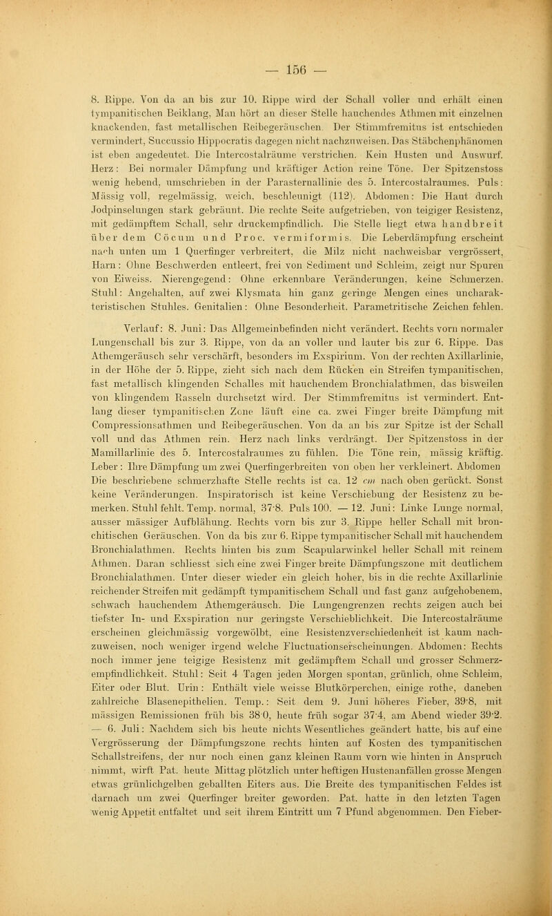8. Rippe. Von da an bis zur 10. Rippe wird der Schall völler und erhält einen tympanitischen Beiklang, Man hört an dieser Stelle liauchendcs Athmen mit einzelnen knackenden, fast metallischen Reibegeräuschen. Der Stimmfremitus ist entschieden vermindert, Succussio Hippocratis dagegen nicht nachzuweisen. Das Stäbchen])hänomen ist eben angedeutet. Die Intercostalrüume verstrichen. Kein Husten und Auswurf. Herz : Bei normaler Dämpfung und kräftiger Action reine Töne. Der Spitzenstoss wenig hebend, umschrieben in der Parasternallinie des 5. Intercostalraumes. Puls: Massig voll, regelmässig, weich, beschleunigt (112). Abdomen: Die Haut durch Jodpinselungen stark gebräunt. Die rechte Seite aufgetrieben, von teigiger Resistenz, mit gedämpftem Schall, sehr druckempfindlich. Die Stelle liegt etwa handbreit über dem Co cum und Proc. vermiformis. Die Leberdämpfung erscheint na''h unten um 1 Querfinger verbreitert, die Milz nicht nachweisbar vergrössert, Harn: Ohne Beschwerden entleert, frei von Sediment und Schleim, zeigt nur Spuren von Eiweiss. Nierengegend: Ohne erkennbare Veränderungen, keine Schmerzen. Stuhl: Angehalten, auf zwei Klysmata hin ganz geringe Mengen eines uncharak- teristischen Stuhles. Genitalien: Ohne Besonderheit. Parametritische Zeichen fehlen. Verlauf: 8. Juni: Das Allgemeinbefinden nicht verändert. Rechts vorn normaler Lungenschall bis zur 3. Rippe, von da an voller und lauter bis zur 6. Rippe. Das Athemgeräusch sehr verschärft, besonders im Exspirium. Von der rechten Axillarlinie, in der Höhe der 5. Rippe, zieht sich nach dem Rücken ein Streifen tympanitischen, fast metallisch klingenden Schalles mit hauchendem Bronchialathmen, das bisweilen von klingendem Rasseln durchsetzt wird. Der Stimmfremitus ist vermindert. Ent- lang dieser tympanitischen Zone läuft eine ca. zwei Finger breite Dämpfung mit Compressionsathmen und Reibegeräuschen. Von da an bis zur Spitze ist der Schall voll und das Athmen rein. Herz nach links verdrängt. Der Spitzenstoss in der Mamillarlinie des 5. Intercostalraumes zu fühlen. Die Töne rein, massig kräftig. Leber : Hire Dämpfung um zwei Querfingerbreiten von oben her verkleinert. Abdomen Die beschriebene schmerzhafte Stelle rechts ist ca. 12 cm nach oben gerückt. Sonst keine Veränderungen. Inspiratorisch ist keine Verschiebung der Resistenz zu be- merken. Stuhl fehlt. Temp. normal, 37-8. Puls 100. —12. Juni: Linke Lunge normal, ausser massiger Aufblähung. Rechts vorn bis zur 3. Rippe heller Schall mit bron- chitischen Geräuschen. Von da bis zur 6. Rippe tympanitischer Schall mit hauchendem Bronchialathmen. Rechts hinten bis zum Scapularwinkel heller Schall mit reinem Athmen. Daran schliesst sich eine zwei Fingerbreite Dämpfungszone mit deutlichem Bronchialathmen. Unter dieser wieder ein gleich hoher, bis in die rechte Axillarlinie reichender Streifen mit gedämpft tympanitischem Schall und fast ganz aufgehobenem, schwach hauchendem Athemgeräusch. Die Lungengrenzen rechts zeigen auch bei tiefster In- und Exspiration nur geringste Verschieblichkeit. Die Intercostalräiime erscheinen gleichmässig vorgewölbt, eine Resistenzverschiedenheit ist kaum nach- zuweisen, noch weniger irgend welche Fluctuationserscheinungen. Abdomen: Rechts noch immer jene teigige Resistenz mit gedämpftem Schall und grosser Schmerz- empfindlichkeit. Stuhl: Seit 4 Tagen jeden Morgen spontan, grünlich, ohne Schleim, Eiter oder Blut. Urin : Enthält viele weisse Blutkörperchen, einige rothe, daneben zahlreiche Blasenepithelien. Temp.: Seit dem 9. Juni höheres Fieber, 398, mit massigen Remissionen früh bis 380, heute früh sogar 374, am Abend wäeder 39'2. — 6. Juli: Nachdem sich bis heute nichts Wesentliches geändert hatte, bis auf eine Vergrösserung der Dämpfungszone rechts hinten auf Kosten des tympanitischen Schallstreifens, der nur noch einen ganz kleinen Raum vorn wie hinten in Anspruch nimmt, wirft Pat. heute Mittag plötzlich unter heftigen Hustenanfällen grosse Mengen etwas grünlichgelben geballten Eiters aus. Die Breite des tympanitischen Feldes ist darnach um zwei Querfinger breiter geworden. Pat. hatte in den letzten Tagen wenig Appetit entfaltet und seit ihrem Eintritt um 7 Pfund abgenommen. Den Fieber-
