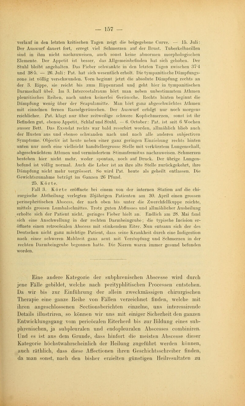 verlauf in den letzten kritischen Tagen zeigt die beigegebene Cnrve. — 15. Juli: Der Auswurf dauert fort, erregt viel Schmerzen auf der Brust. Tuberkelbacillen sind in ihm nicht nachzuweisen, auch sonst keine abnormen morphologischen Elemente. Der Appetit ist besser, das Allgemeinbefinden hat sich gehoben. Der Stuhl bleibt angehalten. Das Fieber schwankte in den letzten Tagen zwischen 37'4 und 38'5. — 26. Juli: Fat. hat sich wesentlich erholt. Die tympanitische Dämpfungs- zone ist völlig verschwunden. Vorn beginnt jetzt die absolute Dämpfung rechts an der 3. Rippe, sie reicht bis zum Rippenrand un^ geht hier in tympanitischen Darmschall über. Im 3. Intercostalraum hört man neben unbestimmtem Athmen pleuritisches Reiben, nach unten keinerlei Geräusche. Rechts hinten beginnt die Dämpfung wenig über der Scapulamitte. Man hört ganz abgeschwächtes Athmen mit einzelnen fernen Rasselgeräuschen. Der Auswurf erfolgt nur noch morgens reichlicher. Fat. klagt nur über zeitweilige schwere Kopfschmerzen, sonst ist ihr Befinden gut, ebenso Appetit, Schlaf und Stuhh —6. October: Fat. ist seit 6 Wochen ausser Bett. Das Exsudat rechts war bald resorbirt worden, allmählich blieb auch der Husten aus und ebenso schwanden nach und nach alle anderen subjectiven Symptome. Objectiv ist heute neben einer ganz geringen Einziehung rechts hinten unten nur noch eine vielleicht handtellergrosse Stelle mit verkürztem Lungenschall, abgeschwächtem Athmen und vermindertem Stimmfremitus nachzuweisen. Schmerzen bestehen hier nicht mehr, weder spontan, noch auf Druck. Der übrige Lungen- befund ist völlig normal. Auch die Leber ist an ihre alte Stelle zurückgekehrt, ihre Dämpfung nicht mehr vergrössert. So wird Fat. heute als geheilt entlassen. Die Gewichtszunahme beträgt im Ganzen 26 Pfund. 25. Körte. Fall 3. Körte eröffnete bei einem von der internen Station auf die chi- rurgische Abtheilung verlegten 25jährigen Fatienten am 30. April einen grossen perinephritischen Abscess, der nach oben bis unter die Zwerchfellkuppe reichte, mittels grossen Lumbal Schnittes. Trotz guten Abflusses und allmählicher Ausheilung erholte sich der Fatient nicht, geringes Fieber hielt an. Endlich am 28. Mai fand sich eine Anschwellung in der rechten Darmbeingrube; die typische Incision er- öffnete einen retrocöcalen Abscess mit stinkendem Eiter. Nun entsann sich der des Deutschen nicht ganz mächtige Fatient, dass seine Krankheit durch eine Indigestion nach einer schweren Mahlzeit ganz acut mit Verstopfung und Schmerzen in der rechten Darmbeingrube begonnen hatte. Die Nieren waren immer gesund befunden worden. Eine ändere Kategorie der subphrenischen Abscesse wird durch jene Fälle gebildet, welche nach perityphlitischen Processen entstehen. Da wir bis zur Einführung der allein zweckmässigen chirurgischen Therapie eine ganze Reihe von Fällen verzeichnet finden, welche mit ihren angeschlossenen Sectionsberichten einzelne, uns interessirende Details illustriren, so können wir uns mit einiger Sicherheit den ganzen Entwicklungsgang vom pericöcalen Eiterherd bis zur Bildung eines sub- phrenischen, ja subpleuralen und endopleuralen Abscesses combiniren. Und es ist aus dem Grunde, dass hinfort die meisten Abscesse dieser Kategorie höchstwahrscheinlich der Heilung zugefütirt werden können, auch räthlich, dass diese Affectionen ihren Geschichtsschreiber finden, da man sonst, nach den bisher erzielten günstigen Heilresultaten zu