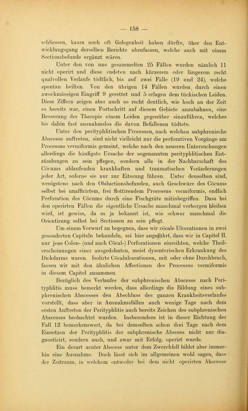 schliessen, kaum noch oft Gelegenheit haben diirfte, über den Ent- wicldungsgang derselben Berichte abzufassen, welche auch mit einem Sectionsbefunde ergänzt wären. Unter den von uns gesammelten 25 Fällen wurden nämlich 11 nicht operirt und diese endeten nach kürzerem oder längerem recht qualvollen Verlaufe tödthch, bis auf zwei Fälle (19 und 24), welche spontan heilten. Von den übrigen 14 Fällen wurden, durch einen zweckmässigen Eingriff 9 gerettet und 5 erlagen dem tückischen Leiden. Diese Ziffern zeigen aber auch so recht deutlich, wie hoch an der Zeit es bereits war, einen Fortschritt auf diesem Gebiete anzubahnen, eine Besserung der Therapie einem Leiden gegenüber einzuführen, welches bis dahin fast ausnahmslos die davon Befallenen tödtete. Unter den perityphlitischen Processen, nach welchen subphrenische Abscesse auftreten, sind nicht vielleicht nur die perforativen Vorgänge am Processus vermiformis gemeint, welche nach den neueren Untersuchungen allerdings die häufigste Ursache der sogenannten perityphlitischen Ent- zündungen zu sein pflegen, sondern alle in der Nachbarschaft des Cöcums ablaufenden krankhaften und traumatischen Veränderungen jeder Art, soferne sie nur zur Eiterung führen. Unter denselben sind, wenigstens nach den Obductionsbefunden, auch Geschwüre des Cöcums selbst bei unafficirtem, frei flottirendem Processus vermiformis, endlich Perforation des Cöcums durch eine Fischgräte mitinbegriffen. Dass bei den operirten Fällen die eigentliche Ursache manchmal verborgen bleiben wird, ist gewiss, da es ja bekannt ist, wie schwer manchmal die Orientirung selbst bei Sectionen zu sein pflegt. Um einem Vorwurf zu begegnen, dass wir cöcale Ulcerationen in zwei gesonderten Capiteln behandeln, sei hier angeführt, dass wir in Capitel IL nur jene Colon- (und auch Cöcal-) Perforationen einreihten, welche Theil- erscheinungen einer ausgedehnten, meist dysenterischen Erkrankung des Dickdarms waren. Isolirte Cöcalulcerationen, mit oder ohne Durchbruch, fassen wir mit den ähnlichen Affectionen des Processus vermiformis in diesem Capitel zusammen. Bezüglich des Verlaufes der subphrenischen Abscesse nach Peri- typhlitis muss bemerkt werden, dass allerdings die Bildung eines sub- phrenischen Abscesses den Abschluss des ganzen Krankheitsverlaufes vorstellt, dass aber in Ausnahmsfällen auch wenige Tage nach dem ersten Auftreten der Perityphlitis auch bereits Zeichen des subphrenischen Abscesses beobachtet wurden. Insbesondere ist in dieser Kichtung der Fall 12 bemerkenswert, da bei demselben schon drei Tage nach dem Einsetzen der Perityphlitis der subphrenische Abscess nicht nur dia- gnosticirt, sondern auch, und zwar mit Erfolg, operirt wurde. Ein derart acuter Abscess unter dem Zwerchfell bildet aber immer- hin eine Ausnahme. Doch lässt sich im allgemeinen wohl sagen, dass der Zeitraum, in welchem entweder bei dem nicht operirten Abscesse