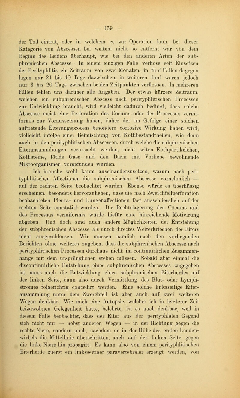 der Tod eintrat, oder in welchem es zur Operation kam, bei dieser Kategorie von Abscessen bei weitem nicht so entfernt war von dem Beginn des Leidens überhaupt, wie bei den anderen Arten der sub- phrenischen Abscesse. In einem einzigen B'alle verfloss seit Einsetzen der PerityphUtis ein Zeitraum von zwei Monaten, in fünf Fällen dagegen lagen nur 21 bis 40 Tage dazwischen, in weiteren fünf waren jedoch nur 3 bis 20 Tage zwischen beiden Zeitpunkten verflossen. In mehreren Fällen fehlen uns darüber alle Angaben. Der etwas kürzere Zeitraum, welchen ein subphrenischer Abscess nach perityphlitischen Processen zur Entwicklung braucht, wird vielleicht dadurch bedingt, dass solche Abscesse meist eine Perforation des Cöcums oder des Processus vermi- formis zur Voraussetzung haben, daher der im Gefolge einer solchen auftretende Eiterungsprocess besondere corrosive Wirkung haben wird, vielleicht infolge einer Beimischung von Kothbestandtheilen, wie denn auch in den perityphlitischen Abscessen, durch welche die subphrenischen Eiteransammlungen verursacht werden, nicht selten Kothpartikelchen, Kothsteine, fötide Gase und den Darm mit Vorliebe bewohnende Mikroorganismen vorgefunden wurden. Ich brauche wohl kaum auseinanderzusetzen, warum nach peri- typhlitischen Affectionen die subphrenischen Abscesse vornehmlich — auf der rechten Seite beobachtet wurden. Ebenso würde es überflüssig erscheinen, besonders hervorzuheben, dass die nach Zwerchfellperforation beobachteten Pleura- und Lungenaffectionen fast ausschliesslich auf der rechten Seite constatirt wurden. Die Rechtslagerung des Cöcums und des Processus vermiformis würde hiefür eine hinreichende Motivirung abgeben, und doch sind auch andere Möglichkeiten der Entstehung der subphrenischen Abscesse als durch directes Weiterkriechen des Eiters nicht ausgeschlossen. Wir müssen nämlich nach den vorliegenden Berichten ohne weiteres zugeben, dass die subphrenischen Abscesse nach perityphlitischen Processen durchaus nicht im continuirlichen Zusammen- hange mit dem ursprünglichen stehen müssen. Sobald aber einmal die discontinuirliche Entstehung eines subphrenischen Abscesses zugegeben ist, muss auch die Entwicklung eines subphrenischen Eiterherdes auf der linken Seite, dann also durch Vermittlung des Blut- oder Lymph- stromes folgerichtig concedirt werden. Eine solche linksseitige Eiter- ansammlung unter dem Zwerchfell ist aber auch auf zwei weiteren Wegen denkbar. Wie mich eine Autopsie, welcher ich in letzterer Zeit beizuwohnen Gelegenheit hatte, belehrte, ist es auch denkbar, weil in diesem Falle beobachtet, dass der Eiter aus der perityphlalen Gegend sich nicht nur — nebst anderen Wegen — in der Richtung gegen die rechte Niere, sondern auch, nachdem er in der Höhe des ersten Lenden- wirbels die Mittellinie überschritten, auch auf der linken Seite gegen die linke Niere hin propagirt. Es kann also von einem perityphlitischen Eiterherde zuerst ein linksseitiger paravertebraler erzeugt werden, von