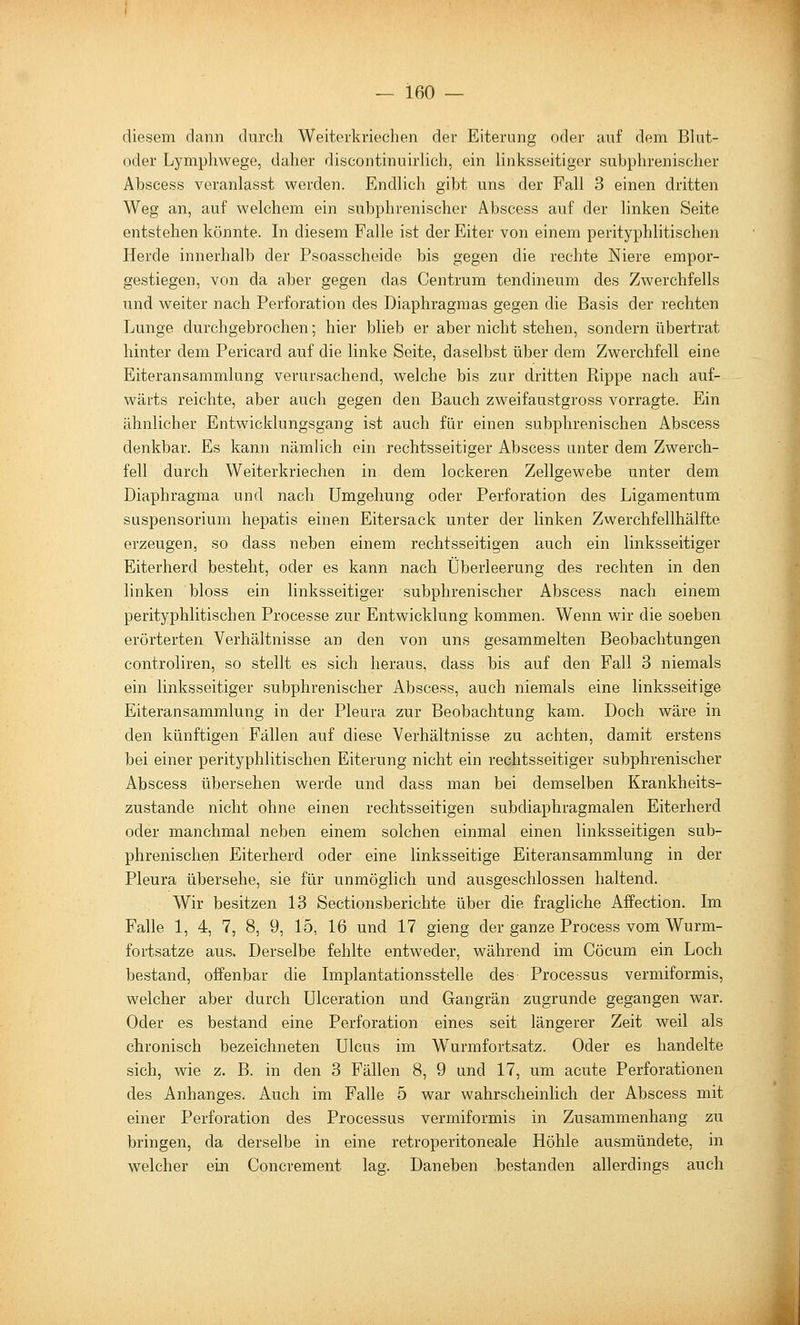 diesem dann dnrch Weiterkrieclien der Eiterung oder auf dem Blut- oder Lymphwege, daher discontinuirlich, ein linksseitiger suhphrenischer Abscess veranlasst werden. Endlich gibt uns der Fall 3 einen dritten Weg an, auf welchem ein suhphrenischer Abscess auf der linken Seite entstehen könnte. In diesem Falle ist der Eiter von einem perityphlitischen Herde innerhalb der Psoasscheide bis gegen die rechte Niere empor- gestiegen, von da aber gegen das Centrum tendineum des Zwerchfells und weiter nach Perforation des Diaphragmas gegen die Basis der rechten Lunge durchgebrochen; hier blieb er aber nicht stehen, sondern übertrat hinter dem Pericard auf die linke Seite, daselbst über dem Zwerchfell eine Eiteransammlung verursachend, welche bis zur dritten Rippe nach auf- wärts reichte, aber auch gegen den Bauch zweifaustgross vorragte. Ein ähnlicher Entwicklungsgang ist auch für einen subphrenischen Abscess denkbar. Es kann nämlich ein rechtsseitiger Abscess unter dem Zwerch- fell durch Weiterkriechen in dem lockeren Zellgewebe unter dem Diaphragma und nach Umgehung oder Perforation des Ligamentum Suspensorium hepatis einen Eitersack unter der linken Zwerchfellhälfte erzeugen, so dass neben einem rechtsseitigen auch ein linksseitiger Eiterherd besteht, oder es kann nach Überleerung des rechten in den linken bloss ein linksseitiger suhphrenischer Abscess nach einem perityphlitischen Processe zur Entwicklung kommen. Wenn wir die soeben erörterten Verhältnisse an den von uns gesammelten Beobachtungen controliren, so stellt es sich heraus, dass bis auf den Fall 3 niemals ein linksseitiger suhphrenischer Abscess, auch niemals eine linksseitige Eiteransammlung in der Pleura zur Beobachtung kam. Doch wäre in den künftigen Fällen auf diese Verhältnisse zu achten, damit erstens bei einer perityphlitischen Eiterung nicht ein rechtsseitiger suhphrenischer Abscess übersehen werde und dass man bei demselben Krankheits- zustande nicht ohne einen rechtsseitigen subdiaphragmalen Eiterherd oder manchmal neben einem solchen einmal einen linksseitigen sub- phrenischen Eiterherd oder eine linksseitige Eiteransammlung in der Pleura übersehe, sie für unmöglich und ausgeschlossen haltend. Wir besitzen 13 Sectionsberichte über die fragliche Affection. Im Falle 1, 4, 7, 8, 9, 15, 16 und 17 gieng der ganze Process vom Wurm- fortsatze aus. Derselbe fehlte entweder, während im Cöcum ein Loch bestand, offenbar die Implantationsstelle des Processus vermiformis, welcher aber durch Ulceration und Gangrän zugrunde gegangen war. Oder es bestand eine Perforation eines seit längerer Zeit weil als chronisch bezeichneten Ulcus im Wurmfortsatz. Oder es handelte sich, wie z. B. in den 3 Fällen 8, 9 und 17, um acute Perforationen des Anhanges. Auch im Falle 5 war wahrscheinlich der Abscess mit einer Perforation des Processus vermiformis in Zusammenhang zu bringen, da derselbe in eine retroperitoneale Höhle ausmündete, in welcher ein Concrement lag. Daneben bestanden allerdings auch