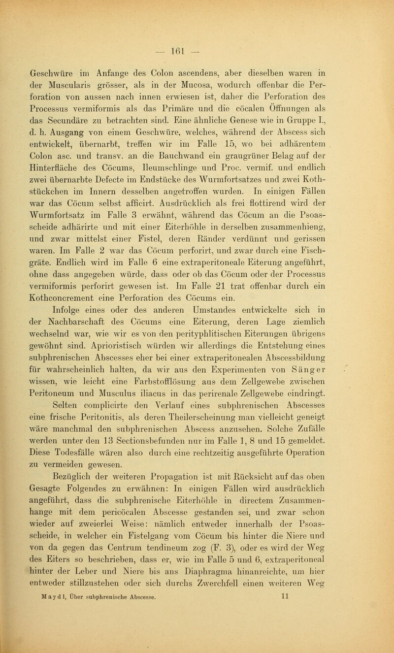 Geschwüre im Anfange des Colon ascendens, aber dieselben waren in der Muscularis grösser, als in der Mucosa, wodurch offenbar die Per- foration von aussen nach innen erwiesen ist, daher die Perforation des Processus vermiformis als das Primäre und die cöcalen Offnungen als das Secundäre zu betrachten sind. Eine ähnliche Genese wie in Gruppe L, d. h. Ausgang von einem Geschwüre, welches, während der Abscess sich entwickelt, übernarbt, treffen wir im Falle 15, wo bei adhärentem Colon asc. und transv. an die Bauchwand ein graugrüner Belag auf der Hinterfläche des Cöcums, Ileumschlinge und Proc. vermif. und endlich zwei übernarbte Defecte im Endstücke des Wurmfortsatzes und zwei Koth- stückchen im Innern desselben angetroffen wurden. In einigen Fällen war das Cöcum selbst afficirt. Ausdrücklich als frei flottirend wird der Wurmfortsatz im Falle 3 erwähnt, während das Cöcum an die Psoas- scheide adhärirte und mit einer Eiterhöhle in derselben zusammenhieng, und zwar mittelst einer Fistel, deren Ränder verdünnt und gerissen waren. Im Falle 2 war das Cöcum perforirt, und zwar durch eine Fisch- gräte. Endlich wird im Falle 6 eine extraperitoneale Eiterung angeführt, ohne dass angegeben würde, dass oder ob das Cöcum oder der Processus vermiformis perforirt gewesen ist. Im Falle 21 trat offenbar durch ein Kothconcrement eine Perforation des Cöcums ein. Infolge eines oder des anderen ümstandes entwickelte sich in der Nachbarschaft des Cöcums eine Eiterung, deren Lage ziemlich wechselnd war, wie wir es von den perityphlitischen Eiterungen übrigens gewöhnt .sind. Aprioristisch würden wir allerdings die Entstehung eines subphrenischen Abscesses eher bei einer extraperitonealen Abscessbildung für wahrscheinHch halten, da wir aus den Experimenten von Sänger wissen, wie leicht eine Parbstofflösung, aus dem Zellgewebe zwischen Peritoneum und Musculus iliacus in das perirenale Zellgewebe eindringt. Selten complicirte den Verlauf eines subphrenischen Abscesses eine frische Peritonitis, als deren Theilerscheinung man vielleicht geneigt wäre manchmal den subphrenischen Abscess anzusehen. Solche Zufälle werden unter den 13 Sectionsbefunden nur im Falle 1, 8 und 15 gemeldet. Diese Todesfälle wären also durch eine rechtzeitig ausgeführte Operation zu vermeiden gewesen. Bezüglich der weiteren Propagation ist mit Rücksicht auf das oben Gesagte Folgendes zu erwähnen: In einigen Fällen wird ausdrücklich angeführt, dass die subphrenische Eiterhöhle in directem Zusammen- hange mit dem pericöcalen Abscesse gestanden sei, und zwar schon wieder auf zweierlei Weise: nämlich entweder innerhalb der Psoas- scheide, in welcher ein Fistelgang vom Cöcum bis hinter die Niere und von da gegen das Centrum tendineum zog (F. 3), oder es wird der Weg des Eiters so beschrieben, dass er, wie im Falle 5 und 6, extraperitoneal hinter der Leber und Niere bis ans Diaphragma hinanreichte, um hier entweder stillzustehen oder sich durchs Zwerchfell einen weiteren Weg M a y d 1, Über subphrenisclie Abscesse. 11