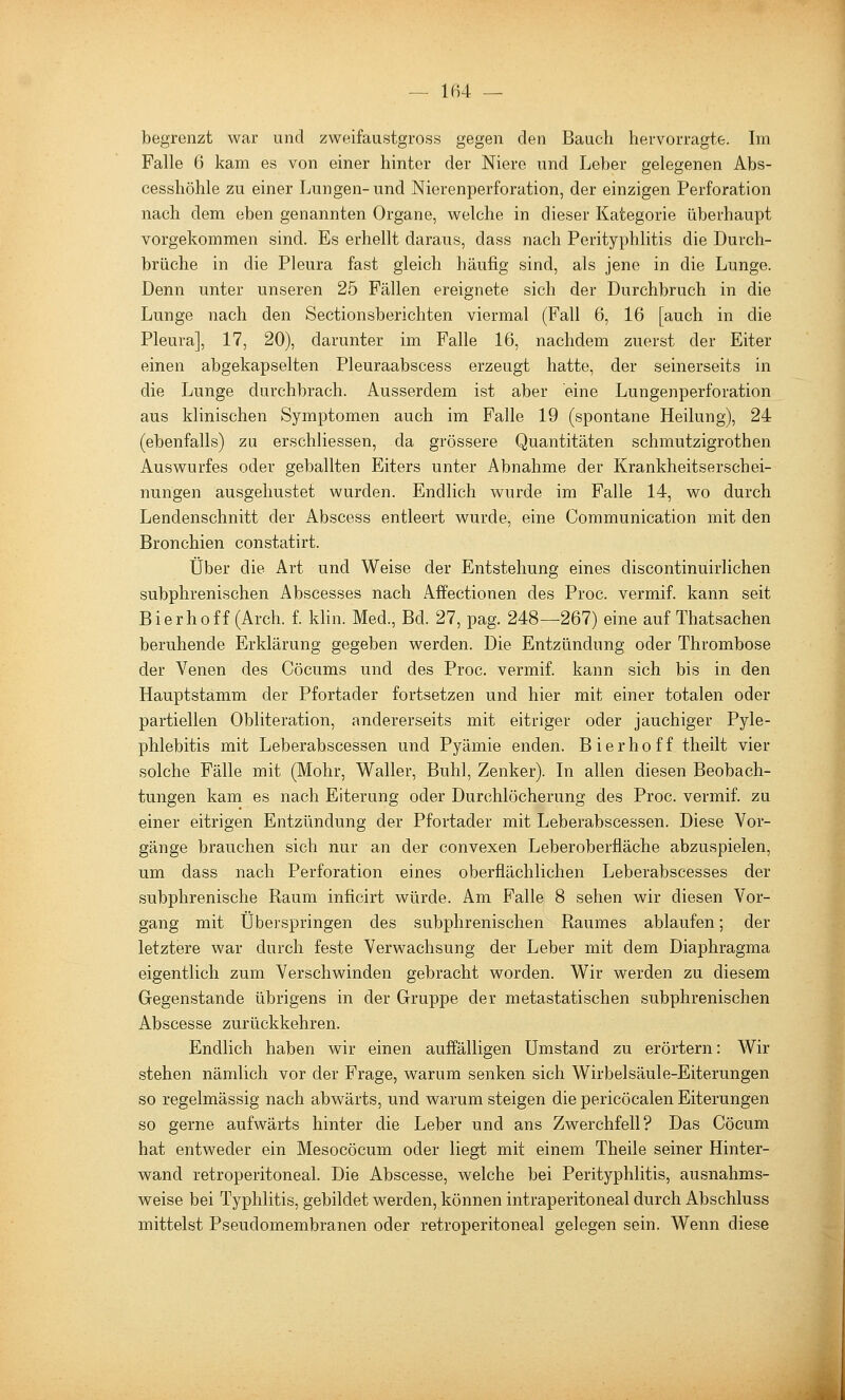 — 1B4 — begrenzt war und zweifaustgross gegen den Bauch hervorragte. Im Falle 6 kam es von einer hinter der Niere und Leber gelegenen Abs- cesshöhle zu einer Lungen-und Nierenperforation, der einzigen Perforation nach dem eben genannten Organe, welche in dieser Kategorie überhaupt vorgekommen sind. Es erhellt daraus, dass nach Perityphlitis die Durch- brüche in die Pleura fast gleich häufig sind, als jene in die Lunge. Denn unter unseren 25 Fällen ereignete sich der Durchbruch in die Lunge nach den Sectionsberichten viermal (Fall 6, 16 [auch in die Pleura], 17, 20), darunter im Falle 16, nachdem zuerst der Eiter einen abgekapselten Pleuraabscess erzeugt hatte, der seinerseits in die Lunge durchbrach. Ausserdem ist aber eine Lungenperforation aus klinischen Symptomen auch im Falle 19 (spontane Heilung), 24 (ebenfalls) zu erschliessen, da grössere Quantitäten schmutzigrothen Auswurfes oder geballten Eiters unter Abnahme der Krankheitserschei- nungen ausgehustet wurden. Endlich wurde im Falle 14, wo durch Lendenschnitt der Abscess entleert wurde, eine Communication mit den Bronchien constatirt. Über die Art und Weise der Entstehung eines discontinuirlichen subphrenischen Abscesses nach Affectionen des Proc. vermif. kann seit Bierhoff (Arch. f. khn. Med., Bd. 27, pag. 248—267) eine auf Thatsachen beruhende Erklärung gegeben werden. Die Entzündung oder Thrombose der Venen des Cöcums und des Proc. vermif. kann sich bis in den Hauptstamm der Pfortader fortsetzen und hier mit einer totalen oder partiellen Obliteration, andererseits mit eitriger oder jauchiger Pyle- phlebitis mit Leberabscessen und Pyämie enden. Bierhoff theilt vier solche Fälle mit (Mohr, Waller, Buhl, Zenker). In allen diesen Beobach- tungen kam es nach Eiterung oder Durchlöcherung des Proc. vermif. zu einer eitrigen Entzündung der Pfortader mit Leberabscessen. Diese Vor- gänge brauchen sich nur an der convexen Leberoberfläche abzuspielen, um dass nach Perforation eines oberflächlichen Leberabscesses der subphrenische Raum inficirt würde. Am Falle 8 sehen wir diesen Vor- gang mit Überspringen des subphrenischen Raumes ablaufen; der letztere war durch feste Verwachsung der Leber mit dem Diaphragma eigentlich zum Verschwinden gebracht worden. Wir werden zu diesem Gegenstande übrigens in der Gruppe der metastatischen subphrenischen Abscesse zurückkehren. Endlich haben wir einen auffälligen Umstand zu erörtern: Wir stehen nämlich vor der Frage, warum senken sich Wirbelsäule-Eiterungen so regelmässig nach abwärts, und warum steigen die pericöcalen Eiterungen so gerne aufwärts hinter die Leber und ans Zwerchfell? Das Cöcum hat entweder ein Mesocöcum oder liegt mit einem Theile seiner Hinter- wand retroperitoneal. Die Abscesse, welche bei Perityphlitis, ausnahms- weise bei Typhlitis, gebildet werden, können intraperitoneal durch Abschluss mittelst Pseudomembranen oder retroperitoneal gelegen sein. Wenn diese