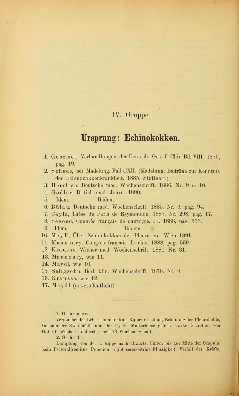IV. Grruppe. Ursprung: Echinokokken. 1. Genzmer, Verhandlungen der Deutsch. Ges. f. CWr. Bd. VIII. 1879, pag. 19. 2. Schede, bei Madekmg. Fall CXII. (Madelung, Beiträge zur Kenntnis der Echinokokkenkrankheit. 1885. Stuttgart.) 3. Herrlich, Deutsche med. Wochenschrift. 1886. Nr. 9 u. 10. 4 Godlee, British med. Journ. 1890. 5. Idem. Ibidem. 6. Bülau, Deutsche med. Wochenschrift. 1885. Nr. 6, pag. 94. 7. Cayla, These de Paris de Reymondon. 1887. Nr. 298, pag. 17. 8. Segond, Congres fran9ais de Chirurgie. III. 1888, pag. 533. 9. Idem. Ibidem. 10. May dl, Über Echinokokkus der Pleura etc. Wien 1891. 11. Maunoury, Congres frangais de chir. 1888, pag. 539. 12. Krausse, Wiener med. Wochenschrift. 1880. Nr. 31. 13. Maunoury, wie 11. 14. May dl, wie 10. 15. Selig söhn, Berl. klin. Wochenschrift. 1876. Nr. 9. 16. Krausse, wie 12. 17. May dl (unveröffentlicht). 1. Genzmer. Verjauchender Leberecliinokokkus, Rippenresection, Eröffnung der Pleurahöhle, Tncision des Zwerchfells und der Cyste, Mutterblase gelöst, starke Secretion von Galle 6 Wochen hindurch, nach 18 Wochen geheilt. 2. Schede. Dämpfung von der 4. Rippe nach abwärts, hinten bis zur Mitte der Scapula, kein Pectoralfremitus. Function ergibt serös-eitrige Flüssigkeit, Verfall der Kräfte,