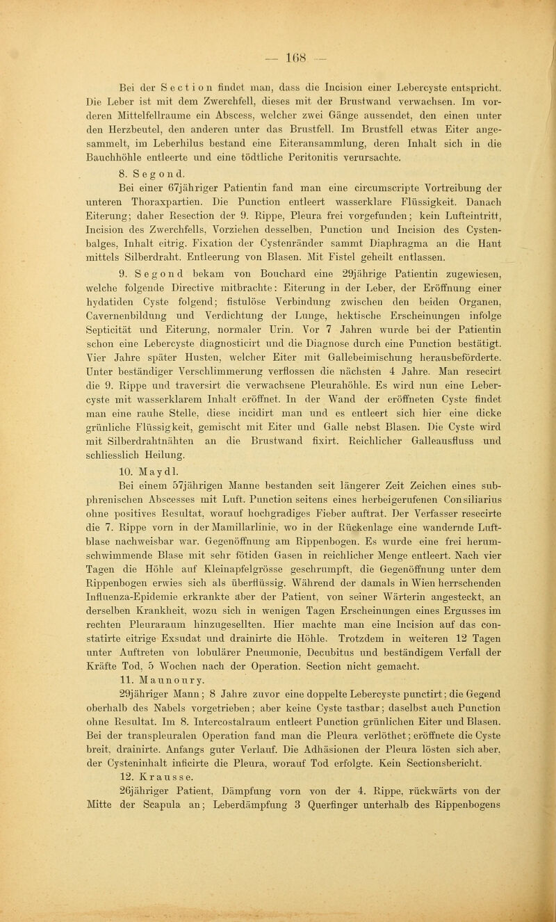 Bei der S c c t i o n findet man, dass die Incision einer Lebercyste entspricht. Die Leber ist mit dem Zwerchfell, dieses mit der Brustwand verwachsen. Im vor- deren Mittelfellraume ein Abscess, welcher zwei Gänge aussendet, den einen iinter den Herzbeutel, den anderen unter das Brustfell. Im Brustfell etwas Eiter ange- sammelt, im Leberhilus bestand eine Eiteransammlung, deren Inhalt sich in die Bauchhöhle entleerte und eine tödtliche Peritonitis verursachte. 8. S eg 0 nd. Bei einer 67j ähriger Patientin fand man eine circumscripte Vortreibung der unteren Thoraxpartien. Die Punction entleert wasserklare Flüssigkeit. Danach Eiterung; daher Resection der 9. Rippe, Pleura frei vorgefunden; kein Lufteintritt, Incision des Zwerchfells, Vorziehen desselben, Punction und Incision des Cysten- balges, Inhalt eitrig. Fixation der Cystenränder sammt Diaphragma an die Haut mittels Silberdraht. Entleerung von Blasen. Mit Fistel geheilt entlassen. 9. Segond bekam von Bouchard eine 29jährige Patientin zugewiesen, welche folgende Directive mitbrachte: Eiterung in der Leber, der Eröffnung einer hydatiden Cyste folgend; fistulöse Verbindung zwischen den beiden Organen, Cavernenbildung und Verdichtung der Lunge, hektische Erscheinungen infolge Septicität und Eiterung, normaler Urin. Vor 7 Jahren wurde bei der Patientin schon eine Lebercyste diagnosticirt und die Diagnose durch eine Punction bestätigt. Vier Jahre später Husten, welcher Eiter mit Gallebeimischung herausbeförderte. Unter beständiger Verschlimmerung verflossen die nächsten 4 Jahre. Man resecirt die 9. Rippe und traversirt die verwachsene Pleurahöhle. Es wird nun eine Leber- cyste mit wasserklarem Inhalt eröffnet. In der Wand der eröffneten Cyste findet man eine rauhe Stelle, diese incidirt man und es entleert sich hier eine dicke grünliche Flüssigkeit, gemischt mit Eiter und Galle nebst Blasen. Die Cyste wird mit Silberdrahtnähten an die Brustwand fixirt. Reichlicher Galleausfluss und schliesslich Heilung. 10. Maydl. Bei einem 57jährigen Manne bestanden seit längerer Zeit Zeichen eines sub- phrenischen Abscesses mit Luft. Punction seitens eines herbeigerufenen Consiliarius ohne positives Resultat, worauf hochgradiges Fieber auftrat. Der Verfasser resecirte die 7. Rippe vorn in der Mamillarlinie, wo in der Rückenlage eine wandernde Luft- blase nachweisbar war. Gegenöffnung am Rippenbogen. Es wurde eine frei herum- schwimmende Blase mit sehr fötiden Gasen in reichlicher Menge entleert. Nach vier Tagen die Höhle auf Kleinapfelgrösse geschrumpft, die Gegenöffnimg unter dem Rippenbogen erwies sich als überflüssig. Während der damals in Wien herrschenden Influenza-Epidemie erkrankte aber der Patient, von seiner Wärterin angesteckt, an derselben Krankheit, wozu sich in wenigen Tagen Erscheinungen eines Ergusses im rechten Pleuraraum hinzugesellten. Hier machte man eine Incision auf das con- statirte eitrige Exsudat und drainirte die Höhle. Trotzdem in weiteren 12 Tagen imter Auftreten von lobulärer Pneumonie, Decubitus und beständigem Verfall der Kräfte Tod, 5 Wochen nach der Operation. Section nicht gemacht. 11. Maunoury. 29j ähriger Mann; 8 Jahre zuvor eine doppelte Lebercyste punctirt; die Gegend oberhalb des Nabels vorgetrieben; aber keine Cyste tastbar; daselbst auch Punction ohne Resultat. Im 8. Intercostalraum entleert Punction grünlichen Eiter und Blasen. Bei der transpleuralen Operation fand man die Pleura verlöthet; eröffnete die Cyste breit, drainirte. Anfangs guter Verlauf. Die Adliäsionen der Pleura lösten sich aber, der Cysteninhalt inficirte die Pleura, worauf Tod erfolgte. Kein Sectionsbericht. 12. Kr aus se. 26j ähriger Patient, Dämpfung vorn von der 4. Rippe, rückwärts von der Mitte der Scapula an; Leberdämpfung 3 Querfinger unterhalb des Rippenbogens