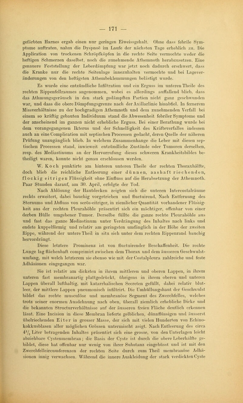 gefärbten Harnes ergab einen nur geringen Eiweissgehalt. Ohne dass febrile Sym- ptome auftraten, nahm die Dyspnoe im Laufe der nächsten Tage erheblich zu. Die Application von trockenen Schröpfköpfen in die rechte Seite vermochte weder die heftigen Schmerzen daselbst, noch die zunehmende Athemnoth herabzusetzen. Eine genauere Feststellung der Leberdämpfung war jetzt noch dadurch erschwert, dass die Kranke nur die rechte Seitenlage innezuhalten vermochte und bei Lagever- änderungen von den heftigsten Athembeklemmungen belästigt wurde. Es wurde eine entzündliche Lifiltration und ein Erguss im unteren Theile des rechten Rippenfellraumes angenommen, wobei es allerdings auffallend blieb, dass das Athmungsgeräusch in den stark gedämpften Partien nicht ganz geschwunden war, und dass die obere Dämpfungsgrenze nach der Axillarlinie hinabfiel. In fernerem Missverhältnisse zu der hochgradigen Athemnoth und dem zunehmenden Verfall bei einem so kräftig gebauten Individuum stand die Abwesenheit febriler Symptome und der anscheinend im ganzen nicht erhebliche Erguss. Bei einer Berathung wurde bei dem vorangegangenen Ikterus und der Schnelligkeit des Kräfteverfalles indessen auch an eine Complication mit septischen Processen gedacht, deren Quelle der näheren Prüfung unzugänglich blieb. In welchem Zusammenhange die Leber mit diesen sep- tischen Processen stand, inwieweit entzündliche Zustände oder Tumoren derselben, resp. des Mediastinums an der Hervorrufung dieses schweren Krankheitsbildes be- theiligt waren, konnte nicht genau erschlossen werden. W. Koch punktirte am hinteren unteren Theile der rechten Thoraxhälfte, doch blieb die reichliche Entleerung einer dünnen, aashaft riechenden, flockig eitrigen Flüssigkeit ohne Einfluss auf die Herabsetzung der Athemnoth. Paar Stunden darauf, am 30. April, erfolgte der Tod. Nach Ablösung der Hautdecken zeigten sich die unteren Intercostalräume rechts erweitert, dabei bauchig vorgetrieben und fluctuirend, Nach Entfernung des Sternums und Abfluss von serös-eitriger, in ziemlicher Quantität vorhandener Fliissig- keit aus der rechten Pleurahöhle präsentirt sich ein mächtiger, offenbar von einer derben Hülle umgebener Tumor. Derselbe füllte die ganze rechte Pleurahöhle aus und fast das ganze Mediastinum unter Verdrängung des Inhaltes nach links und endete kuppeiförmig und relativ am geringsten umfänglich in der Höhe der zweiten Rippe, während der untere Theil in situ sich unter dem rechten Rippenrand bauchig hervordrängt. Diese letztere Prominenz ist von fluctuirender Beschaffenheit. Die rechte Lunge lag flächenhaft comprimirt zwischen dem Thorax und dem äusseren Geschwulst- umfang, mit welch letzterem sie ebenso wie mit der Costalpleura zahlreiche iind feste Adhäsionen eingegangen war. Sie ist relativ am dicksten in ihrem mittleren und oberen Lappen, in ihrem unteren fast membranartig plattgedrückt, übrigens in ihrem oberen und unteren Lappen überall lufthaltig, mit katarrhalischen Secreten gefüllt, dabei relativ blut- leer, der mittlere Lappen pneumonisch infiltrirt. Die Umhüllungshaut der Geschwulst bildet das rechte musculöse und membranöse Segment des Zwerchfelles, welches trotz seiner enormen Atisdehnung nach oben, überall ziemlich erhebliche Dicke und die bekannten Structurverhältnisse auf der äusseren freien Fläche deutlich erkennen lässt. Eine Incision in diese Membran lieferte gelblichen, dünnflüssigen und äusserst übelriechenden Eiter in grosser Masse, der sich mit vielen Hunderten von Echino- kokkusblasen aller möglichen Grössen untermischt zeigt. Nach Entleerung des circa 4Y2 Liter betragenden Inhaltes präsentirt sich eine grosse, von den Unterlagen leicht abziehbare Cystenmerabran; die Basis der Cyste ist durch die obere Leberhälfte ge- bildet, diese hat offenbar nur wenig von ihrer Substanz eingebüsst und ist mit den Zwerchfellcircumferenzen der rechten Seite durch zum Theil membranöse Adhä- sionen innig verwachsen. Während die innere Auskleidung der stark verdickten Cyste