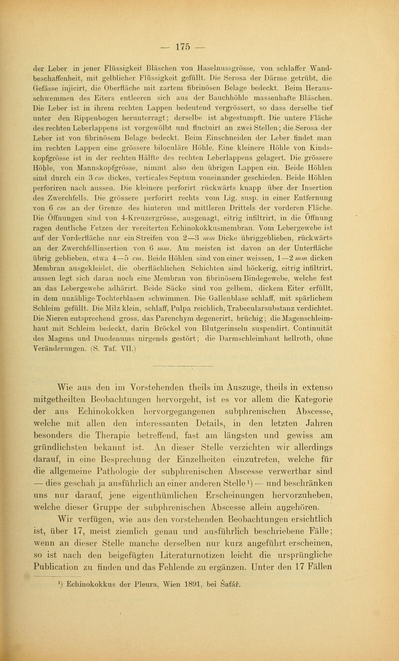 der Leber in jener Flüssigkeit Bläschen von Haselnussgrösse, von schlaffer Wancl- beschaffenheit, mit gelblicher Flüssigkeit gefüllt. Die Serosa der Därme getrübt, die Gefässe injicirt, die Oberfläche mit zartem fibrinösen Belage bedeckt. Beim Heraus- schwemmen des Eiters entleeren sich ans der Bauchhölile massenhafte Bläschen. Die Leber ist in ihrem rechten Lappen bedeutend vergrössert, so dass derselbe tief unter den Rippenbogen hernnterragt; derselbe ist abgestumpft. Die untere Fläche des rechten Leberlappens ist vorgewölbt und fluctuirt an zwei Stellen; die Serosa der Leber ist von fibrinösem Belage bedeckt. Beim Einschneiden der Leber findet man im rechten Lappen eine grössere biloculäre Höhle. Eine kleinere Höhle von Kinds- kopfgrösse ist in der rechten Hälfte des rechten Leberlappens gelagert. Die grössere Höhle, von Mannskopfgrösse, nimmt also den übrigen Lappen ein. Beide Höhlen sind durch ein 3 cm dickes, verticales Septum voneinander geschieden. Beide Höhlen perforiren nach aussen. Die kleinere perforirt rückwärts knapp über der Insertion des Zwerchfells. Die grössere perforirt rechts vom Lig. susp. in einer Entfernung von 6 c)}i an der Grenze des hinteren und mittleren Drittels der vorderen Fläche. Die Öffnungen sind von 4-Kreuzergrösse, ausgenagt, eitrig infiltrirt, in die Öffnung ragen deutliche Fetzen der vereiterten Echinokokkusmembran. Vom Lebergewebe ist auf der Vorderfiäche nur ein Streifen von 2—3 »im Dicke übriggeblieben, rückwärts an der Zwerchfellinsertion von 6 7mn. Am meisten ist davon an der Unterfläche übrig geblieben, etwa 4—5 cm. Beide Höhlen sind von einer weissen, 1—2 mm dicken Membran ausgekleidet, die oberflächlichen Schichten sind höckerig, eitrig infiltrirt, aussen legt sich daran noch eine Membran von fibrinösem Bindegewebe, welche fest an das Lebergewebe adhärirt. Beide Säcke sind von gelbem, dickem Eiter erfüllt, in dem unzählige Tochterblasen schwimmen. Die Gallenblase schlaff, mit spärlichem Schleim gefüllt. Die Milz klein, schlaff, Pulpa reichlich, Trabecularsubstanz verdichtet. Die Nieren entsprechend gross, das Parenchym degenerirt, brüchig; die Magenschleim- haut mit Schleim bedeckt, darin Bröckel von Blutgerinseln suspendirt. Continuität des Magens und Duodenums nirgends gestört; die Darm Schleimhaut hellroth, ohne Veränderungen. (S. Taf. VH.) Wie aus den im Vorstehenden theils im Auszuge, theils in extenso mitgetheilten Beobachtungen hervorgeht, ist es vor allem die Kategorie der aus Echinokokken hervorgegangenen subphrenischen Abscesse, welche mit allen den interessanten Details, in den letzten Jahren besonders die Therapie betreffend, fast am längsten und gewiss am gründlichsten bekannt ist. An dieser Stelle verzichten wir allerdings darauf, in eine Besprechung der Einzelheiten einzutreten, welche für die allgemeine Pathologie der subphrenischen Abscesse verwertbar sind — dies geschah ja ausführlich an einer anderen Stelle i) ■— und beschränken uns nur darauf, jene eigenthümlichen Erscheinungen hervorzuheben, welche dieser Gruppe der subphrenischen Abscesse allein augehören. Wir verfügen, wie aus den vorstehenden Beobachtungen ersichtlich ist, über 17, meist ziemlich genau und ausführlich beschriebene Fälle; wenn an dieser Stelle manche derselben nur kurz angeführt erscheinen, so ist nach den beigefügten Literaturnotizen leicht die ursprüngliche Publication zu finden und das Fehlende zu ergänzen. Unter den 17 Fällen ^) Echinokokkus der Pleura, Wien 1891, bei Safäf.