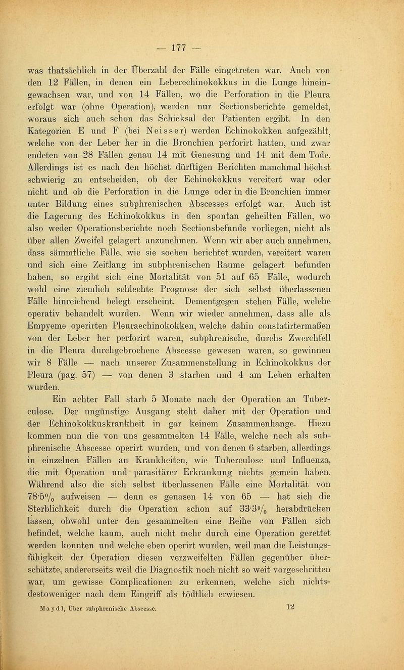 was thatsächlich in der Überzahl der Fälle eingetreten war. Auch von den 12 Fällen, in denen ein Leberechinokokkus in die Lunge hinein- gewachsen war, und von 14 Fällen, wo die Perforation in die Pleura erfolgt war (ohne Operation), werden nur Sectionsberichte gemeldet, woraus sich auch schon das Schicksal der Patienten ergibt. In den Kategorien E und F (bei Neisser) werden Echinokokken aufgezählt^ welche von der Leber her in die Bronchien perforirt hatten, und zwar endeten von 28 Fällen genau 14 mit Genesung und 14 mit dem Tode. Allerdings ist es nach den höchst dürftigen Berichten manchmal höchst schwierig zu entscheiden, ob der Echinokokkus vereitert war oder nicht und ob die Perforation in die Lunge oder in die Bronchien immer unter Bildung eines subphrenischen Abscesses erfolgt war. Auch ist die Lagerung des Echinokokkus in den spontan geheilten Fällen, wo also weder Operationsberichte noch Sectionsbefunde vorliegen, nicht als über allen Zweifel gelagert anzunehmen. Wenn wir aber auch annehmen, dass sämmtliche Fälle, wie sie soeben berichtet wurden, vereitert waren und sich eine Zeitlang im subphrenischen Kaume gelagert befunden haben, so ergibt sich eine Mortalität von 51 auf 65 Fälle, wodurch wohl eine ziemlich schlechte Prognose der sich selbst überlassenen Fälle hinreichend belegt erscheint. Dementgegen stehen Fälle, welche operativ behandelt wurden. Wenn wir wieder annehmen, dass alle als Empyeme operirten Pleuraechinokokken, welche dahin constatirtermaßen von der Leber her perforirt waren, subphrenische, durchs Zwerchfell in die Pleura durchgebrochene Abscesse gewesen waren, so gewinnen wir 8 Fälle — nach unserer Zusammenstellung in Echinokokkus der Pleura (pag. 57) — von denen 3 starben und 4 am Leben erhalten wurden. Ein achter Fall starb 5 Monate nach der Operation an Tuber- culose. Der ungünstige Ausgang steht daher mit der Operation und der Echinokokkuskrankheit in gar keinem Zusammenhange. Hiezu kommen nun die von uns gesammelten 14 Fälle, welche noch als sub- phrenische Abscesse operirt wurden, und von denen 6 starben, allerdings in einzelnen Fällen an Krankheiten, wie Tuberculose und Influenza, die mit Operation und parasitärer Erkrankung nichts gemein haben. Während also die sich selbst überlassenen Fälle eine Mortalität von 78-5°/o aufweisen — denn es genasen 14 von 65 — hat sich die Sterblichkeit durch die Operation schon auf 33*3o/q herabdrücken lassen, obwohl unter den gesammelten eine Reihe von Fällen sich befindet, welche kaum, auch nicht mehr durch eine Operation gerettet werden konnten und welche eben operirt wurden, weil man die Leistungs- fähigkeit der Operation diesen verzweifelten Fällen gegenüber über- schätzte, andererseits weil die Diagnostik noch nicht so weit vorgeschritten war, um gewisse Complicationen zu erkennen, welche sich nichts- destoweniger nach dem Eingriff als tödtlich erwiesen. May dl, Über subphrenische Abscesse. 1^