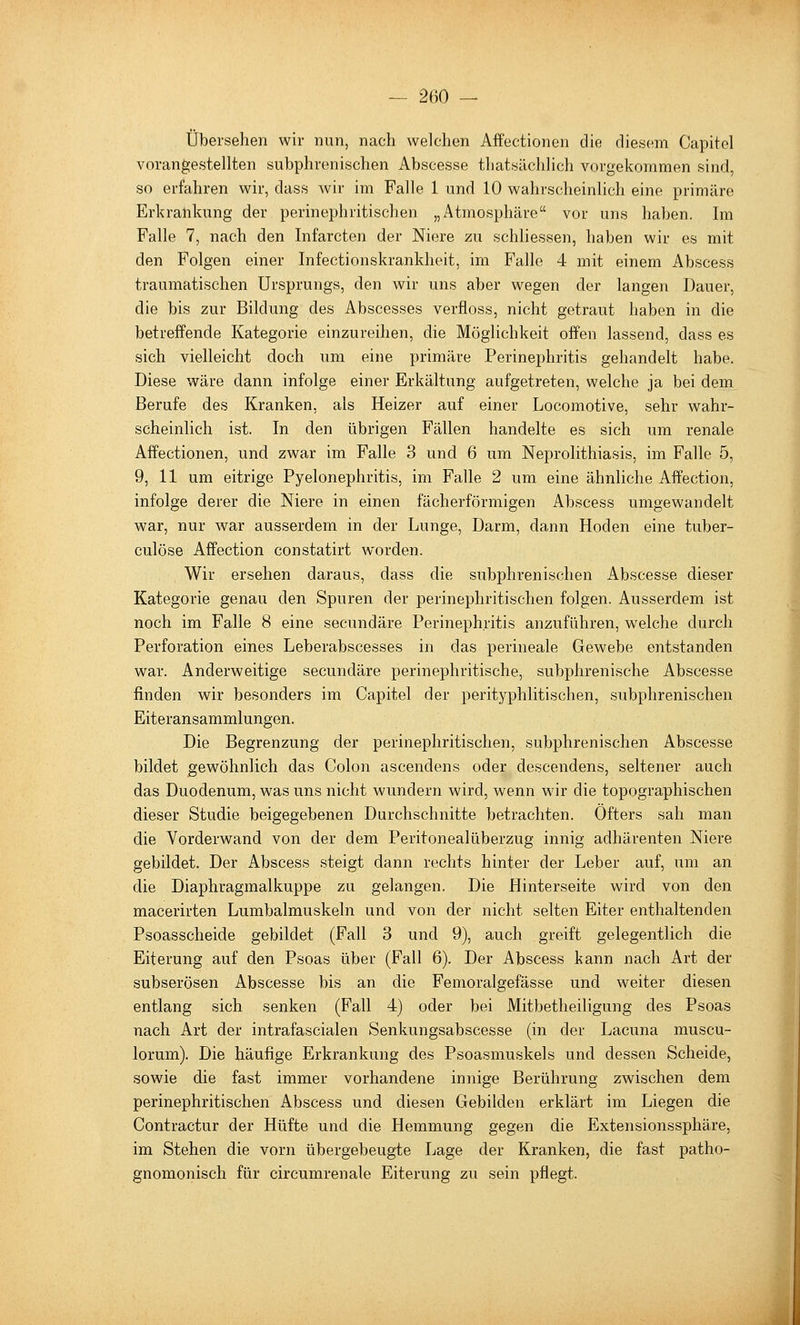 Übersehen wir nun, nach welchen Affectionen die diesem Capitel vorangestellten subphrenischen Abscesse thatsächlich vorgekommen sind, so erfahren wir, dass wir im Falle 1 und 10 wahrscheinlich eine primäre Erkrankung der perinephritischen „Atmosphäre vor uns haben. Im Falle 7, nach den Infarcten der Niere zu schliessen, haben wir es mit den Folgen einer Infectionskrankheit, im Falle 4 mit einem Abscess traumatischen Ursprungs, den wir uns aber wegen der langen Dauer, die bis zur Bildung des Abscesses verfloss, nicht getraut haben in die betreffende Kategorie einzureihen, die Möglichkeit offen lassend, dass es sich vielleicht doch um eine primäre Perinephritis gehandelt habe. Diese wäre dann infolge einer Erkältung aufgetreten, welche ja bei dem Berufe des Kranken, als Heizer auf einer Locomotive, sehr wahr- scheinlich ist. In den übrigen Fällen handelte es sich um renale Affectionen, und zwar im Falle 3 und 6 um Neprolithiasis, im Falle 5, 9, 11 um eitrige Pyelonephritis, im Falle 2 um eine ähnliche Affection, infolge derer die Niere in einen fächerförmigen Abscess umgewandelt war, nur war ausserdem in der Lunge, Darm, dann Hoden eine tuber- culöse Affection constatirt worden. Wir ersehen daraus, dass die subphrenischen Abscesse dieser Kategorie genau den Spuren der perinephritischen folgen. Ausserdem ist noch im Falle 8 eine secundäre Perinephritis anzuführen, welche durch Perforation eines Leberabscesses in das perineale Gewebe entstanden war. Anderweitige secundäre perinephritische, subplirenische Abscesse finden wir besonders im Capitel der perityphlitischen, subphrenischen Eiteransammlungen. Die Begrenzung der perinephritischen, subphrenischen Abscesse bildet gewöhnlich das Colon ascendens oder descendens, seltener auch das Duodenum, was uns nicht wundern wird, wenn wir die topographischen dieser Studie beigegebenen Durchschnitte betrachten. Öfters sah man die Vorderwand von der dem Peritonealüberzug innig adhärenten Niere gebildet. Der Abscess steigt dann rechts hinter der Leber auf, um an die Diaphragmalkuppe zu gelangen. Die Hinterseite wird von den macerirten Lumbalmuskeln und von der nicht selten Eiter enthaltenden Psoasscheide gebildet (Fall 3 und 9), auch greift gelegentlich die Eiterung auf den Psoas über (Fall 6). Der Abscess kann nach Art der subserösen Abscesse bis an die Femoralgefässe und weiter diesen entlang sich senken (Fall 4) oder bei Mitbetheiligung des Psoas nach Art der intrafascialen Senkungsabscesse (in der Lacuna muscu- lorum). Die häufige Erkrankung des Psoasmuskels und dessen Scheide, sowie die fast immer vorhandene innige Berührung zwischen dem perinephritischen Abscess und diesen Gebilden erklärt im Liegen die Contractur der Hüfte und die Hemmung gegen die Extensionssphäre, im Stehen die vorn übergebeugte Lage der Kranken, die fast patho- gnomonisch für circumrenale Eiterung zu sein pflegt.