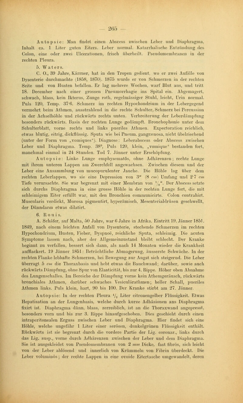 Autopsie: Man findet einen Abscess zwischen Leber und Diaphragma, Inhalt ca. 1 Liter guten Eiters. Leber norniaL Katarrhalische Entzündung des Colon, eine oder zwei Ulcerationen, frisch überheilt. Pseudomembranen in der rechten Pleura. 5. W aters. C. 0., 39 Jahre, Kärrner, hat in den Tropen gedient, wo er zwei Anfälle von Dysenterie durchmachte (1858, 1870). 1875 wurde er von Schmerzen in der rechten Seite und von Husten befallen. Er lag mehrere Wochen, warf Blut aus, und tritt 18. December nach einer grossen Pneumorrhagie ins Spital ein. Abgemagert, schwach, blass, kein Ikterus, Zunge roth, regelmässiger Stuhl, leicht, Urin normal. Puls 120, Temp. 37'6. Schmerz im rechten Hypochondrium in der Lebergegend vermehrt beim Athmen, ausstrahlend in die rechte Schulter, Schmerz bei Percussion in der Achselhöhle und rückwärts rechts unten. Verbreiterung der Leberdämpfung besonders rückwärts. Basis der rechten Lunge gedämpft. Bronchophonie unter dem Schulterblatt, vorne rechts und links pueriles Athmen. Expectoration reichlich, etwas blutig, eitrig, dickflüssig. Sputa wie bei Pneum. gangraenosa, nicht übelriechend (unter der Form von „vomiques). Diagnose: Leberabscess oder Abscess zwischen Leber und Diaphragma. Temp. 38°, Puls 120, klein, „vomique bestanden fort, manchmal einmal in 24 Stunden. Tod 7. Jänner unter Erschöpfung. Autopsie: Linke Lunge emphysematös, ohne Adhärenzen; rechte Lunge mit ihrem unteren Lappen am Zwerchfell angewachsen. Zwischen diesem und der Leber eine Ansammlung von mucopurulenter Jauche. Die Höhle lag über dem rechten Leberlappen, wo sie eine Depression von 3 (8 cm) Umfang und 2'7 cm Tiefe verursachte. Sie war begrenzt mit einer Membran von ^/g. Der Abscess setzte sich durchs Diaphragma in eine grosse Höhle in der rechten Lunge fort, die mit schleimigem Eiter erfüllt war, mit den Bronchien communicirte. Colon contrahii-t. Muscularis verdickt, Mucosa pigmentirt, hyperämisch, Mesenterialdrüsen geschwellt, der Dünndarm etwas dilatirt. 6. R 0 u i s. A. Schäfer, auf Malta, 50 Jahre, war 6 Jahre in Afrika. Eintritt 19. Jänner 1851. 1849, nach einem leichten Anfall von Dysenterie, stechende Schmerzen im rechten Hypochondrium, Husten, Fieber, Dyspnoe, reichliche Sputa, schleimig. Die acuten Symptome lassen nach, aber der Allgemeinzustand bleibt schlecht. Der Kranke beginnt zu verfallen, bessert sich dann, als nach 14 Monaten wieder die Krankheit aufflackert. 19 Jänner 1851: Beträchtliche Abmagerung, äusserste Schwäche. Inder rechten Flanke lebhafte Schmerzen, bei Bewegung zur Angst sich steigernd. Die Leber überragt 5 cm die Thoraxbasis und hebt etwas die Bauchwand; darüber, sowie auch rückwärts Dämpfung, ohne Spur von Elasticität, bis zur 4. Rippe. Höher oben Abnahme des Lungenschalles. Im Bereiche der Dämpfung vorne kein Athemgeräusch, rückwärts bronchiales Athmen, darüber schwaches Vesiculärathmen; heller Schall, pueriles Athmen links. Puls klein, hart, 90 bis 100. Der Kranke stirbt am 27. Jänner. Autopsie: In der rechten Pleura V2 Liter citronengelber Flüssigkeit. Etwas Hepatisation an der Lungenbasis, welche durch kurze Adhäsionen ans Diaphragma fixirt ist. Diaphragma dünn, blass. zerreiblich, ist an die Thoraxwand angepresst, besonders vorn und bis zur 3. Rippe hinaufgeschoben. Dies geschieht durch einen intraperitonealen Erguss zwischen Leber und Diaphragma. Hier findet sich eine Höhle, welche ungefähr 1 Liter einer serösen, dunkelgrünen Flüssigkeit enthält. Rückwärts ist sie begrenzt durch die vordere Partie der Lig. coronar., links durch das Lig. Susp., vorne durch Adhärenzen zwischen der Leber und dem Diaphragma. Sie ist ausgekleidet von Pseudomembranen von 2 m»i Dicke, fast fibrös, sich leicht von der Leber ablösend und innerlich von Krümmein von Fibrin überdeckt. Die Leber voluminös; der rechte Lappen in eine ovoide Eitertasche umgewandelt, deren