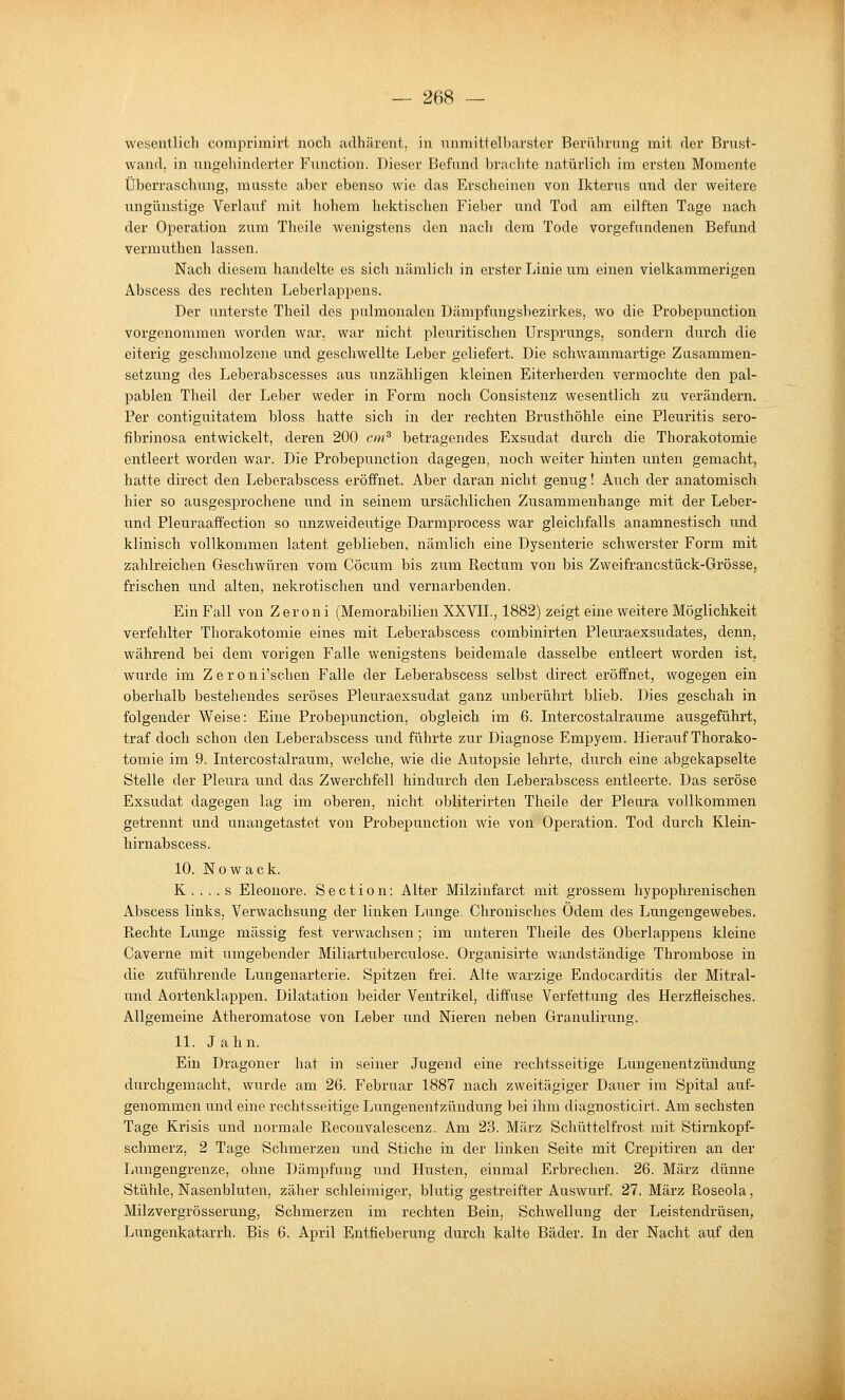 wesentlich comprimirt noch adhärent, in nnmitielbarster Beriihrnng mit der Brust- wand, in ungehinderter Function. Dieser Befund brachte natürlicli im ersten Momente Überraschung, musste aber ebenso wie das Erscheinen von Ikterus und der weitere ungünstige Verlauf mit hohem hektischen Fieber und Tod am eilften Tage nach der Operation zum Theile wenigstens den nach dem Tode vorgefundenen Befund vermuthen lassen. Nach diesem handelte es sich nämlicli in erster Linie um einen vielkammerigen Abscess des rechten Leberlappens. Der unterste Theil des pulmonalen Dämpfungsbezirkes, wo die Probepunction vorgenommen worden war, war nicht pleuritischen Ursprungs, sondern durch die eiterig geschmolzene und geschwellte Leber geliefert. Die schwammartige Zusammen- setzung des Leberabscesses aus unzähligen kleinen Eiterherden vermochte den pal- pablen Theil der Leber weder in Form noch Consistenz wesentlich zu verändern. Per contiguitatem bloss hatte sich in der rechten Brusthöhle eine Pleuritis sero- fibrinosa entwickelt, deren 200 cm^ betragendes Exsudat durch die Thorakotomie entleert worden war. Die Probepunction dagegen, noch weiter hinten unten gemacht, hatte direct den Lebeiabscess eröffnet. Aber daran nicht genug! Auch der anatomisch hier so ausgesprochene und in seinem ursächlichen Zusammenhange mit der Leber- und Pleuraaffection so unzweideutige Darmprocess war gleichfalls anamnestisch und klinisch vollkommen latent geblieben, nämlich eine Dysenterie schwerster Form mit zahlreichen Geschwüren vom Cöcum bis zum Rectum von bis Zweifrancstück-Grösse, frischen und alten, nekrotischen und vernarbenden. Ein Fall von Zeroni (Memorabilien XXVIL, 1882) zeigt eine weitere Möglichkeit verfehlter Thorakotomie eines mit Leberabscess combinirten Pleuraexsudates, denn, während bei dem vorigen Falle wenigstens beidemale dasselbe entleert worden ist, wurde im Z e r o n i'schen Falle der Leberabscess selbst direct eröffnet, wogegen ein oberhalb bestehendes seröses Pleuraexsudat ganz unberührt blieb. Dies geschah in folgender Weise: Eine Probepunction, obgleich im 6. Intercostalraume ausgeführt, traf doch schon den Leberabscess und führte zur Diagnose Empyem. Hierauf Thorako- tomie im 9. Intercostalraum, welche, wie die Autopsie lehrte, durch eine abgekapselte Stelle der Pleura und das Zwerchfell hindurch den Leberabscess entleerte. Das seröse Exsudat dagegen lag im oberen, nicht obliterirten Theile der Pleura vollkommen getrennt und unangetastet von Probepunction wie von Operation. Tod durch Klein- hirnabscess. 10. Nowack. K . . . . s Eleonore. S e c t i o n: Alter Milzinfarct mit grossem hypophrenischen Abscess links, Verwachsung der linken Lunge. Chronisches Ödem des Lungengewebes. Rechte Lunge massig fest verwachsen; im unteren Theile des Oberlappens kleine Caverne mit umgebender Miliartuberculose. Organisirte wandständige Thrombose in die zuführende Lungenarterie. Spitzen frei. Alte warzige Endocarditis der Mitral- und Aortenklappen. Dilatation beider Ventrikel, diffuse Verfettung des Herzfleisches. Allgemeine Atheromatose von Leber und Nieren neben Granulirung. 11. Jahn. Ein Dragoner hat in seiner Jugend eine rechtsseitige Lungenentzündung durchgemacht, wurde am 26. Februar 1887 nach zweitägiger Dauer im Spital auf- genommen und eine rechtsseitige Lungenentzündung bei ihm diagnosticirt. Am sechsten Tage Krisis und normale Reconvalescenz. Am 23. März Schüttelfrost mit Stirnkopf- schmerz, 2 Tage Schmerzen und Stiche in der linken Seite mit Crepitiren an der Lungengrenze, ohne Dämpfung und Husten, einmal Erbrechen. 26. März dünne Stühle, Nasenbluten, zäher schleimiger, blutig gestreifter Auswurf. 27. März Roseola, Milzvergrösserung, Schmerzen im rechten Bein, Schwellung der Leistendrüsen, Lungenkatarrh. Bis 6. April Entfieberung durch kalte Bäder. In der Nacht auf den