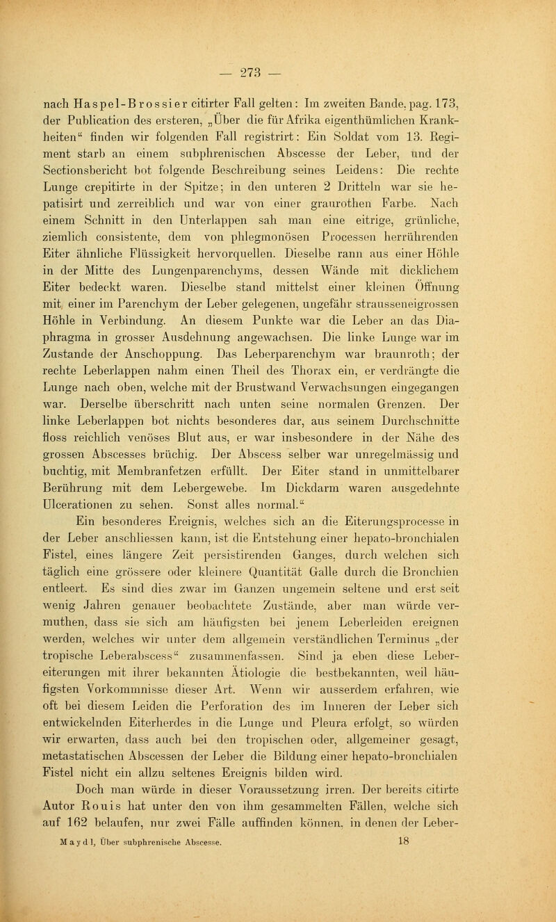 I nach Haspel-Brossier citirter Fall gelten: Im zweiten Bande.pag. 173, der Publication des ersteren, „Über die für Afrika eigenthümlichen Krank- heiten finden wir folgenden Fall registrirt: Ein Soldat vom 13. Kegi- raent starb an einem sabphrenischen Abscesse der Leber, und der Sectionsbericht bot folgende Beschreibung seines Leidens: Die rechte Lunge crepitirte in der Spitze; in den unteren 2 Dritteln war sie he- patisirt und zerreiblich und war von einer graurothen Farbe. Nach einem Schnitt in den Unterlappen sah man eine eitrige, grünliche, ziemlich consistente, dem von phlegmonösen Processen herrührenden Eiter ähnliche Flüssigkeit hervorquellen. Dieselbe rann aus einer Höhle in der Mitte des Lungenparenchyms, dessen Wände mit dicklichem Eiter bedeckt waren. Dieselbe stand mittelst einer kleinen Öffnung mit einer im Parenchym der Leber gelegenen, ungefähr strausseneigrossen Höhle in Verbindung. An diesem Punkte war die Leber an das Dia- phragma in grosser Ausdehnung angewachsen. Die linke Lunge war im Zustande der Anschoppung. Das Leberparenchym war braunroth; der rechte Leberlappen nahm einen Theil des Thorax ein, er verdrängte die Lunge nach oben, welche mit der Brustwand Verwachsungen eingegangen war. Derselbe überschritt nach unten seine normalen Grenzen. Der linke Leberlappen bot nichts besonderes dar, aus seinem Durchschnitte floss reichlich venöses Blut aus, er war insbesondere in der Nähe des grossen Abscesses brüchig. Der Abscess selber war unregelmässig und buchtig, mit Membranfetzen erfüllt. Der Eiter stand in unmittelbarer Berührung mit dem Lebergewebe. Im Dickdarm waren ausgedehnte Ulcerationen zu sehen. Sonst alles normal. Ein besonderes Ereignis, welches sich an die Eiterungsprocesse in der Leber anschliessen kann, ist die Entstehung einer hepato-bronchialen Fistel, eines längere Zeit persistirenden Ganges, durch welchen sich täglich eine grössere oder kleinere Quantität Galle durch die Bronchien entleert. Es sind dies zwar im Ganzen ungemein seltene und erst seit wenig Jahren genauer beobachtete Zustände, aber man würde ver- muthen, dass sie sich am häufigsten bei jenem Leberleiden ereignen werden, welches wir unter dem allgemein verständlichen Terminus „der tropische Leberabscess zusammenfassen. Sind ja eben diese Leber- eiterungen mit ihrer bekannten Ätiologie die bestbekannten, weil häu- figsten Vorkommnisse dieser Art. Wenn wir ausserdem erfahren, wie oft bei diesem Leiden die Perforation des im Inneren der Leber sich entwickelnden Eiterherdes in die Lunge und Pleura erfolgt, so würden wir erwarten, dass auch bei den tropischen oder, allgemeiner gesagt, metastatischen Abscessen der Leber die Bildung einer hepato-bronchialen Fistel nicht ein allzu seltenes Ereignis bilden wird. Doch man würde in dieser Voraussetzung irren. Der bereits citirte Autor Rouis hat unter den von ihm gesammelten Fällen, welche sich auf 162 belaufen, nur zwei Fälle auffinden können, in denen der Leber- M a y d 1, Über subphrenische Abscesse. 18