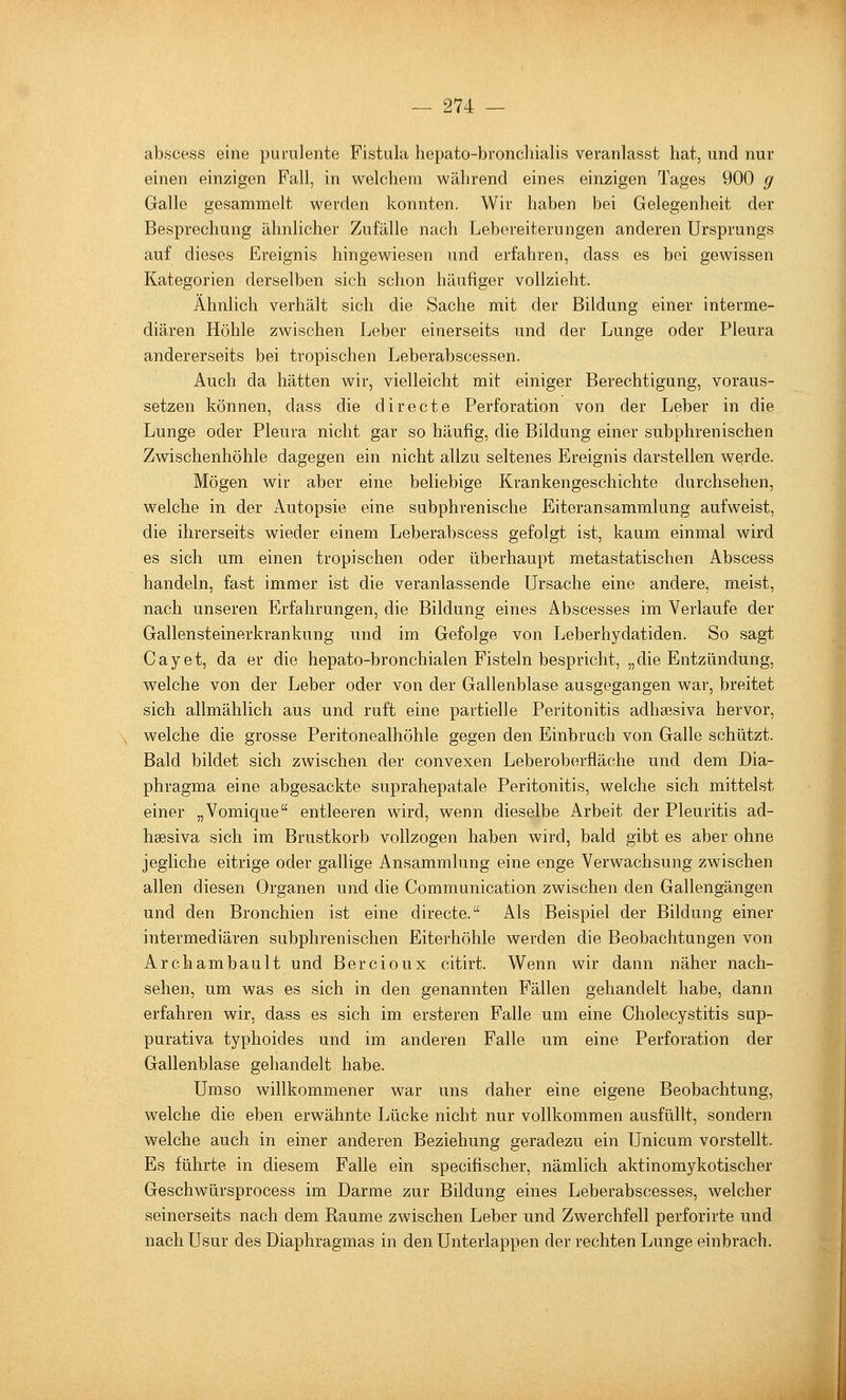 absceas eine purulente Fistula hepato-broncliialis veranlasst hat, und nur einen einzigen Fall, in welchem während eines einzigen Tages 900 g Galle gesammelt werden konnten. Wir haben bei Gelegenheit der Besprechung ähnlicher Zufälle nach Lebereiterungen anderen Ursprungs auf dieses Ereignis hingewiesen und erfahren, dass es bei gewissen Kategorien derselben sich schon häufiger vollzieht. Ähnlich verhält sich die Sache mit der Bildung einer interme- diären Höhle zwischen Leber einerseits und der Lunge oder Pleura andererseits bei tropischen Leberabscessen. Auch da hätten wir, vielleicht mit einiger Berechtigung, voraus- setzen können, dass die directe Perforation von der Leber in die Lunge oder Pleura nicht gar so häufig, die Bildung einer subphrenischen Zwischenhöhle dagegen ein nicht allzu seltenes Ereignis darstellen werde. Mögen wir aber eine beliebige Krankengeschichte durchsehen, welche in der Autopsie eine subphrenische Eiteransammlung aufweist, die ihrerseits wieder einem Leberabscess gefolgt ist, kaum einmal wird es sich um einen tropischen oder überhaupt metastatischen Abscess handeln, fast immer ist die veranlassende Ursache eine andere, meist, nach unseren Erfahrungen, die Bildung eines Abscesses im Verlaufe der Gallensteinerkrankung und im Gefolge von Leberhydatiden. So sagt Cayet, da er die hepato-bronchialen Fisteln bespricht, „die Entzündung, welche von der Leber oder von der Gallenblase ausgegangen war, breitet sich allmählich aus und ruft eine partielle Peritonitis adhsesiva hervor, welche die grosse Peritonealhöhle gegen den Einbruch von Galle schützt. Bald bildet sich zwischen der convexen Leberoberfläche und dem Dia- phragma eine abgesackte suprahepatale Peritonitis, welche sich mittelst einer „Vomique entleeren wird, wenn dieselbe Arbeit der Pleuritis ad- hsesiva sich im Brustkorb vollzogen haben wird, bald gibt es aber ohne jegliche eitrige oder gallige Ansammlung eine enge Verwachsung zwischen allen diesen Organen und die Communication zwischen den Gallengängen und den Bronchien ist eine directe. Als Beispiel der Bildung einer intermediären subphrenischen Eiterhöhle werden die Beobachtungen von Archambault und Bercioux citirt. Wenn wir dann näher nach- sehen, um was es sich in den genannten Fällen gehandelt habe, dann erfahren wir, dass es sich im ersteren Falle um eine Cholecystitis sup- purativa typhoides und im anderen Falle um eine Perforation der Gallenblase gehandelt habe. Umso willkommener war uns daher eine eigene Beobachtung, welche die eben erwähnte Lücke nicht nur vollkommen ausfüllt, sondern welche auch in einer anderen Beziehung geradezu ein Unicum vorstellt. Es führte in diesem Falle ein specifischer, nämlich aktinomykotischer Geschwürsprocess im Darme zur Bildung eines Leberabscesses, welcher seinerseits nach dem Baume zwischen Leber und Zwerchfell perforirte und nach Usur des Diaphragmas in den Unterlappen der rechten Lunge einbrach.