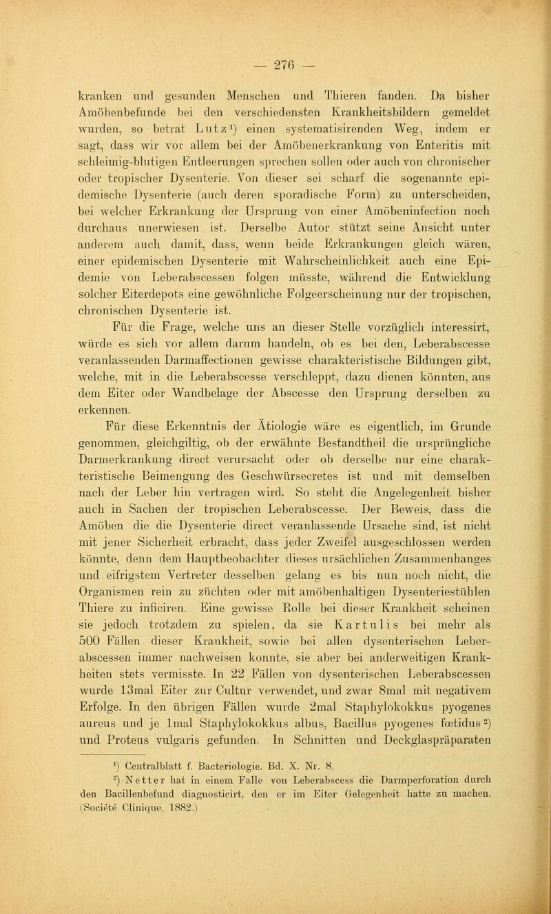kranken und gesunden Menschen und Thieren fanden. Da bisher Amöbenbefunde bei den verschiedensten Krankheitsbildern gemeldet wurden, so betrat Lutz^) einen systematisirenden Weg, indem er sagt, dass wir vor allem bei der Amöbenerkrankung von Enteritis mit schleimig-blutigen Entleerungen sprechen sollen oder auch von chronischer oder tropischer Dysenterie. Von dieser sei schaif die sogenannte epi- demische Dysenterie (auch deren sporadische Form) zu unterscheiden, bei welcher Erkrankung der Ursprung von einer Amöbeninfection noch durchaus unerwiesen ist. Derselbe Autor stützt seine Ansicht unter anderem auch damit, dass, wenn beide Erkrankungen gleich wären, einer epidemischen Dysenterie mit Wahrscheinlichkeit auch eine Epi- demie von Leberabscessen folgen müsste, während die Entwicklung solcher Eiterdepots eine gewöhnliche Folgeerscheinung nur der tropischen, chronischen Dysenterie ist. Für die Frage, welche uns an dieser Stelle vorzüglich interessirt, würde es sich vor allem darum handeln, ob es bei den, Leberabscesse veranlassenden Darmaffectionen gewisse charakteristische Bildungen gibt, welche, mit in die Leberabscesse verschleppt, dazu dienen könnten, aus dem Eiter oder Wandbelage der Abscesse den Ursprung derselben zu erkennen. Für diese Erkenntnis der Ätiologie wäre es eigentlich, im Grunde genommen, gleichgiltig, ob der erwähnte Bestandtheil die ursprüngliche Darmerkrankung direct verursacht oder ob derselbe nur eine charak- teristische Beimengung des Geschwürsecretes ist und mit demselben nach der Leber hin vertragen wird. So steht die Angelegenheit bisher auch in Sachen der tropischen Leberabscesse. Der Beweis, dass die Amöben die die Dysenterie direct veranlassende Ursache sind, ist nicht mit jener Sicherheit erbracht, dass jeder Zweifel ausgeschlossen werden könnte, denn dem Hauptbeobachter dieses ursächlichen Zusammenhanges und eifrigstem Vertreter desselben gelang es bis nun noch nicht, die Organismen rein zu züchten oder mit amöbenhaltigen Dysenteriestühlen Thiere zu inficiren. Eine gewisse Rolle bei dieser Krankheit scheinen sie jedoch trotzdem zu spielen, da sie Kartulis bei mehr als 500 Fällen dieser Krankheit, sowie bei allen dysenterischen Leber- abscessen immer nachweisen konnte, sie aber bei anderweitigen Krank- heiten stets vermisste. In 22 Fällen von dysenterischen Leberabscessen wurde 13mal Eiter zur Cultur verwendet, und zwar 8mal mit negativem Erfolge. In den übrigen Fällen wurde 2mal Staphylokokkus pyogenes aureus und je Imal Staphylokokkus albus, Bacillus pyogenes foetidus ^) und Proteus vulgaris gefunden. In Schnitten und Deckglaspräparaten 1) Centralblatt f. Bacteriologie. Bd. X. Nr. 8. ^) Netter hat in einem Falle von Leberabscess die Darmperforation durch den Bacillenbefmid diagnosticirt, den er im Eiter Gelegenheit hatte zu machen. (Societe Clinique, 1882.)