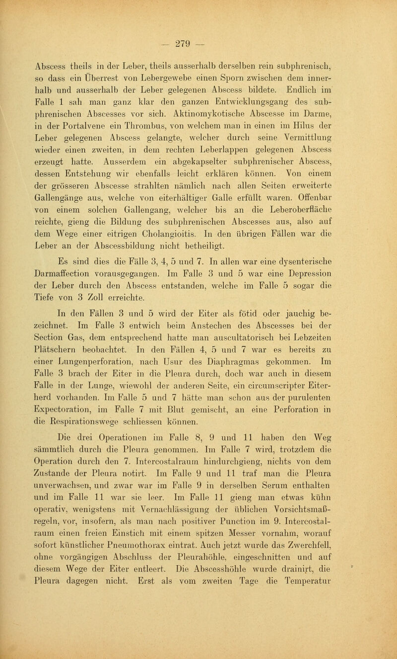 Abscess tlieils in der Leber, theils ausserhalb derselben rein subphrenisch, so dass ein Überrest von Lebergewebe einen Sporn zwischen dem inner- halb und ausserhalb der Leber gelegenen Abscess bildete. Endlich im Falle 1 sah man ganz klar den ganzen Entwicklungsgang des sub- phrenisch en Abscesses vor sich. Aktinomykotische Abscesse im Darme, in der Portalvene ein Thrombus, von welchem man in einen im Hilus der Leber gelegenen Abscess gelangte, welcher durch seine Vermittlung wieder einen zweiten, in dem rechten Leberlappen gelegenen Abscess erzeugt hatte. Ausserdem ein abgekapselter subphrenischer Abscess, dessen Entstehung wir ebenfalls leicht erklären können. Von einem der grösseren Abscesse strahlten nämlich nach allen Seiten erweiterte Gallengänge aus, welche von eiterhältiger Galle erfüllt waren. Offenbar von einem solchen Gallengang, welcher bis an die Leberoberfläche reichte, gieng die Bildung des subphrenischen Abscesses aus, also auf dem Wege einer eitrigen Cholangioitis. In den übrigen Fällen war die Leber an der Abscessbildung nicht betheiligt. Es sind dies die Fälle 3, 4, 5 und 7. In allen war eine dysenterische Darmaffection vorausgegangen. Im Falle 3 und 5 war eine Depression der Leber durch den Abscess entstanden, welche im Falle 5 sogar die Tiefe von 3 Zoll erreichte. In den Fällen 3 und 5 wird der Eiter als fötid oder jauchig be- zeichnet. Im Falle 3 entwich beim Anstechen des Abscesses bei der Section Gas, dem entsprechend hatte man auscultatorisch bei Lebzeiten Plätschern beobachtet. In den Fällen 4, 5 und 7 war es bereits zu einer Lungenperforation, nach Usur des Diaphragmas gekommen. Im Falle 3 brach der Eiter in die Pleura durch, doch war auch in diesem Falle in der Lunge, wiewohl der anderen Seite, ein circumscripter Eiter- herd vorhanden. Im Falle 5 und 7 hätte man schon aus der purulenten Expectoration, im Falle 7 mit Blut gemischt, an eine Perforation in die Respirationswege schliessen können. Die drei Operationen im Falle 8, 9 und 11 haben den Weg sämmtlich durch die Pleura genommen. Im Falle 7 wird, trotzdem die Operation durch den 7. Intercostalraum hindurchgieng, nichts von dem Zustande der Pleura notirt. Im Falle 9 und 11 traf man die Pleura unverwachsen, und zwar war im Falle 9 in derselben Serum enthalten und im Falle 11 war sie leer. Im. Falle 11 gieng man etwas kühn operativ, wenigstens mit Vernachlässigung der üblichen Vorsichtsmaß- regeln, vor, insofern, als man nach positiver Function im 9. Intercostal- raum einen freien Einstich mit einem spitzen Messer vornahm, worauf sofort künstlicher Pneumothorax eintrat. Auch jetzt wurde das Zwerchfell, ohne vorgängigen Abschluss der Pleurahöhle, eingeschnitten und auf diesem Wege der Eiter entleert. Die Abscesshöhle wurde drainirt, die Pleura dagegen nicht. Erst als vom zweiten Tage die Temperatur