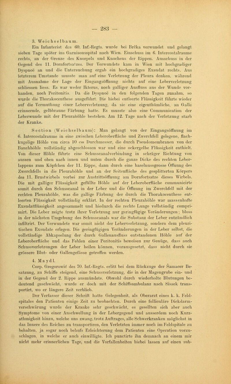 3. Weichselbaixm. Ein Infanterist des 60. Inf.-Regts. wurde bei Bröka verwundet und gelangt sieben Tage später ins Garnisonsspital nach Wien. Einschuss im 6. Intercostalraume rechts, an der Grenze des Knorpels und Knochens der Rippen. Ausschuss in der Gegend des 11. Dornfortsatzes. Der Verwundete kam in Wien mit hochgradiger Dyspnoe an und die Untersuchung ergab ein hochgradiges Exsudat rechts. Aus letzterem Umstände musste man auf eine Verletzung der Pleura denken, während mit Ausnahme der Lage der Eingangsöffnung nichts auf eine Leberverletzung schliessen liess. Es war weder Ikterus, noch galliger Ausfluss aus der Wunde vor- handen, noch Peritonitis. Da die Dyspnoe in den folgenden Tagen zunahm, so wurde die Thorakocenthese ausgeführt. Die hiebei entleerte Flüssigkeit führte wieder auf die Vermuthung einer Leberverletzung, da sie eine eigenthümliche, an Galle erinnernde, gelbbraune Färbung hatte. Es musste also eine Communication der Leberwunde mit der Pleuraiiöhle bestehen. Am 12. Tage nach der Verletzung starb der Kranke. S e c ti 0 n (W e i c h s e 1 b a u m): Man gelangt von der Eingangsöffnung im 6. Intercostalraume in eine zwischen Leberoberfiäche und Zwerchfell gelegene, flach- kugelige Höhle von circa 10 cm Durchmesser, die durch Pseudomembranen von der Bauchhöhle vollständig abgeschlossen war und eine ockergelbe Flüssigkeit enthielt. Von dieser Höhle führte eine Schusscanalverbindung in schräger Richtung von aussen und oben nach innen und unten durch die ganze Dicke des rechten Leber- lappens zum Köpfchen der 11. Rippe, dann durch eine haselnussgrosse Öffnung des Zwerchfells in die Pleurahöhle und an der Seitenfläche des gesplitterten Körpers des 11. Brustwirbels vorbei zur Austrittsöffnung am Dornfortsatze dieses Wirbels. Die mit galliger Flüssigkeit gefüllte Höhle auf der Leberoberfläche communicirte somit durch den Schusscanal in der Leber und die Öffnung im Zwerchfell mit der rechten Pleurahöhle, was die gallige Färbung der durch die Thorakocenthese ent- leerten Flüssigkeit vollständig erklärt. In der rechten Pleurahöhle war massenhafte Exsudatflüssigkeit angesammelt und hiedurch die rechte Lunge vollständig compri- mirt. Die Leber zeigte trotz ihrer Verletzung nur gex'ingfügige Veränderungen; bloss in der nächsten Umgebung des Schusscanals war die Substanz der Leber entzündlich infiltrirt. Der Verwundete war somit nicht der Leberverletzung, sondern dem pleuri- tischen Exsudate erlegen. Die geringfügigen Veränderungen in der Leber selbst, die vollständige Abkapselung der durch Gallenausfluss entstandenen Höhle auf der Leberoberfläche und das Fehlen einer Peritonitis beweisen zur Genüge, dass auch Schussverletzungen der Leber heilen können, vorausgesetzt, dass nicht durch sie grössere Blut- oder Gallengefässe getroffen werden. 4. Maydl. Corp. Gregorowiö des 70. Inf.-Regts. erlitt bei dem Rückzuge der Samacer Be- satzung, zu Schiffe steigend, eine Schussverletzung, die in der Magengrube ein- ixnd in der Gegend der 2. Rippe ausmündete. Obwohl durch wiederholte Blutungen be- deutend geschwächt, wurde er doch mit der Schiffsambulanz nach Sissek trans- portirt, wo er längere Zeit verblieb. Der Verfasser dieser Schrift hatte Gelegenheit, als Oberarzt eines k. k. Feld- spitales den Patienten einige Zeit zu beobachten. Durch eine folliculäre Dickdarm- verschwärung wurde der Kranke sehr geschwächt, es gesellten sich aber auch Symptome von einer Anschwellung in der Lebergegend und ausserdem noch Kurz- athmigkeit hinzu, welche uns zwang, trotz Auftrages, alle Schwerkranken möglichst in das Innere des Reiches zu transportiren, den Verletzten immer noch im Feldspitale zu behalten, ja sogar noch behufs Erleichterung dem Patienten eine Operation vorzu- schlagen, in welche er auch einwilligte. Ich punctirte ihn demnach an einem mir nicht mehr erinnerlichen Tage, und die VorfaHenheiten hiebei lassen atxf einen sub-