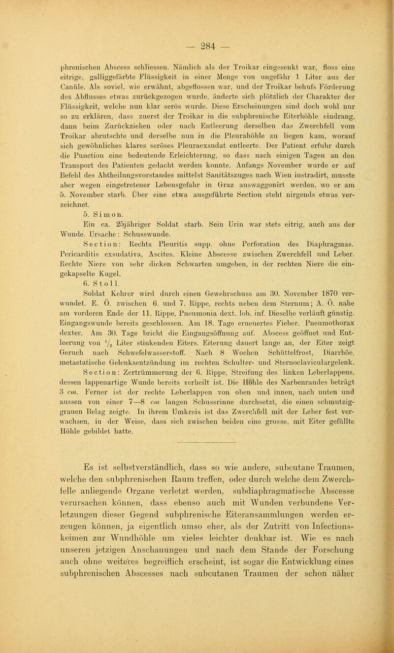 phrenischeii Abscess schliessen. Nämlich als der Troikar eingesenkt war, floss eine eitrige, galliggefäi'bte Flüssigkeit in einer Menge von ungefälir 1 Liter aus der Canüle. Als soviel, wie erwähnt, abgeflossen war, und der Troikar behufs Förderung des Abflusses etwas zurückgezogen wurde, änderte sicli plötzlich der Charakter der Flüssigkeit, welche nun klar serös wurde. Diese Erscheinungen sind doch wohl nur so zu erkläi'en, dass zuerst der Troikar in die subphrenische Eiterhöhle eindrang, dann beim Zurückziehen oder nacli Entleerung derselben das Zwerchfell vom Troikar abrutschte und derselbe nun in die Pleurahöhle zu liegen kam, worauf sich gewöhnliches klares seröses Pleuraexsudat entleerte. Der Patient erfuhr durch die Function eine bedeutende Erleichterung, so dass nach einigen Tagen an den Transport des Patienten gedacht werden konnte. Anfangs November wurde er auf Befehl des Abtheilungsvorstandes mittelst Sanitätszuges nach Wien instradirt, musste aber wegen eingetretener Lebensgefahr in Graz auswaggonirt werden, wo er am 5. November starb. Über eine etwa ausgeführte Section steht nirgends etwas ver- zeichnet. 5. Simon. Ein ca. 25jähriger Soldat starb. Sein Urin war stets eitrig, aiTch aus der Wunde. Ursache: Schusswunde. Section: Rechts Pleuritis supp. ohne Perforation des Diaphragmas. Pericarditis exsudativa, Ascites. Kleine Abscesse zwischen Zwerchfell imd Leber. Rechte Niere von sehr dicken Schwarten umgeben, in der rechten Niere die ein- gekapselte Kugel. 6. Stoll. Soldat Kehrer wird durch einen Gewehrschuss am 30. November 1870 ver- wundet. E. 0. zwischen 6. und 7. Rippe, rechts neben dem Sternum; A. 0. nahe am vorderen Ende der 11. Rippe, Pneumonia dext. lob. inf. Dieselbe verläuft günstig. Eingangswunde bereits geschlossen. Am 18. Tage erneuertes Fieber. Pneumothorax dexter. Am 30. Tage bricht die Eingangsöffnung auf. Abscess geöffnet und Ent- leerung von Yg Liter stinkenden Eiters. Eiterung dauert lange an, der Eiter zeigt Geruch nach Schwefelwasserstoff. Nach 8 Wochen Schüttelfrost, Diarrhöe, metastatische Gelenksentzündung im rechten Schulter- und Sternoclaviculargelenk. Section: Zertrümmerung der 6. Rippe, Streifung des linken Leberlappens, dessen lappenartige Wunde bereits verheilt ist. Die Höhle des Narbenrandes beträgt 3 cm. Ferner ist der rechte Leberlappen von oben und innen, nach unten und aussen von einer 7—8 cm langen Schussrinne durchsetzt, die einen schmutzig- grauen Belag zeigte. Li ihrem Umkreis ist das Zwerchfell mit der Leber fest ver- wachsen, in der Weise, dass sich zwischen beiden eine grosse, mit Eiter gefüllte Höhle gebildet hatte. Es ist selbstverständlich, dass so wie andere, subcutane Traumen, welche den subphrenischen Raum treffen, oder durch welche dem Zwerch- felle anliegende Organe verletzt werden, subdiaphragmatische Abscesse verursachen können, dass ebenso auch mit Wunden verbundene Ver- letzungen dieser Gegend subphrenische Eiteransammlungen werden er- zeugen können, ja eigentlich umso eher, als der Zutritt von Infections- keimen zur Wundhöhle um vieles leichter denkbar ist. Wie es nach unseren jetzigen Anschauungen und nach dem Stande der Forschung auch ohne weiteres begreiflich erscheint, ist sogar die Entwicklung eines subphrenischen Abscesses nach subcutanen Traumen der schon näher