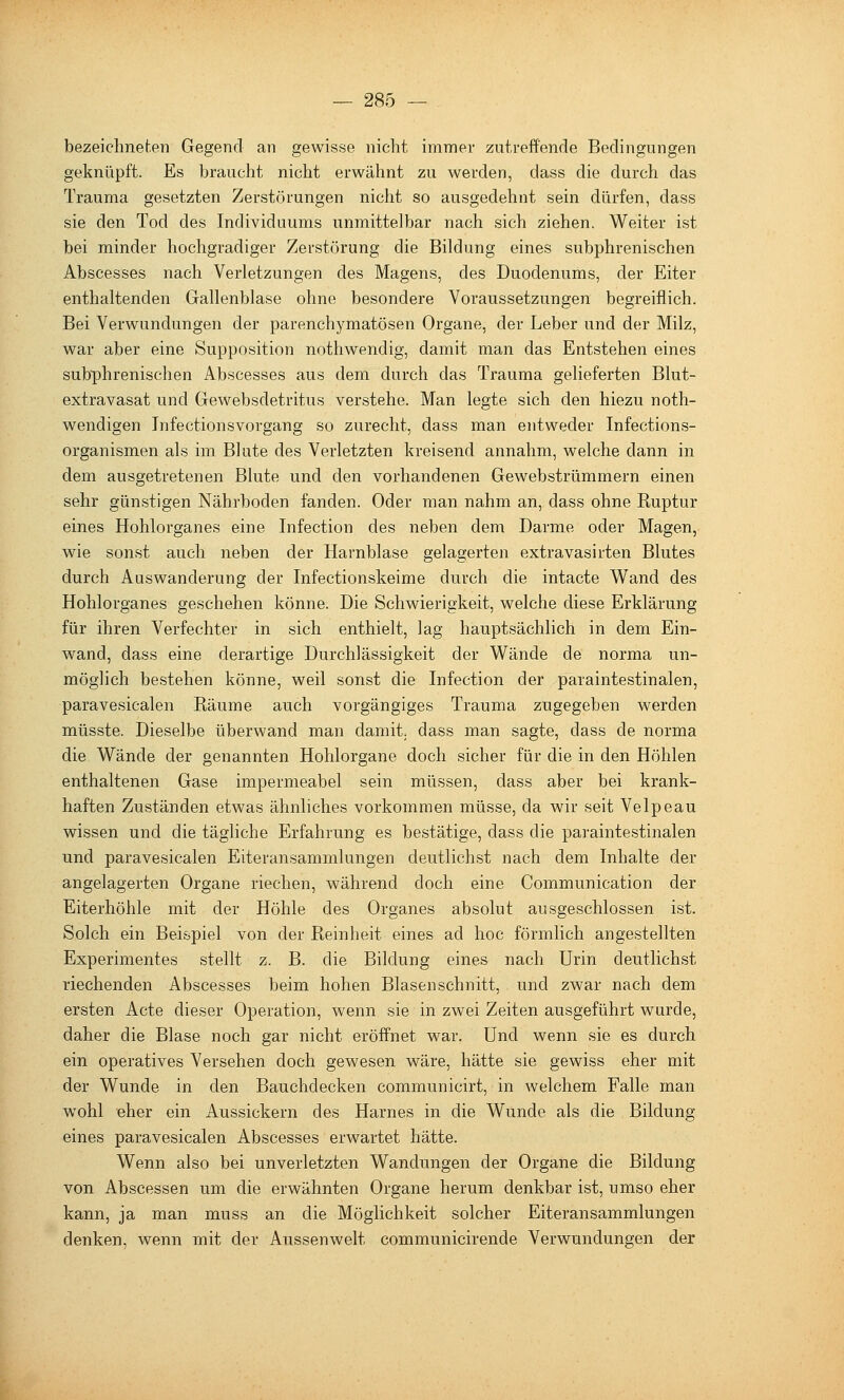 bezeichneten Gegend an gewisse nicht immer zutreffende Bedingungen geknüpft. Es braucht nicht erwähnt zu werden, dass die durch das Trauma gesetzten Zerstörungen nicht so ausgedehnt sein dürfen, dass sie den Tod des Individuums unmittelbar nach sich ziehen. Weiter ist bei minder hochgradiger Zerstörung die Bildung eines subphrenischen Abscesses nach Verletzungen des Magens, des Duodenums, der Eiter enthaltenden Gallenblase ohne besondere Voraussetzungen begreiflich. Bei Verwundungen der parenchymatösen Organe, der Leber und der Milz, war aber eine Supposition nothwendig, damit man das Entstehen eines subphrenischen Abscesses aus dem durch das Trauma gelieferten Blut- extravasat und Gewebsdetritus verstehe. Man legte sich den hiezu noth- wendigen Tnfectionsvorgang so zurecht, dass man entweder Infections- organismen als im Blute des Verletzten kreisend annahm, welche dann in dem ausgetretenen Blute und den vorhandenen Gewebstrümmern einen sehr günstigen Nährboden fanden. Oder man nahm an, dass ohne Ruptur eines Hohlorganes eine Infection des neben dem Darme oder Magen, wie sonst auch neben der Harnblase gelagerten extravasirten Blutes durch Auswanderung der Infectionskeime durch die intacte Wand des Hohlorganes geschehen könne. Die Schwierigkeit, welche diese Erklärung für ihren Verfechter in sich enthielt, lag hauptsächlich in dem Ein- wand, dass eine derartige Durchlässigkeit der Wände de norma un- möglich bestehen könne, weil sonst die Infection der paraintestinalen, paravesicalen Räume auch vorgängiges Trauma zugegeben werden müsste. Dieselbe überwand man damit, dass man sagte, dass de norma die Wände der genannten Hohlorgane doch sicher für die in den Höhlen enthaltenen Gase impermeabel sein müssen, dass aber bei krank- haften Zuständen etwas ähnliches vorkommen müsse, da wir seit Velpeau wissen und die tägliche Erfahrung es bestätige, dass die paraintestinalen und paravesicalen Eiteransammlungen deutlichst nach dem Inhalte der angelagerten Organe riechen, während doch eine Communication der Eiterhöhle mit der Höhle des Organes absolut ausgeschlossen ist. Solch ein Beispiel von der Reinheit eines ad hoc förmlich angestellten Experimentes stellt z. B. die Bildung eines nach Urin deutlichst riechenden Abscesses beim hohen Blasen schnitt, und zwar nach dem ersten Acte dieser Operation, wenn sie in zwei Zeiten ausgeführt wurde, daher die Blase noch gar nicht eröffnet war. Und wenn sie es durch ein operatives Versehen doch gewesen wäre, hätte sie gewiss eher mit der Wunde in den Bauchdecken communicirt, in welchem Falle man wohl eher ein Aussickern des Harnes in die Wunde als die Bildung eines paravesicalen Abscesses erwartet hätte. Wenn also bei unverletzten Wandungen der Organe die Bildung von Abscessen um die erwähnten Organe herum denkbar ist, umso eher kann, ja man muss an die Möglichkeit solcher Eiteransammlungen denken, wenn mit der Aussenwelt communicirende Verwundungen der