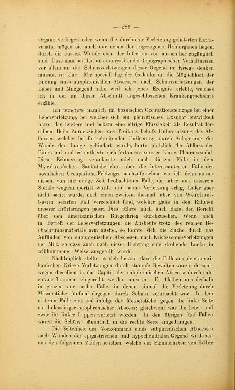 Organe vorliegen oder wenn die durch eine Verletzung gelieferten Extra- vasata, mögen sie auch nur neben den angezogenen Hohlorganen liegen, durch die äussere Wunde eben der Infection von aussen her zugänglich sind. Dass man bei den uns interessirenden topographischen Verhältnissen vor allem an die Schussverletzungen dieser Gegend im Kriege denken musste, ist klar. Mir speciell lag der Gedanke an die Möglichkeit der Bildung eines subphrenischen Abscesses nach Schussverletzungen der Leber und Milzgegend nahe, w^eil ich jenes Ereignis erlebte, welches ich in der an diesen Abschnitt angeschlossenen Krankengeschichte erzähle. Ich punctirte nämlich im bosnischen Occupationsfeldzuge bei einer Leberverletzung, bei welcher sich ein pleuritisches Exsudat entwickelt hatte, das letztere und bekam eine eitrige Flüssigkeit als Resultat der- selben. Beim Zurückziehen des Troikars behufs Unterstützung des Ab- flusses, welcher bei fortschreitender Entleerung durch Anlagerung der Wände, der Tjunge gehindert wurde, hörte plötzlich der Abfluss des Eiters auf und es entleerte sich fortan nur seröses, klares Pleuraexsudat. Diese Erinnerung veranlasste mich nach diesem B^alle in dem Myrdacz'schen Sanitätsberichte über die interessantesten Fälle des bosnischen Occupations-Feldzuges nachzuforschen, wo ich denn ausser diesem von mir einige Zeit beobachteten Falle, der aber aus unserem Spitale wegtransportirt wurde und seiner Verletzung erlag, leider aber nicht secirt wurde, noch einen zweiten, diesmal aber von Weichsel- baum secirten Fall verzeichnet fand, welcher ganz in den Rahmen unserer Erörterungen passt. Dies führte mich auch dazu, den Bericht über den amerikanischen Bürgerkrieg durchzusehen. Wenn auch in Betreff der Leberverletzungen die Ausbeute trotz des reichen Be- obachtungsmaterials arm ausfiel, so lohnte sich die Suche durch das Auffinden von subphrenischen Abscessen nach Kriegsschussverletzungen der Milz, so dass auch nach dieser Richtung eine drohende Lücke in willkommener Weise ausgefüllt wurde. Nachträglich stellte es sich heraus, dass die Fälle aus dem ameri- kanischen Kriege Verletzungen durch stumpfe Gewalten waren, dessent- wegen dieselben in das Capitel der subphrenischen Abscesse durch sub- cutane Traumen eingereiht werden mussten. Es bleiben uns deshalb im ganzen nur sechs Fälle, in denen einmal die Verletzung durch Messerstiche, fünfmal dagegen durch Schuss verursacht war. In dem ersteren Falle entstand infolge der Messerstiche gegen die linke Seite ein linksseitiger subphrenischer Abscess; gleichwohl war die Leber und zwar ihr linker Lappen verletzt worden. In den übrigen fünf Fällen waren die Schüsse sämmtlich in die rechte Seite eingedrungen. Die Seltenheit des Vorkommens eines subphrenischen iVbscesses nach Wunden der epigastrischen und hypochondralen Gegend wird man aus den folgenden Zahlen ersehen, welche der Sammelarbeit von Edler