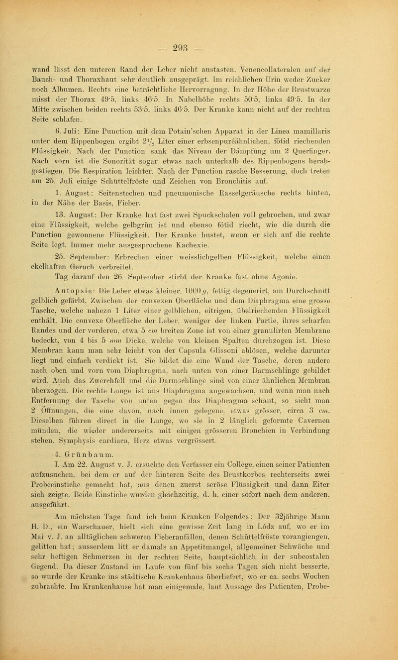 wand lässt den unteren Rand der Leber nicht austasten. Venencollateralen auf der Bauch- und Thoraxhaut sehr deutlich ausgeprägt. Im reichlichen Urin weder Zucker noch Albumen. Rechts eine beträchtliche Hervorragung. In der Höhe der Brustwarze misst der Thorax 49'5. links 46-5. In Nabelhöhe rechts 5ü'5, links 495. In der Mitte zwischen beiden reclits 53'5. links 46'0. Der Kranke kann nicht auf der rechten Seite schlafen. 6. Juli: Eine Function mit dem Potain'schen Apparat in der Linea mamillaris unter dem Rippenbogen ergibt S'/^ Liter einer erbsenpureähnlichen, fötid riechenden Flüssigkeit. Nach der Function sank das Niveau der Dämpfung um 2 Querfinger. Nach vorn ist die Sonorität sogar etwas nach unterhalb des Rippenbogens herab- gestiegen. Die Respiration leichter. Nach der Function rasche Besserung, doch treten am 25. Juli einige Schüttelfröste und Zeichen von Bronchitis auf. 1. August: Seitenstechen und pneumonische Rasselgeräusche rechts hinten, in der Nähe der Basis. Fieber. 13. August: Der Kranke hat fast zwei Spuckschalen voll gebrochen, und zwar eine Flüssigkeit, welche gelbgrün ist und ebenso fötid riecht, wie die durch die Function gewonnene Flüssigkeit. Der Kranke hustet, wenn er sich auf die rechte Seite legt. Immer mehr ausgesprochene Kachexie. 25. September: Erbrechen einer weisslichgelben Flüssigkeit, welche einen ekelhaften Geruch verbreitet. Tag darauf den 26. September stirbt der Kranke fast ohne Agonie. Autopsie: Die Leber etwas kleiner, 1000(7, fettig degenerirt, am Durchschnitt gelblich gefärbt. Zwischen der convexen Oberfläche und dem Diaphragma eine grosse Tasche, welche nahezu 1 Liter einer gelblichen, eitrigen, übelriechenden Flüssigkeit enthält. Die convexe Oberfläche der Leber, weniger der linken Partie, ihres scharfen Randes und der vorderen, etwa 5 on breiten Zone ist von einer granulirten Membrane bedeckt, von 4 bis 5 mm Dicke, welche von kleinen Spalten durchzogen ist. Diese Membran kann man sehr leicht von der Capsula Glissoni ablösen, welche darunter liegt und einfach verdickt ist. Sie bildet die eine Wand der Tasche, deren andere nach oben und vorn vom Diaphragma, nach unten von einer Darmschlinge gebildet wird. Auch das Zwerchfell und die Darmschlinge sind von einer ähnlichen Membran überzogen. Die rechte Lunge ist ans Diaphragma angewachsen, und wenn man nach Entfernung der Tasche von unten gegen das Diaphragma schaut, so sieht man 2 Offnungen, die eine davon, nach innen gelegene, etwas grösser, circa 3 cm. Dieselben füliren direct in die Lunge, wo sie in 2 länglich geformte Cavernen münden, die wieder andererseits mit einigen grösseren Bronchien in Verbindung stehen. Symphysis cardiaca, Herz etwas vergrössert. 4. Grünbaum. I. Am 22. August v. J. ersuchte den Verfasser ein College, einen seiner Patienten aufzusuchen, bei dem er auf der hinteren Seite des Brustkorbes rechterseits zwei Probeeinstiche gemacht hat, aus denen zuerst seröse Flüssigkeit und dann Eiter sich zeigte. Beide Einstiche wurden gleichzeitig, d. h. einer sofort nach dem anderen, ausgeführt. Am nächsten Tage fand ich beim Kranken Folgendes: Der 32jährige Mann H. D., ein Warschauer, hielt sich eine gewisse Zeit lang in Lodz auf, wo er im Mai V. J. an alltäglichen schweren Fieberanfällen, denen Schüttelfröste vorangiengen, gelitten hat; ausserdem litt er damals an Appetitmangel, allgemeiner Schwäche und sehr heftigen Schmerzen in der rechten Seite, hauptsächlich in der subcostalen Gegend. Da dieser Zustand im Laufe von fünf bis sechs Tagen sich nicht besserte, so wurde der Kranke ins städtische Krankenhaus überliefert, wo er ca. sechs Wochen zubrachte. Im Krankenhause hat man einigemale, laut Aussage des Patienten, Probe-